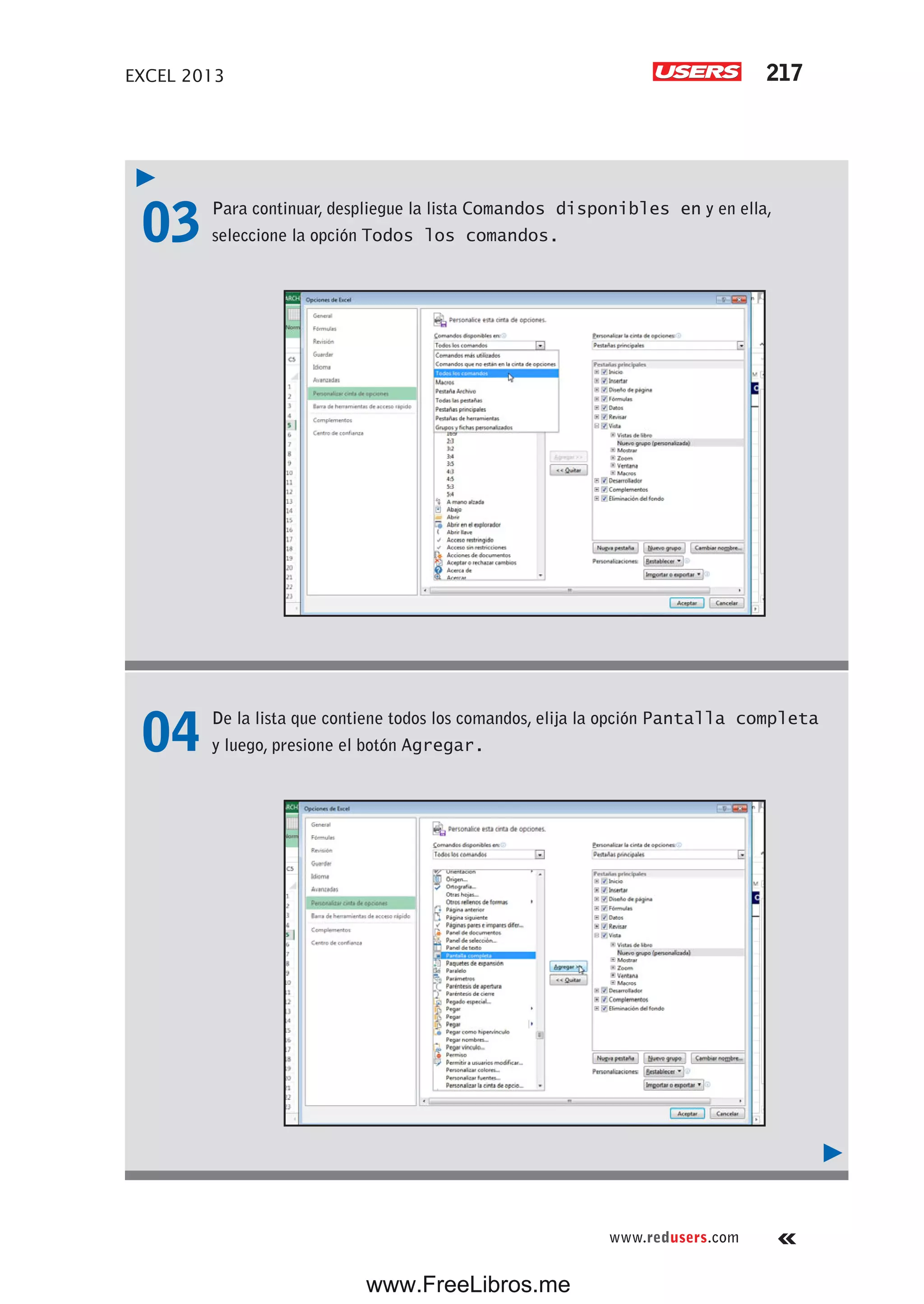 EXCEL 2013 217
www.redusers.com
03 Para continuar, despliegue la lista Comandos disponibles en y en ella,
seleccione la opción Todos los comandos.
04 De la lista que contiene todos los comandos, elija la opción Pantalla completa
y luego, presione el botón Agregar.
www.FreeLibros.me
 