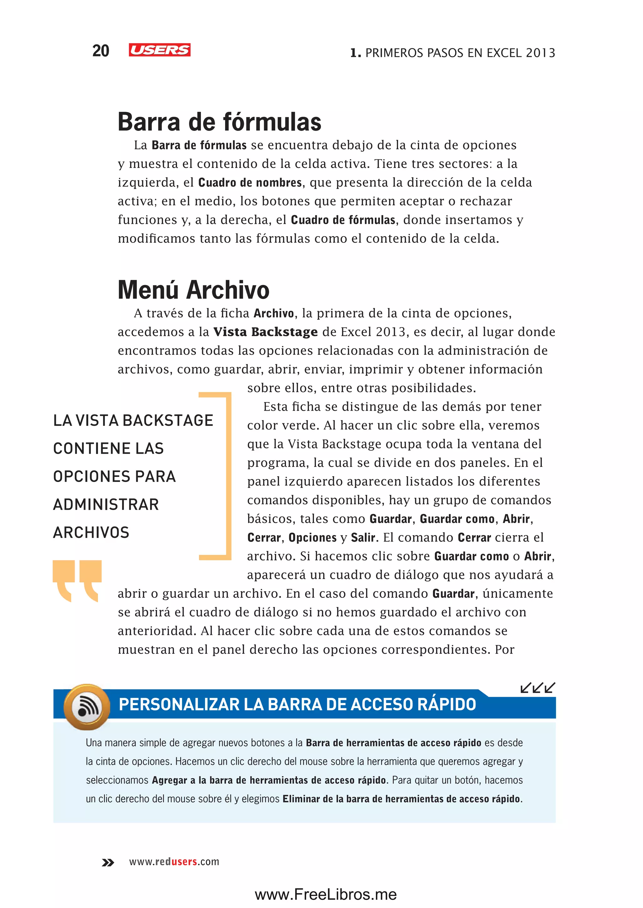 1. PRIMEROS PASOS EN EXCEL 201320
www.redusers.com
Barra de fórmulas
La Barra de fórmulas se encuentra debajo de la cinta de opciones
y muestra el contenido de la celda activa. Tiene tres sectores: a la
izquierda, el Cuadro de nombres, que presenta la dirección de la celda
activa; en el medio, los botones que permiten aceptar o rechazar
funciones y, a la derecha, el Cuadro de fórmulas, donde insertamos y
modificamos tanto las fórmulas como el contenido de la celda.
Menú Archivo
A través de la ficha Archivo, la primera de la cinta de opciones,
accedemos a la Vista Backstage de Excel 2013, es decir, al lugar donde
encontramos todas las opciones relacionadas con la administración de
archivos, como guardar, abrir, enviar, imprimir y obtener información
sobre ellos, entre otras posibilidades.
Esta ficha se distingue de las demás por tener
color verde. Al hacer un clic sobre ella, veremos
que la Vista Backstage ocupa toda la ventana del
programa, la cual se divide en dos paneles. En el
panel izquierdo aparecen listados los diferentes
comandos disponibles, hay un grupo de comandos
básicos, tales como Guardar, Guardar como, Abrir,
Cerrar, Opciones y Salir. El comando Cerrar cierra el
archivo. Si hacemos clic sobre Guardar como o Abrir,
aparecerá un cuadro de diálogo que nos ayudará a
abrir o guardar un archivo. En el caso del comando Guardar, únicamente
se abrirá el cuadro de diálogo si no hemos guardado el archivo con
anterioridad. Al hacer clic sobre cada una de estos comandos se
muestran en el panel derecho las opciones correspondientes. Por
Una manera simple de agregar nuevos botones a la Barra de herramientas de acceso rápido es desde
la cinta de opciones. Hacemos un clic derecho del mouse sobre la herramienta que queremos agregar y
seleccionamos Agregar a la barra de herramientas de acceso rápido. Para quitar un botón, hacemos
un clic derecho del mouse sobre él y elegimos Eliminar de la barra de herramientas de acceso rápido.
PERSONALIZAR LA BARRA DE ACCESO RÁPIDO
LA VISTA BACKSTAGE
CONTIENE LAS
OPCIONES PARA
ADMINISTRAR
ARCHIVOS
www.FreeLibros.me
 