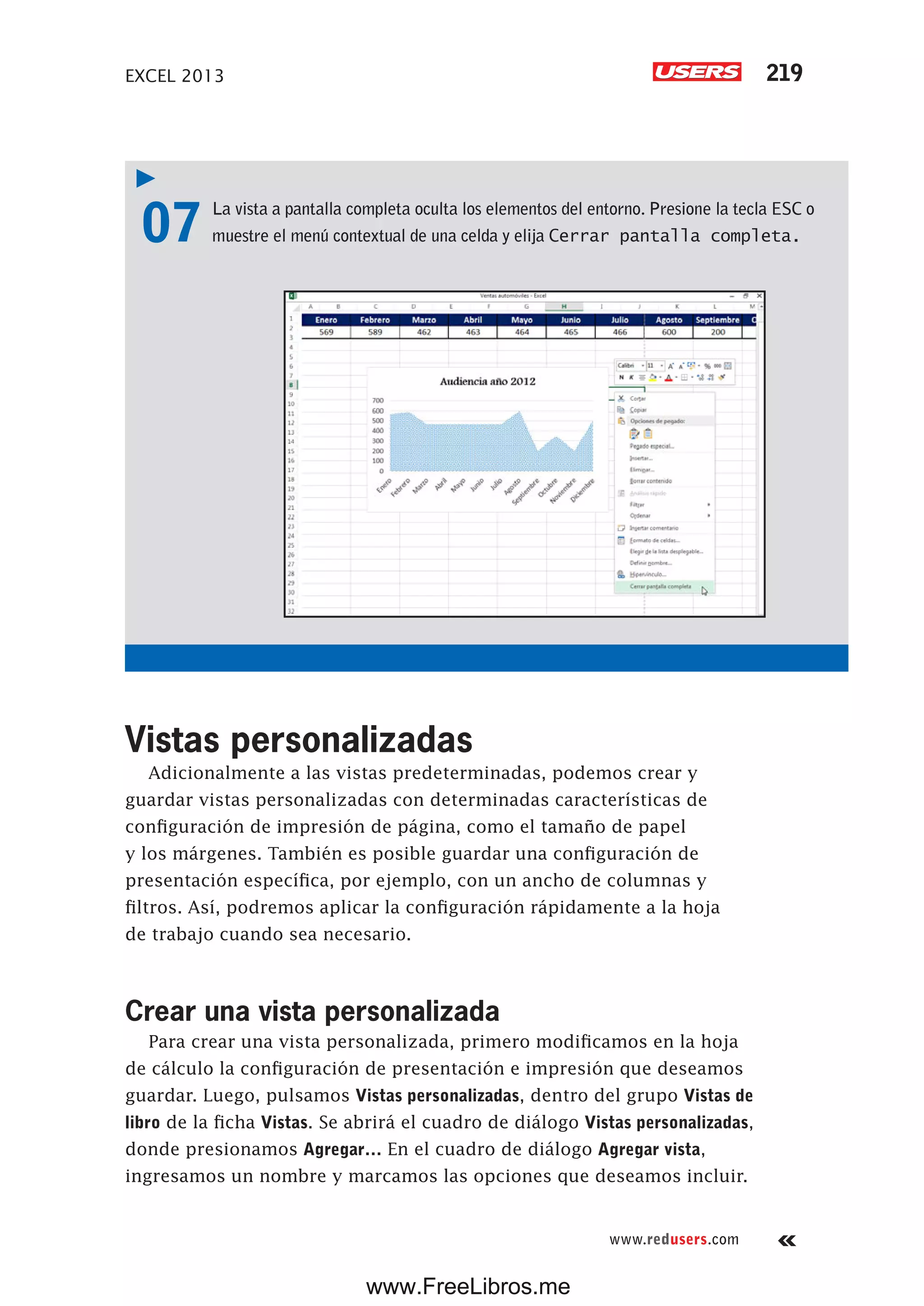 EXCEL 2013 219
www.redusers.com
07 La vista a pantalla completa oculta los elementos del entorno. Presione la tecla ESC o
muestre el menú contextual de una celda y elija Cerrar pantalla completa.
Vistas personalizadas
Adicionalmente a las vistas predeterminadas, podemos crear y
guardar vistas personalizadas con determinadas características de
configuración de impresión de página, como el tamaño de papel
y los márgenes. También es posible guardar una configuración de
presentación específica, por ejemplo, con un ancho de columnas y
filtros. Así, podremos aplicar la configuración rápidamente a la hoja
de trabajo cuando sea necesario.
Crear una vista personalizada
Para crear una vista personalizada, primero modificamos en la hoja
de cálculo la configuración de presentación e impresión que deseamos
guardar. Luego, pulsamos Vistas personalizadas, dentro del grupo Vistas de
libro de la ficha Vistas. Se abrirá el cuadro de diálogo Vistas personalizadas,
donde presionamos Agregar… En el cuadro de diálogo Agregar vista,
ingresamos un nombre y marcamos las opciones que deseamos incluir.
www.FreeLibros.me
 