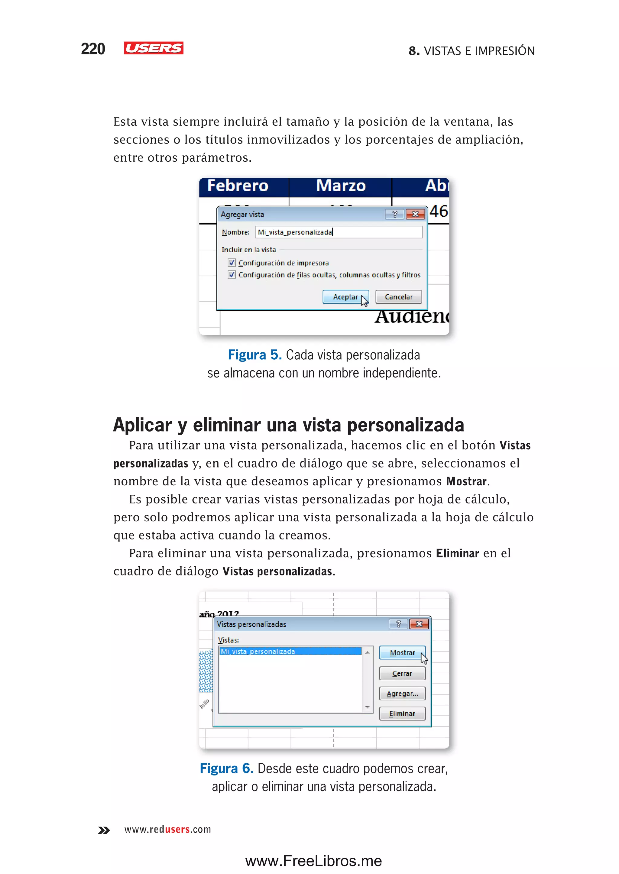 8. VISTAS E IMPRESIÓN220
www.redusers.com
Esta vista siempre incluirá el tamaño y la posición de la ventana, las
secciones o los títulos inmovilizados y los porcentajes de ampliación,
entre otros parámetros.
Figura 5. Cada vista personalizada
se almacena con un nombre independiente.
Aplicar y eliminar una vista personalizada
Para utilizar una vista personalizada, hacemos clic en el botón Vistas
personalizadas y, en el cuadro de diálogo que se abre, seleccionamos el
nombre de la vista que deseamos aplicar y presionamos Mostrar.
Es posible crear varias vistas personalizadas por hoja de cálculo,
pero solo podremos aplicar una vista personalizada a la hoja de cálculo
que estaba activa cuando la creamos.
Para eliminar una vista personalizada, presionamos Eliminar en el
cuadro de diálogo Vistas personalizadas.
Figura 6. Desde este cuadro podemos crear,
aplicar o eliminar una vista personalizada.
www.FreeLibros.me
 