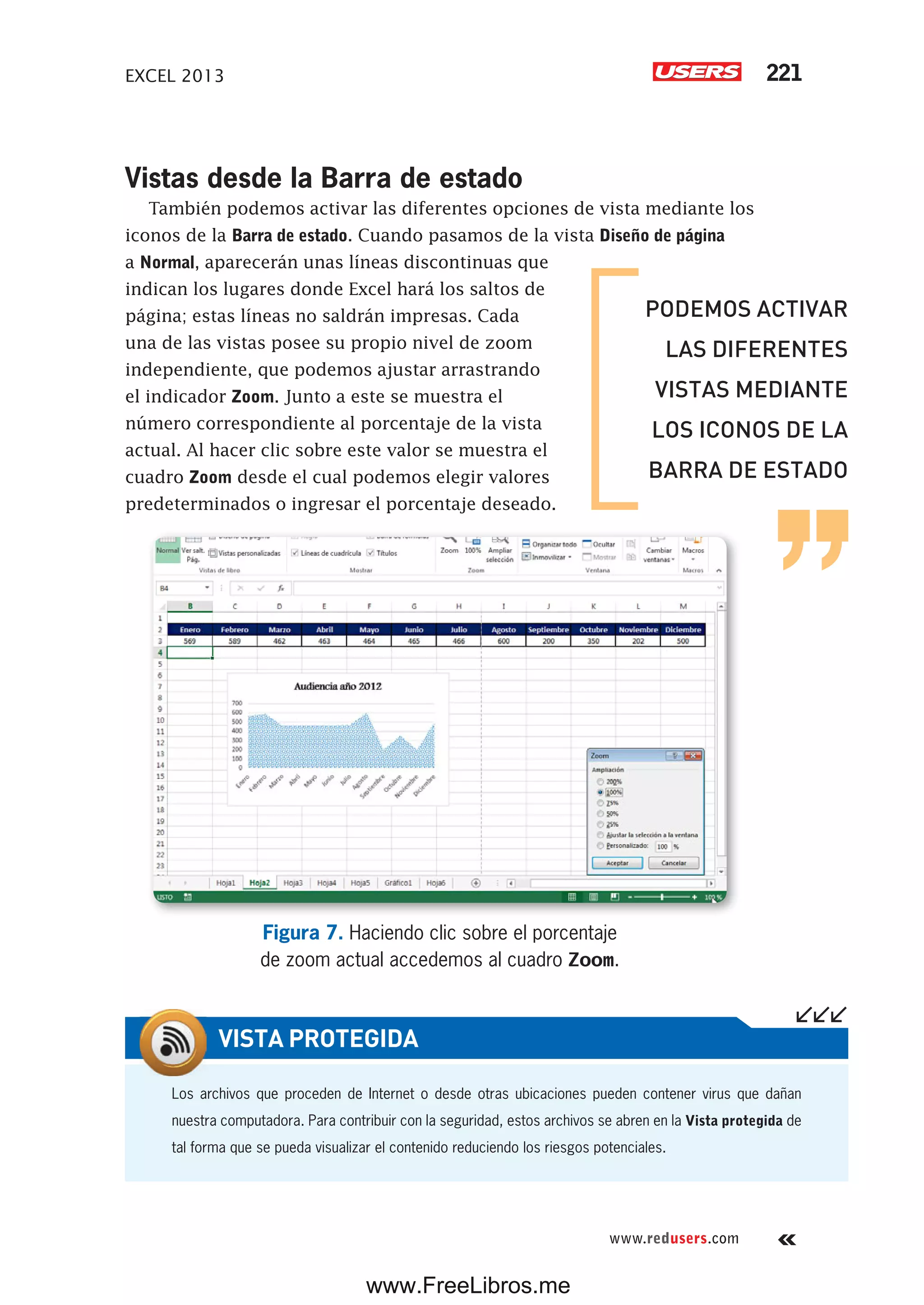 EXCEL 2013 221
www.redusers.com
Vistas desde la Barra de estado
También podemos activar las diferentes opciones de vista mediante los
iconos de la Barra de estado. Cuando pasamos de la vista Diseño de página
a Normal, aparecerán unas líneas discontinuas que
indican los lugares donde Excel hará los saltos de
página; estas líneas no saldrán impresas. Cada
una de las vistas posee su propio nivel de zoom
independiente, que podemos ajustar arrastrando
el indicador Zoom. Junto a este se muestra el
número correspondiente al porcentaje de la vista
actual. Al hacer clic sobre este valor se muestra el
cuadro Zoom desde el cual podemos elegir valores
predeterminados o ingresar el porcentaje deseado.
Figura 7. Haciendo clic sobre el porcentaje
de zoom actual accedemos al cuadro Zoom.
Los archivos que proceden de Internet o desde otras ubicaciones pueden contener virus que dañan
nuestra computadora. Para contribuir con la seguridad, estos archivos se abren en la Vista protegida de
tal forma que se pueda visualizar el contenido reduciendo los riesgos potenciales.
VISTA PROTEGIDA
PODEMOS ACTIVAR
LAS DIFERENTES
VISTAS MEDIANTE
LOS ICONOS DE LA
BARRA DE ESTADO
www.FreeLibros.me
 