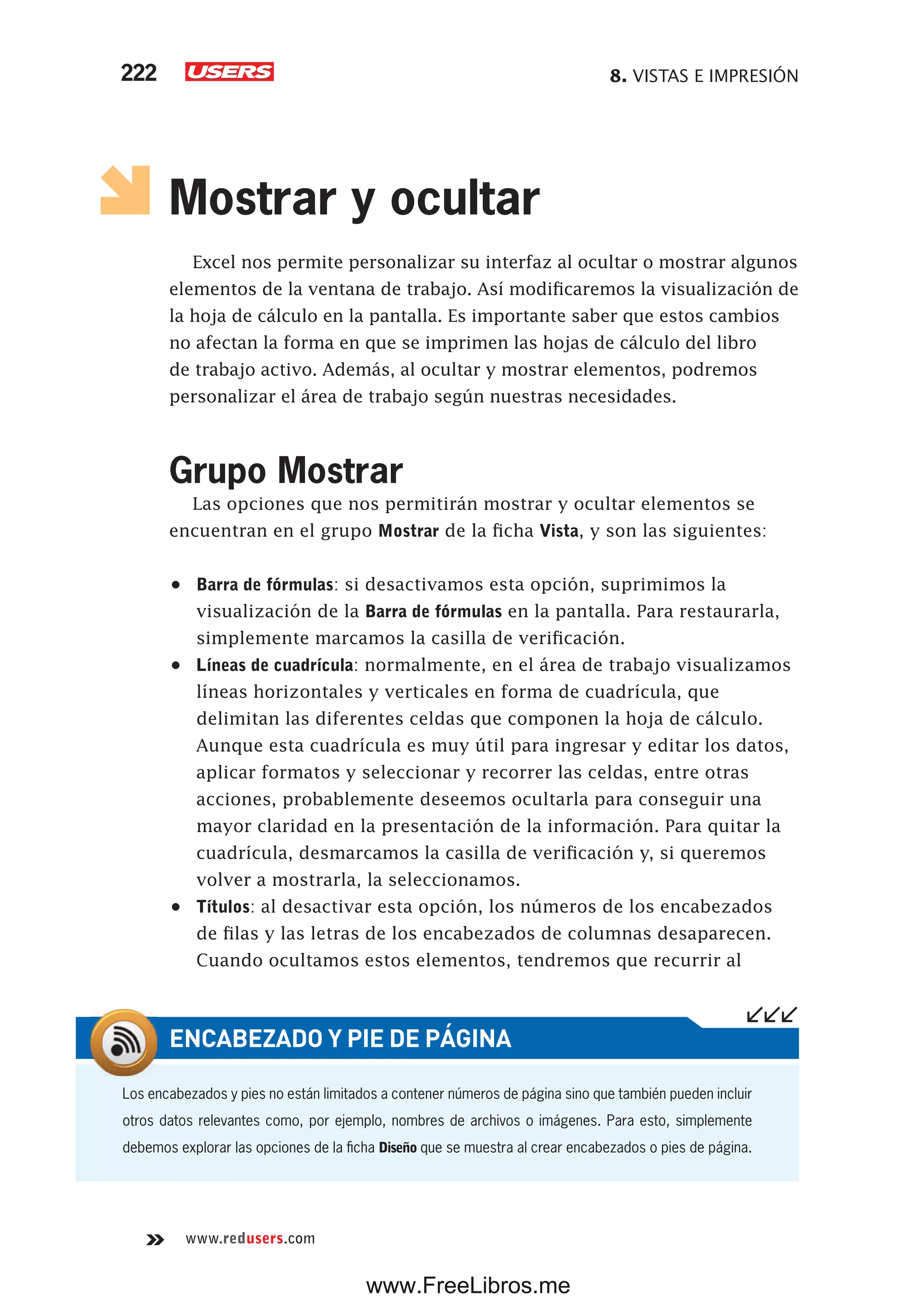8. VISTAS E IMPRESIÓN222
www.redusers.com
Mostrar y ocultar
Excel nos permite personalizar su interfaz al ocultar o mostrar algunos
elementos de la ventana de trabajo. Así modificaremos la visualización de
la hoja de cálculo en la pantalla. Es importante saber que estos cambios
no afectan la forma en que se imprimen las hojas de cálculo del libro
de trabajo activo. Además, al ocultar y mostrar elementos, podremos
personalizar el área de trabajo según nuestras necesidades.
Grupo Mostrar
Las opciones que nos permitirán mostrar y ocultar elementos se
encuentran en el grupo Mostrar de la ficha Vista, y son las siguientes:
•	 Barra de fórmulas: si desactivamos esta opción, suprimimos la
visualización de la Barra de fórmulas en la pantalla. Para restaurarla,
simplemente marcamos la casilla de verificación.
•	 Líneas de cuadrícula: normalmente, en el área de trabajo visualizamos
líneas horizontales y verticales en forma de cuadrícula, que
delimitan las diferentes celdas que componen la hoja de cálculo.
Aunque esta cuadrícula es muy útil para ingresar y editar los datos,
aplicar formatos y seleccionar y recorrer las celdas, entre otras
acciones, probablemente deseemos ocultarla para conseguir una
mayor claridad en la presentación de la información. Para quitar la
cuadrícula, desmarcamos la casilla de verificación y, si queremos
volver a mostrarla, la seleccionamos.
•	 Títulos: al desactivar esta opción, los números de los encabezados
de filas y las letras de los encabezados de columnas desaparecen.
Cuando ocultamos estos elementos, tendremos que recurrir al
Los encabezados y pies no están limitados a contener números de página sino que también pueden incluir
otros datos relevantes como, por ejemplo, nombres de archivos o imágenes. Para esto, simplemente
debemos explorar las opciones de la ficha Diseño que se muestra al crear encabezados o pies de página.
ENCABEZADO Y PIE DE PÁGINA
www.FreeLibros.me
 