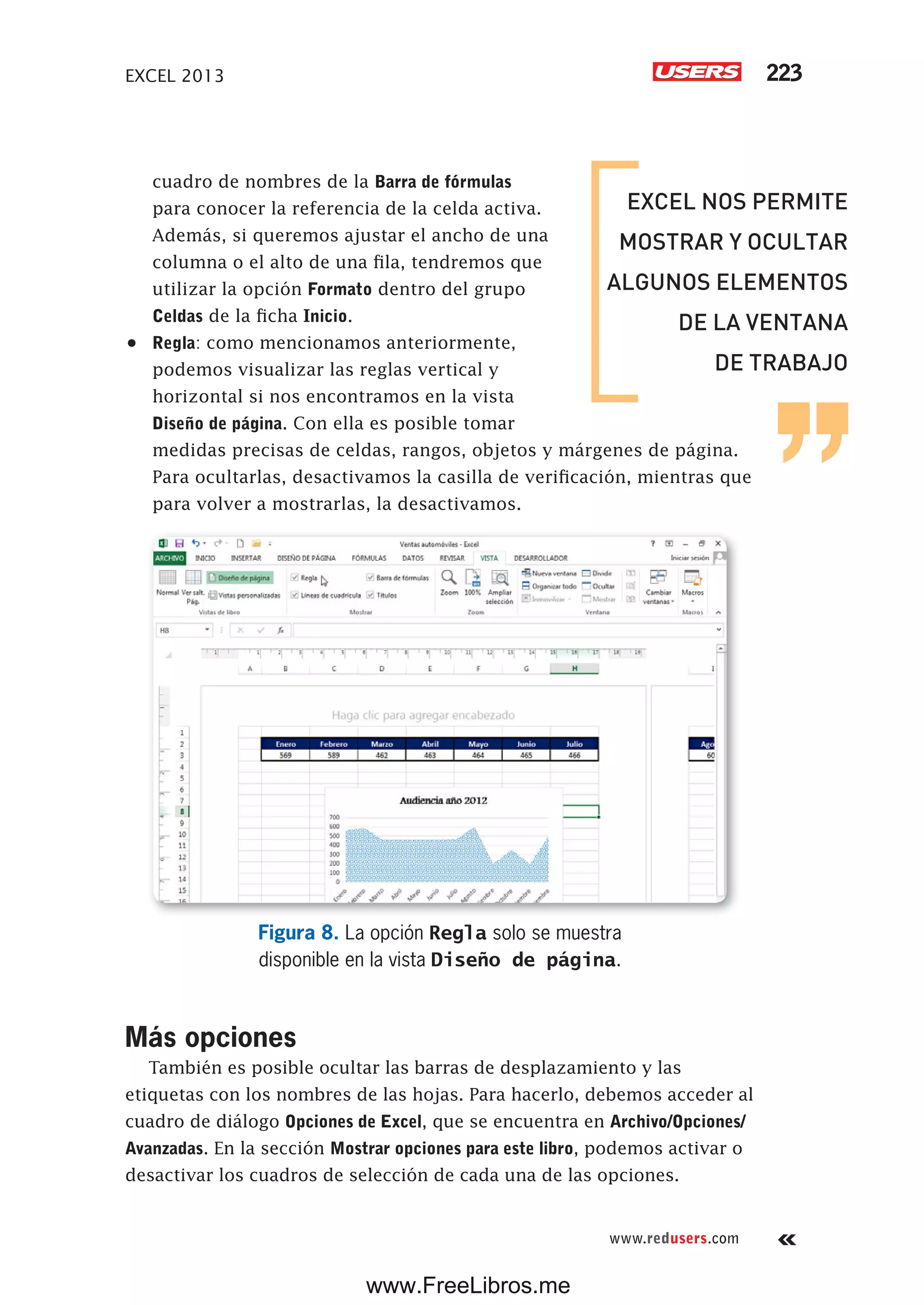 EXCEL 2013 223
www.redusers.com
cuadro de nombres de la Barra de fórmulas
para conocer la referencia de la celda activa.
Además, si queremos ajustar el ancho de una
columna o el alto de una fila, tendremos que
utilizar la opción Formato dentro del grupo
Celdas de la ficha Inicio.
•	 Regla: como mencionamos anteriormente,
podemos visualizar las reglas vertical y
horizontal si nos encontramos en la vista
Diseño de página. Con ella es posible tomar
medidas precisas de celdas, rangos, objetos y márgenes de página.
Para ocultarlas, desactivamos la casilla de verificación, mientras que
para volver a mostrarlas, la desactivamos.
Figura 8. La opción Regla solo se muestra
disponible en la vista Diseño de página.
Más opciones
También es posible ocultar las barras de desplazamiento y las
etiquetas con los nombres de las hojas. Para hacerlo, debemos acceder al
cuadro de diálogo Opciones de Excel, que se encuentra en Archivo/Opciones/
Avanzadas. En la sección Mostrar opciones para este libro, podemos activar o
desactivar los cuadros de selección de cada una de las opciones.
EXCEL NOS PERMITE
MOSTRAR Y OCULTAR
ALGUNOS ELEMENTOS
DE LA VENTANA
DE TRABAJO
www.FreeLibros.me
 