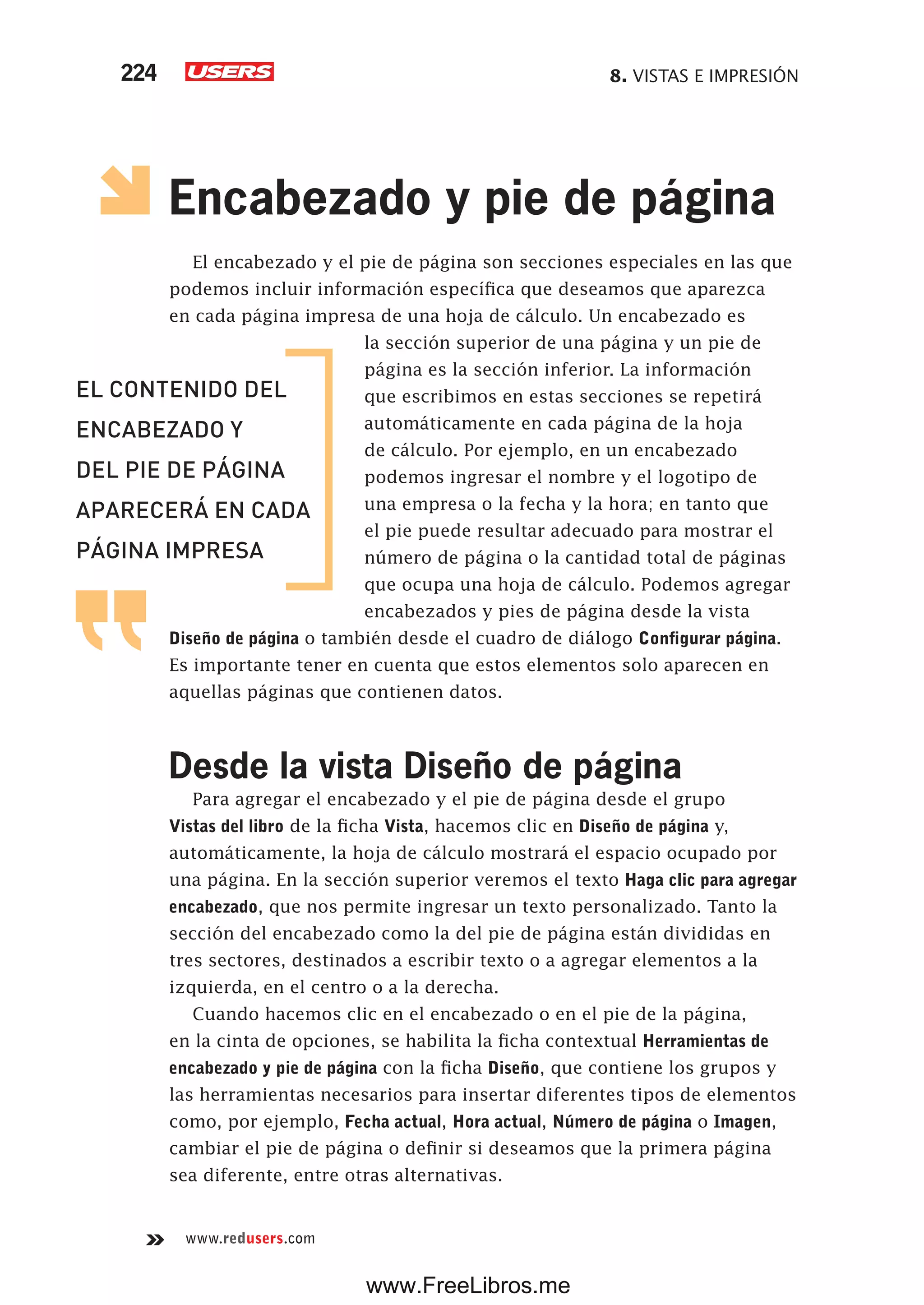 8. VISTAS E IMPRESIÓN224
www.redusers.com
Encabezado y pie de página
El encabezado y el pie de página son secciones especiales en las que
podemos incluir información específica que deseamos que aparezca
en cada página impresa de una hoja de cálculo. Un encabezado es
la sección superior de una página y un pie de
página es la sección inferior. La información
que escribimos en estas secciones se repetirá
automáticamente en cada página de la hoja
de cálculo. Por ejemplo, en un encabezado
podemos ingresar el nombre y el logotipo de
una empresa o la fecha y la hora; en tanto que
el pie puede resultar adecuado para mostrar el
número de página o la cantidad total de páginas
que ocupa una hoja de cálculo. Podemos agregar
encabezados y pies de página desde la vista
Diseño de página o también desde el cuadro de diálogo Configurar página.
Es importante tener en cuenta que estos elementos solo aparecen en
aquellas páginas que contienen datos.
Desde la vista Diseño de página
Para agregar el encabezado y el pie de página desde el grupo
Vistas del libro de la ficha Vista, hacemos clic en Diseño de página y,
automáticamente, la hoja de cálculo mostrará el espacio ocupado por
una página. En la sección superior veremos el texto Haga clic para agregar
encabezado, que nos permite ingresar un texto personalizado. Tanto la
sección del encabezado como la del pie de página están divididas en
tres sectores, destinados a escribir texto o a agregar elementos a la
izquierda, en el centro o a la derecha.
Cuando hacemos clic en el encabezado o en el pie de la página,
en la cinta de opciones, se habilita la ficha contextual Herramientas de
encabezado y pie de página con la ficha Diseño, que contiene los grupos y
las herramientas necesarios para insertar diferentes tipos de elementos
como, por ejemplo, Fecha actual, Hora actual, Número de página o Imagen,
cambiar el pie de página o definir si deseamos que la primera página
sea diferente, entre otras alternativas.
EL CONTENIDO DEL
ENCABEZADO Y
DEL PIE DE PÁGINA
APARECERÁ EN CADA
PÁGINA IMPRESA
www.FreeLibros.me
 