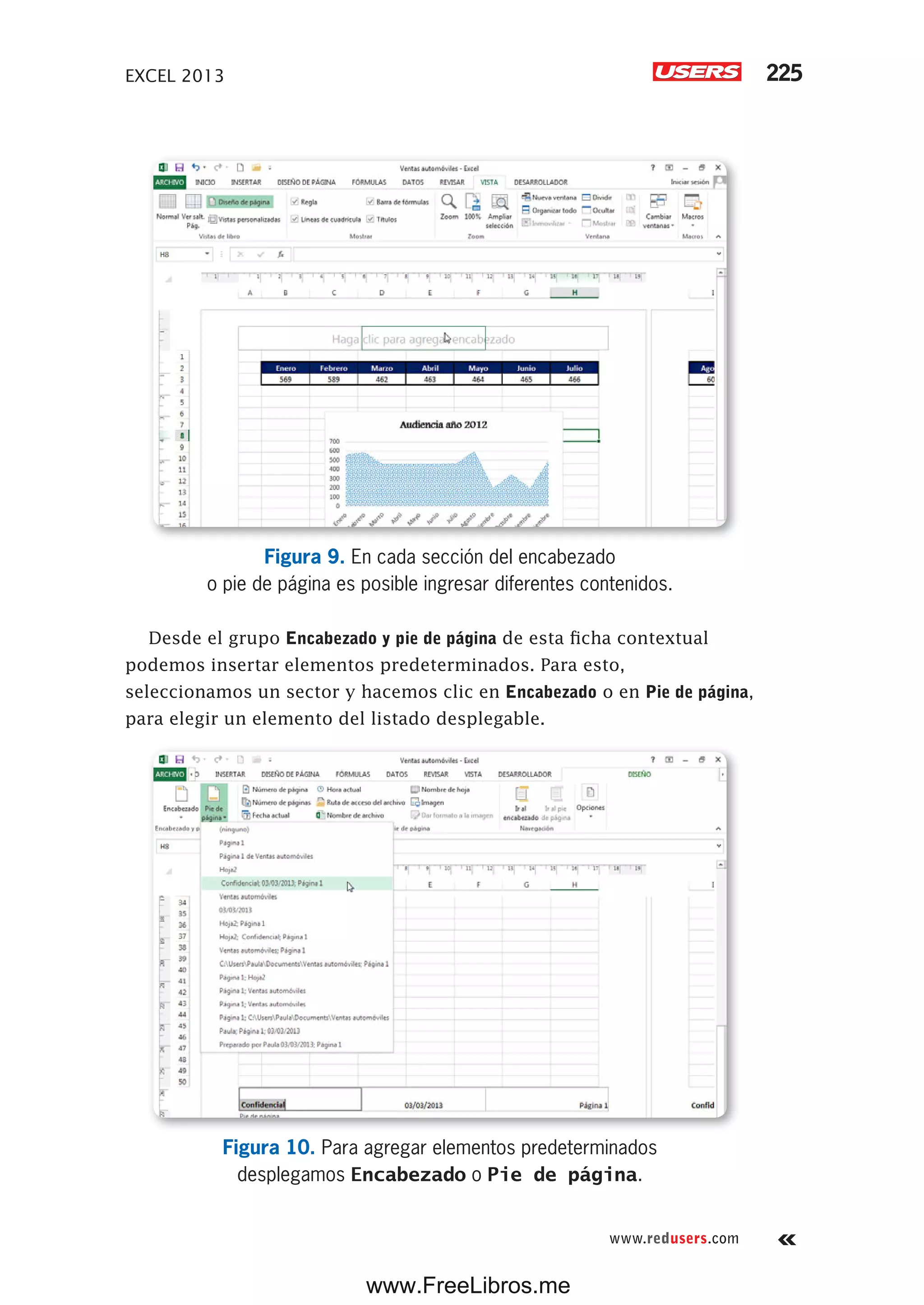 EXCEL 2013 225
www.redusers.com
Figura 9. En cada sección del encabezado
o pie de página es posible ingresar diferentes contenidos.
Desde el grupo Encabezado y pie de página de esta ficha contextual
podemos insertar elementos predeterminados. Para esto,
seleccionamos un sector y hacemos clic en Encabezado o en Pie de página,
para elegir un elemento del listado desplegable.
Figura 10. Para agregar elementos predeterminados
desplegamos Encabezado o Pie de página.
www.FreeLibros.me
 
