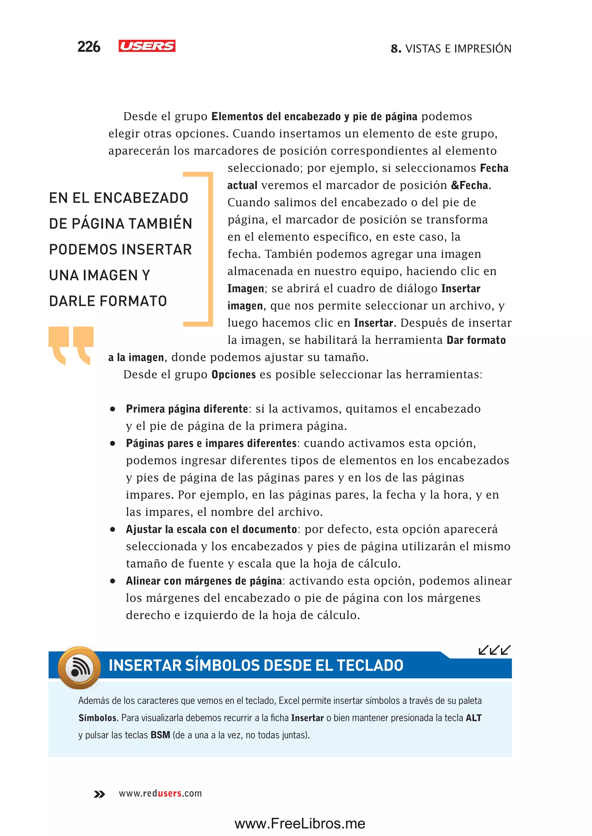 8. VISTAS E IMPRESIÓN226
www.redusers.com
Desde el grupo Elementos del encabezado y pie de página podemos
elegir otras opciones. Cuando insertamos un elemento de este grupo,
aparecerán los marcadores de posición correspondientes al elemento
seleccionado; por ejemplo, si seleccionamos Fecha
actual veremos el marcador de posición &Fecha.
Cuando salimos del encabezado o del pie de
página, el marcador de posición se transforma
en el elemento específico, en este caso, la
fecha. También podemos agregar una imagen
almacenada en nuestro equipo, haciendo clic en
Imagen; se abrirá el cuadro de diálogo Insertar
imagen, que nos permite seleccionar un archivo, y
luego hacemos clic en Insertar. Después de insertar
la imagen, se habilitará la herramienta Dar formato
a la imagen, donde podemos ajustar su tamaño.
Desde el grupo Opciones es posible seleccionar las herramientas:
•	 Primera página diferente: si la activamos, quitamos el encabezado
y el pie de página de la primera página.
•	 Páginas pares e impares diferentes: cuando activamos esta opción,
podemos ingresar diferentes tipos de elementos en los encabezados
y pies de página de las páginas pares y en los de las páginas
impares. Por ejemplo, en las páginas pares, la fecha y la hora, y en
las impares, el nombre del archivo.
•	 Ajustar la escala con el documento: por defecto, esta opción aparecerá
seleccionada y los encabezados y pies de página utilizarán el mismo
tamaño de fuente y escala que la hoja de cálculo.
•	 Alinear con márgenes de página: activando esta opción, podemos alinear
los márgenes del encabezado o pie de página con los márgenes
derecho e izquierdo de la hoja de cálculo.
EN EL ENCABEZADO
DE PÁGINA TAMBIÉN
PODEMOS INSERTAR
UNA IMAGEN Y
DARLE FORMATO
Además de los caracteres que vemos en el teclado, Excel permite insertar símbolos a través de su paleta
Símbolos. Para visualizarla debemos recurrir a la ficha Insertar o bien mantener presionada la tecla ALT
y pulsar las teclas BSM (de a una a la vez, no todas juntas).
INSERTAR SÍMBOLOS DESDE EL TECLADO
www.FreeLibros.me
 