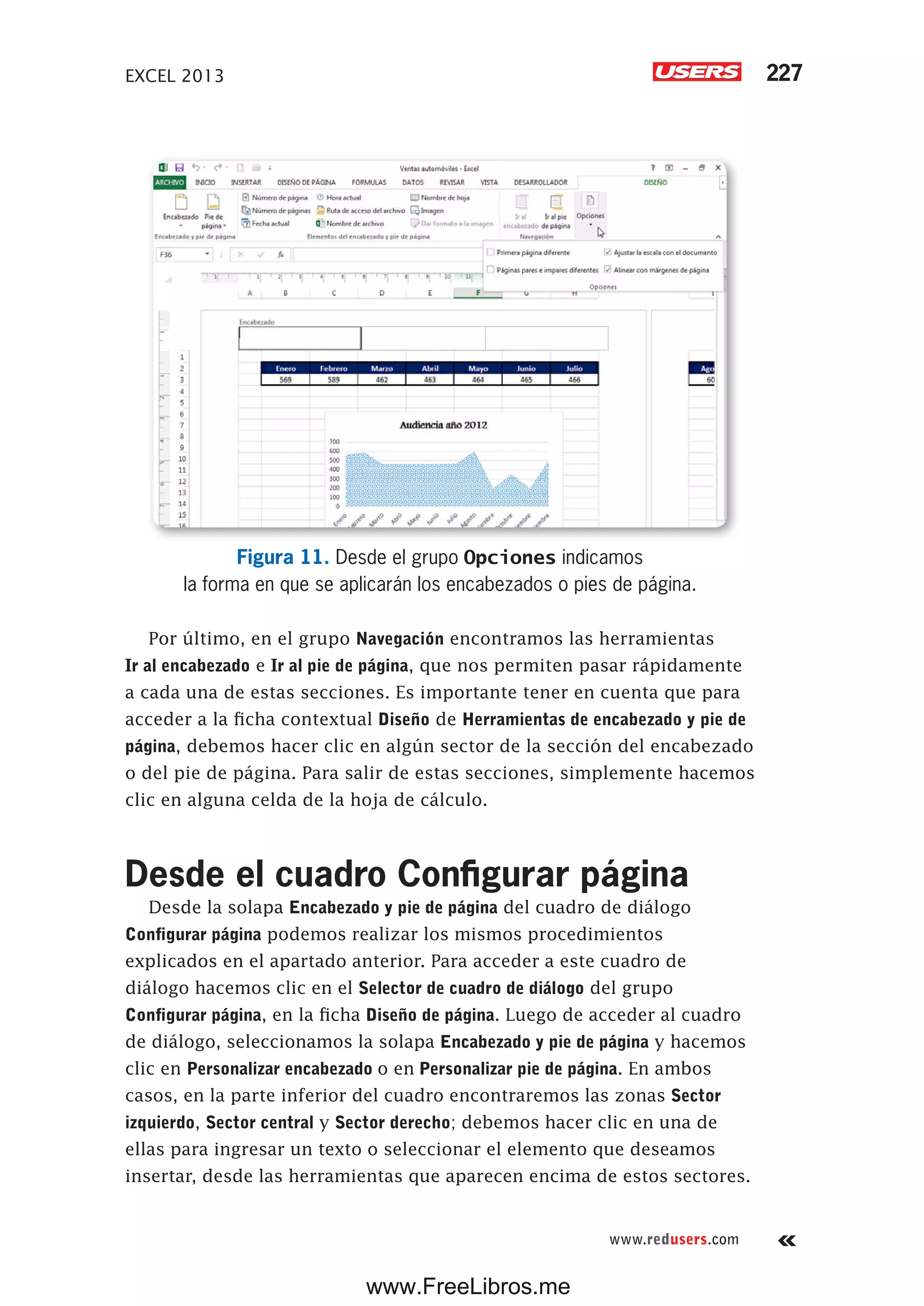 EXCEL 2013 227
www.redusers.com
Figura 11. Desde el grupo Opciones indicamos
la forma en que se aplicarán los encabezados o pies de página.
Por último, en el grupo Navegación encontramos las herramientas
Ir al encabezado e Ir al pie de página, que nos permiten pasar rápidamente
a cada una de estas secciones. Es importante tener en cuenta que para
acceder a la ficha contextual Diseño de Herramientas de encabezado y pie de
página, debemos hacer clic en algún sector de la sección del encabezado
o del pie de página. Para salir de estas secciones, simplemente hacemos
clic en alguna celda de la hoja de cálculo.
Desde el cuadro Configurar página
Desde la solapa Encabezado y pie de página del cuadro de diálogo
Configurar página podemos realizar los mismos procedimientos
explicados en el apartado anterior. Para acceder a este cuadro de
diálogo hacemos clic en el Selector de cuadro de diálogo del grupo
Configurar página, en la ficha Diseño de página. Luego de acceder al cuadro
de diálogo, seleccionamos la solapa Encabezado y pie de página y hacemos
clic en Personalizar encabezado o en Personalizar pie de página. En ambos
casos, en la parte inferior del cuadro encontraremos las zonas Sector
izquierdo, Sector central y Sector derecho; debemos hacer clic en una de
ellas para ingresar un texto o seleccionar el elemento que deseamos
insertar, desde las herramientas que aparecen encima de estos sectores.
www.FreeLibros.me
 