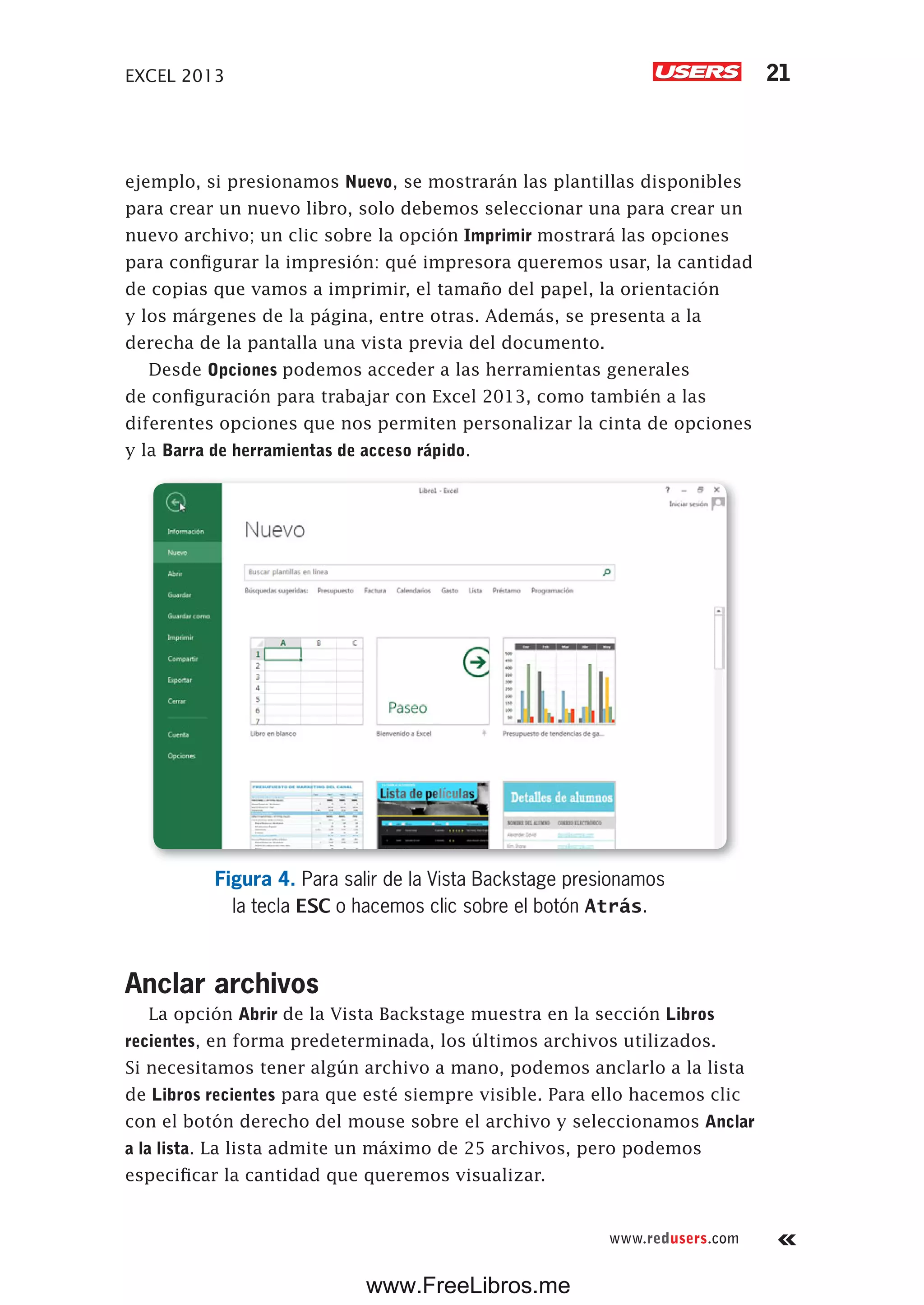 EXCEL 2013 21
www.redusers.com
ejemplo, si presionamos Nuevo, se mostrarán las plantillas disponibles
para crear un nuevo libro, solo debemos seleccionar una para crear un
nuevo archivo; un clic sobre la opción Imprimir mostrará las opciones
para configurar la impresión: qué impresora queremos usar, la cantidad
de copias que vamos a imprimir, el tamaño del papel, la orientación
y los márgenes de la página, entre otras. Además, se presenta a la
derecha de la pantalla una vista previa del documento.
Desde Opciones podemos acceder a las herramientas generales
de configuración para trabajar con Excel 2013, como también a las
diferentes opciones que nos permiten personalizar la cinta de opciones
y la Barra de herramientas de acceso rápido.
Figura 4. Para salir de la Vista Backstage presionamos
la tecla ESC o hacemos clic sobre el botón Atrás.
Anclar archivos
La opción Abrir de la Vista Backstage muestra en la sección Libros
recientes, en forma predeterminada, los últimos archivos utilizados.
Si necesitamos tener algún archivo a mano, podemos anclarlo a la lista
de Libros recientes para que esté siempre visible. Para ello hacemos clic
con el botón derecho del mouse sobre el archivo y seleccionamos Anclar
a la lista. La lista admite un máximo de 25 archivos, pero podemos
especificar la cantidad que queremos visualizar.
www.FreeLibros.me
 