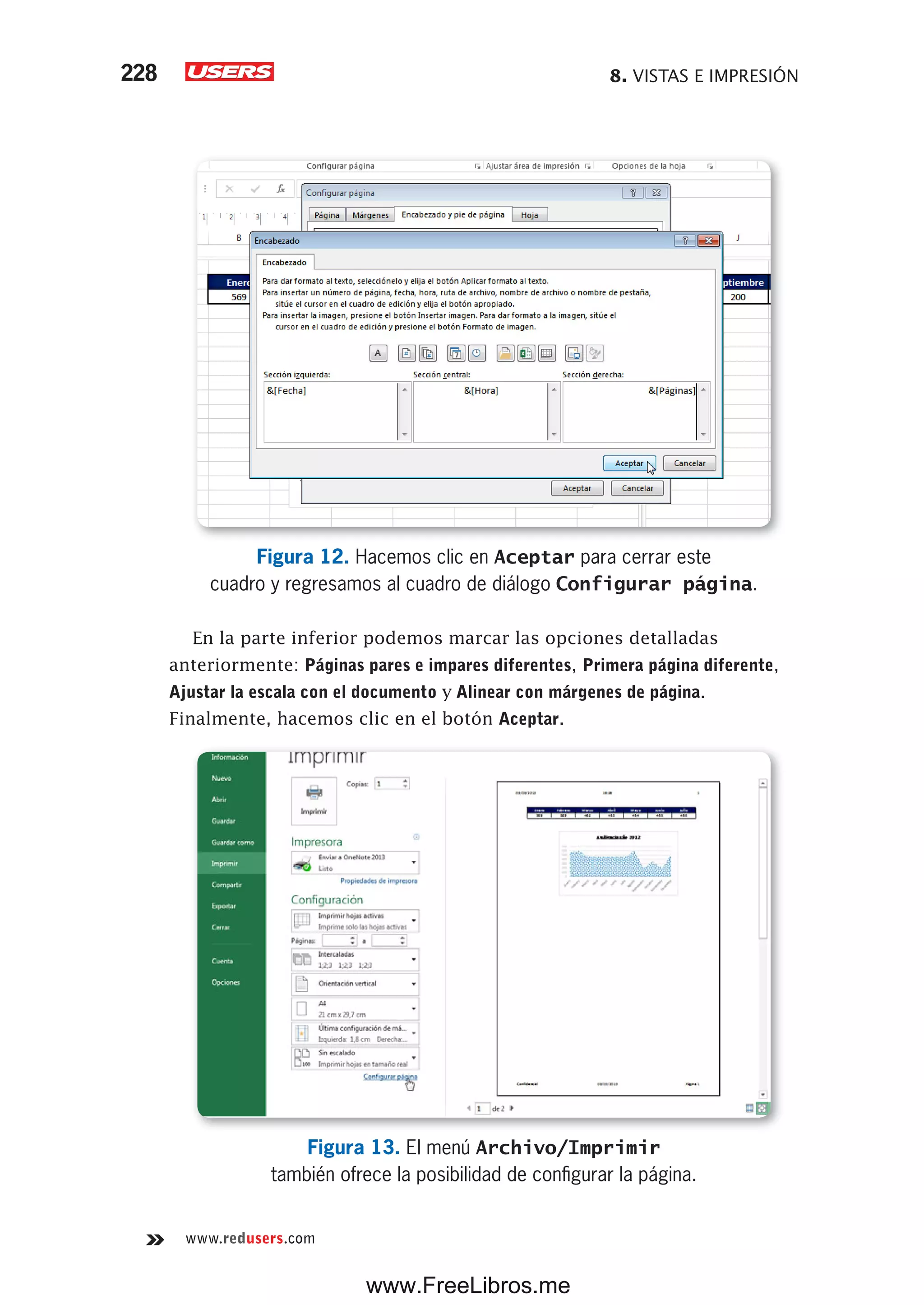 8. VISTAS E IMPRESIÓN228
www.redusers.com
Figura 12. Hacemos clic en Aceptar para cerrar este
cuadro y regresamos al cuadro de diálogo Configurar página.
En la parte inferior podemos marcar las opciones detalladas
anteriormente: Páginas pares e impares diferentes, Primera página diferente,
Ajustar la escala con el documento y Alinear con márgenes de página.
Finalmente, hacemos clic en el botón Aceptar.
Figura 13. El menú Archivo/Imprimir
también ofrece la posibilidad de configurar la página.
www.FreeLibros.me
 