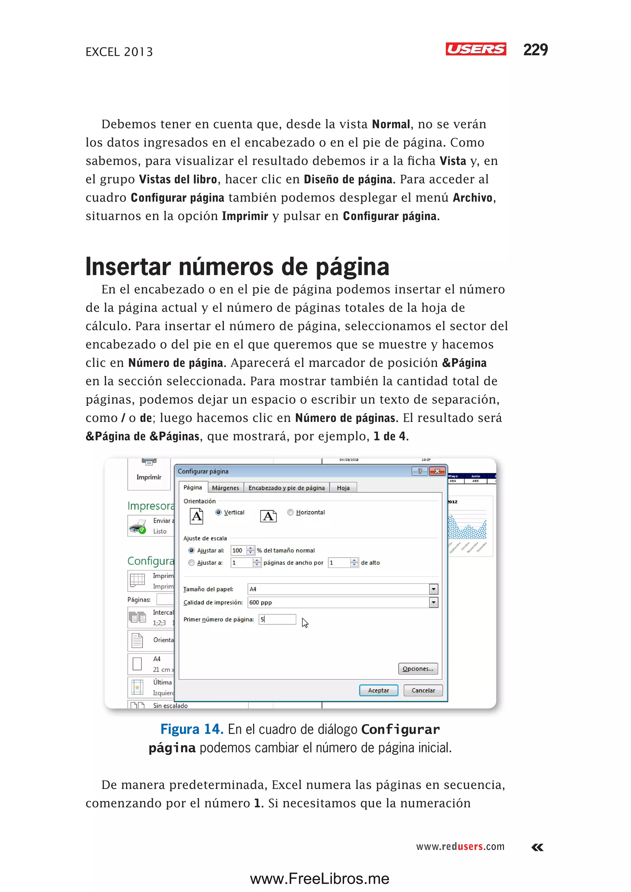 EXCEL 2013 229
www.redusers.com
Debemos tener en cuenta que, desde la vista Normal, no se verán
los datos ingresados en el encabezado o en el pie de página. Como
sabemos, para visualizar el resultado debemos ir a la ficha Vista y, en
el grupo Vistas del libro, hacer clic en Diseño de página. Para acceder al
cuadro Configurar página también podemos desplegar el menú Archivo,
situarnos en la opción Imprimir y pulsar en Configurar página.
Insertar números de página
En el encabezado o en el pie de página podemos insertar el número
de la página actual y el número de páginas totales de la hoja de
cálculo. Para insertar el número de página, seleccionamos el sector del
encabezado o del pie en el que queremos que se muestre y hacemos
clic en Número de página. Aparecerá el marcador de posición &Página
en la sección seleccionada. Para mostrar también la cantidad total de
páginas, podemos dejar un espacio o escribir un texto de separación,
como / o de; luego hacemos clic en Número de páginas. El resultado será
&Página de &Páginas, que mostrará, por ejemplo, 1 de 4.
Figura 14. En el cuadro de diálogo Configurar
página podemos cambiar el número de página inicial.
De manera predeterminada, Excel numera las páginas en secuencia,
comenzando por el número 1. Si necesitamos que la numeración
www.FreeLibros.me
 