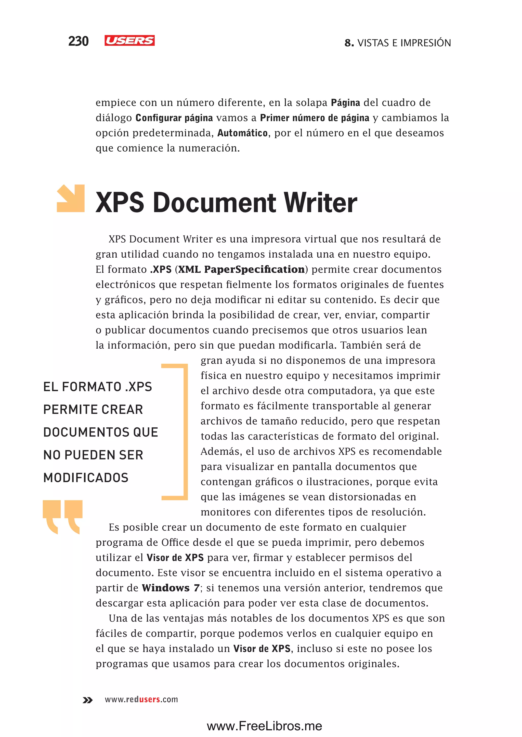 8. VISTAS E IMPRESIÓN230
www.redusers.com
empiece con un número diferente, en la solapa Página del cuadro de
diálogo Configurar página vamos a Primer número de página y cambiamos la
opción predeterminada, Automático, por el número en el que deseamos
que comience la numeración.
XPS Document Writer
XPS Document Writer es una impresora virtual que nos resultará de
gran utilidad cuando no tengamos instalada una en nuestro equipo.
El formato .XPS (XML PaperSpecification) permite crear documentos
electrónicos que respetan fielmente los formatos originales de fuentes
y gráficos, pero no deja modificar ni editar su contenido. Es decir que
esta aplicación brinda la posibilidad de crear, ver, enviar, compartir
o publicar documentos cuando precisemos que otros usuarios lean
la información, pero sin que puedan modificarla. También será de
gran ayuda si no disponemos de una impresora
física en nuestro equipo y necesitamos imprimir
el archivo desde otra computadora, ya que este
formato es fácilmente transportable al generar
archivos de tamaño reducido, pero que respetan
todas las características de formato del original.
Además, el uso de archivos XPS es recomendable
para visualizar en pantalla documentos que
contengan gráficos o ilustraciones, porque evita
que las imágenes se vean distorsionadas en
monitores con diferentes tipos de resolución.
Es posible crear un documento de este formato en cualquier
programa de Office desde el que se pueda imprimir, pero debemos
utilizar el Visor de XPS para ver, firmar y establecer permisos del
documento. Este visor se encuentra incluido en el sistema operativo a
partir de Windows 7; si tenemos una versión anterior, tendremos que
descargar esta aplicación para poder ver esta clase de documentos.
Una de las ventajas más notables de los documentos XPS es que son
fáciles de compartir, porque podemos verlos en cualquier equipo en
el que se haya instalado un Visor de XPS, incluso si este no posee los
programas que usamos para crear los documentos originales.
EL FORMATO .XPS
PERMITE CREAR
DOCUMENTOS QUE
NO PUEDEN SER
MODIFICADOS
www.FreeLibros.me
 