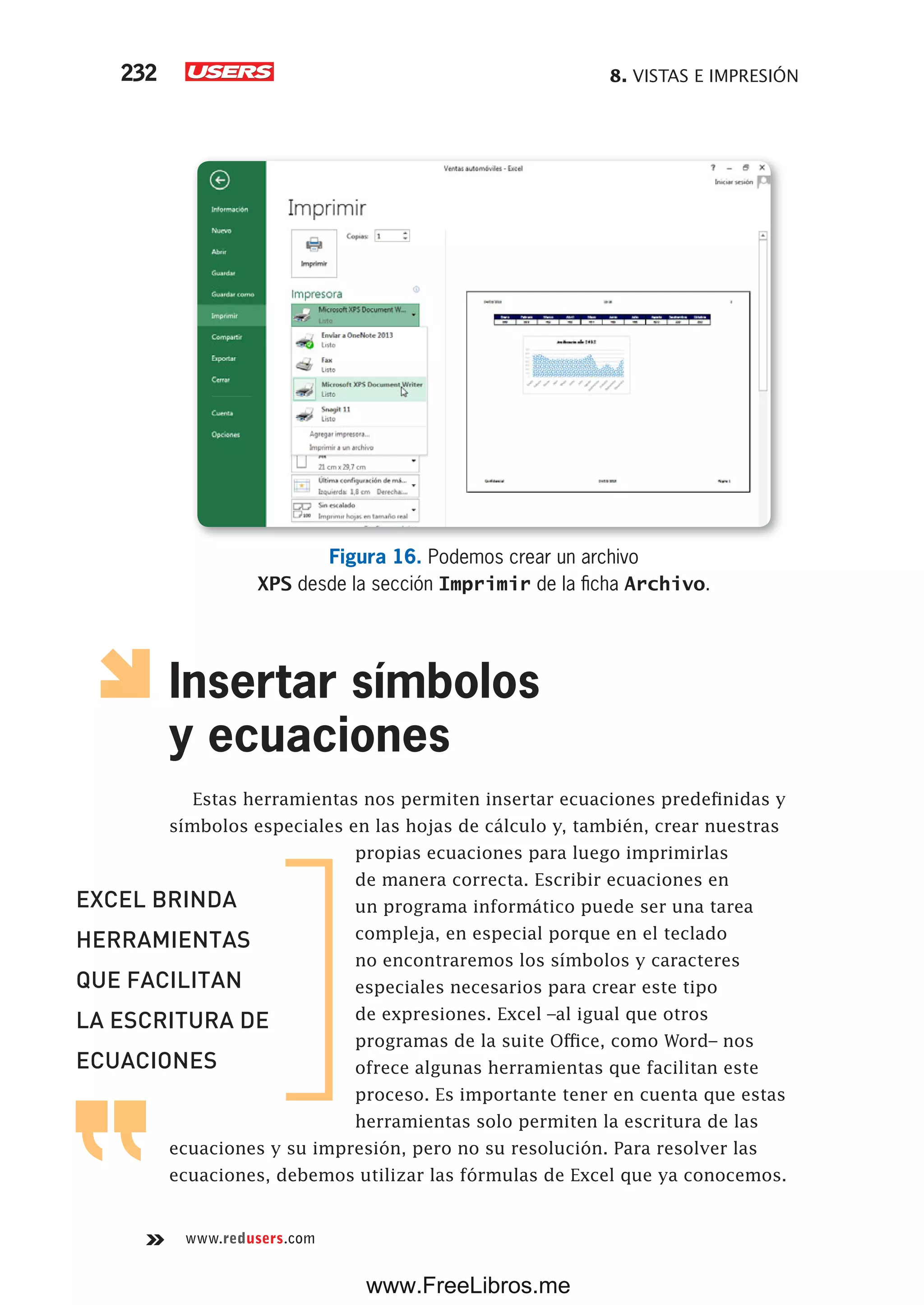 8. VISTAS E IMPRESIÓN232
www.redusers.com
Figura 16. Podemos crear un archivo
XPS desde la sección Imprimir de la ficha Archivo.
Insertar símbolos
y ecuaciones
Estas herramientas nos permiten insertar ecuaciones predefinidas y
símbolos especiales en las hojas de cálculo y, también, crear nuestras
propias ecuaciones para luego imprimirlas
de manera correcta. Escribir ecuaciones en
un programa informático puede ser una tarea
compleja, en especial porque en el teclado
no encontraremos los símbolos y caracteres
especiales necesarios para crear este tipo
de expresiones. Excel –al igual que otros
programas de la suite Office, como Word– nos
ofrece algunas herramientas que facilitan este
proceso. Es importante tener en cuenta que estas
herramientas solo permiten la escritura de las
ecuaciones y su impresión, pero no su resolución. Para resolver las
ecuaciones, debemos utilizar las fórmulas de Excel que ya conocemos.
EXCEL BRINDA
HERRAMIENTAS
QUE FACILITAN
LA ESCRITURA DE
ECUACIONES
www.FreeLibros.me
 