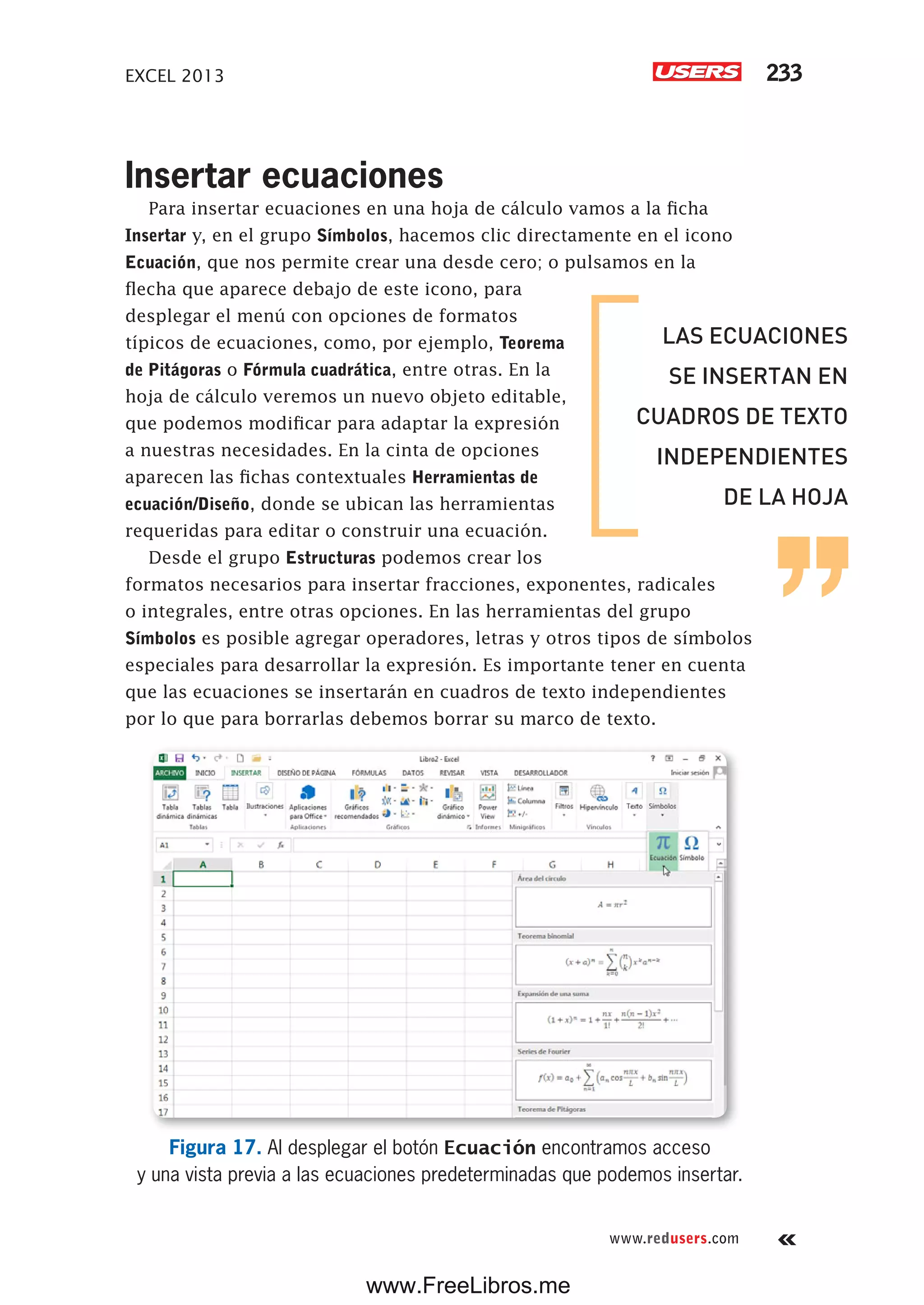 EXCEL 2013 233
www.redusers.com
Insertar ecuaciones
Para insertar ecuaciones en una hoja de cálculo vamos a la ficha
Insertar y, en el grupo Símbolos, hacemos clic directamente en el icono
Ecuación, que nos permite crear una desde cero; o pulsamos en la
flecha que aparece debajo de este icono, para
desplegar el menú con opciones de formatos
típicos de ecuaciones, como, por ejemplo, Teorema
de Pitágoras o Fórmula cuadrática, entre otras. En la
hoja de cálculo veremos un nuevo objeto editable,
que podemos modificar para adaptar la expresión
a nuestras necesidades. En la cinta de opciones
aparecen las fichas contextuales Herramientas de
ecuación/Diseño, donde se ubican las herramientas
requeridas para editar o construir una ecuación.
Desde el grupo Estructuras podemos crear los
formatos necesarios para insertar fracciones, exponentes, radicales
o integrales, entre otras opciones. En las herramientas del grupo
Símbolos es posible agregar operadores, letras y otros tipos de símbolos
especiales para desarrollar la expresión. Es importante tener en cuenta
que las ecuaciones se insertarán en cuadros de texto independientes
por lo que para borrarlas debemos borrar su marco de texto.
Figura 17. Al desplegar el botón Ecuación encontramos acceso
y una vista previa a las ecuaciones predeterminadas que podemos insertar.
LAS ECUACIONES
SE INSERTAN EN
CUADROS DE TEXTO
INDEPENDIENTES
DE LA HOJA
www.FreeLibros.me
 