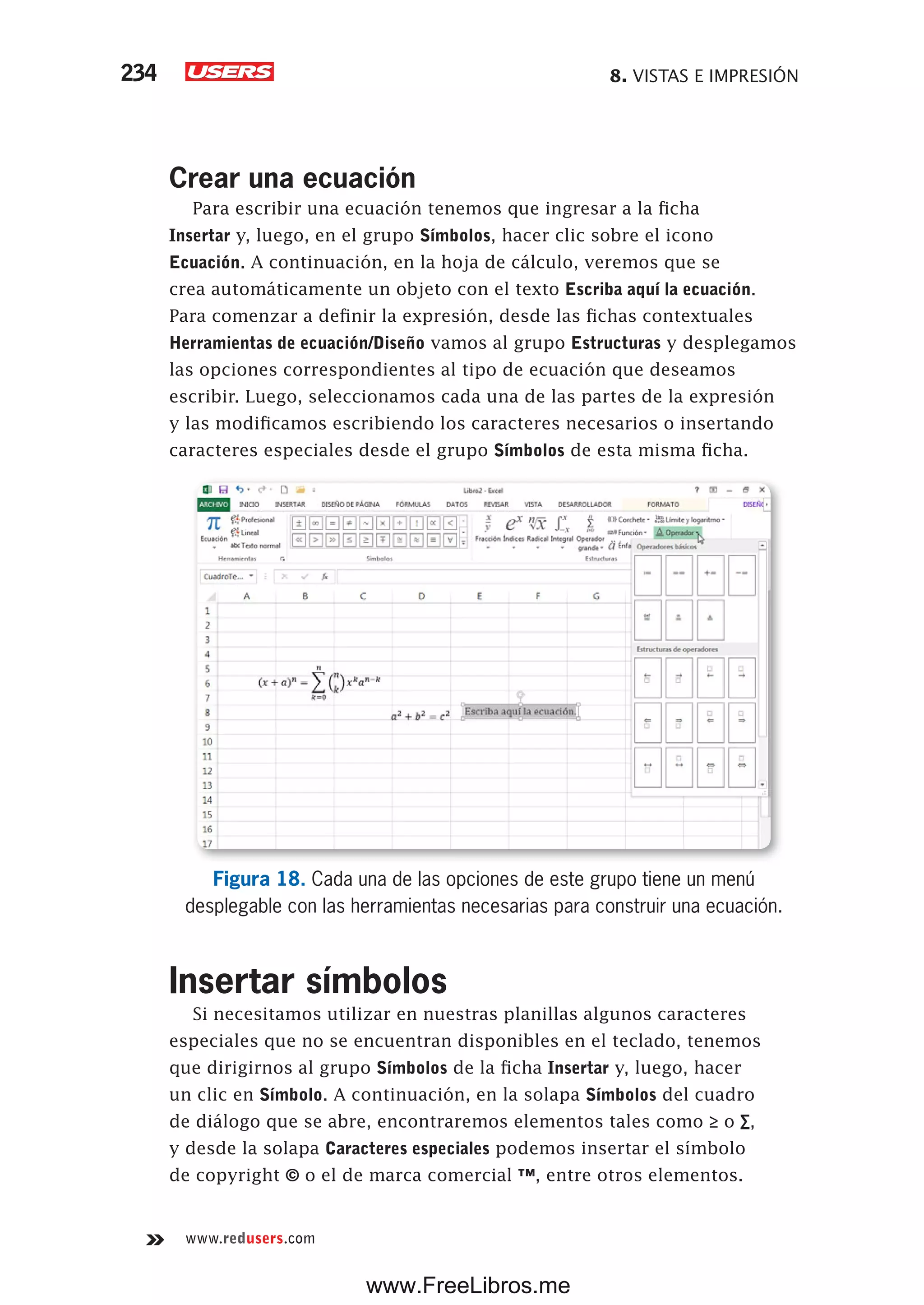 8. VISTAS E IMPRESIÓN234
www.redusers.com
Crear una ecuación
Para escribir una ecuación tenemos que ingresar a la ficha
Insertar y, luego, en el grupo Símbolos, hacer clic sobre el icono
Ecuación. A continuación, en la hoja de cálculo, veremos que se
crea automáticamente un objeto con el texto Escriba aquí la ecuación.
Para comenzar a definir la expresión, desde las fichas contextuales
Herramientas de ecuación/Diseño vamos al grupo Estructuras y desplegamos
las opciones correspondientes al tipo de ecuación que deseamos
escribir. Luego, seleccionamos cada una de las partes de la expresión
y las modificamos escribiendo los caracteres necesarios o insertando
caracteres especiales desde el grupo Símbolos de esta misma ficha.
Figura 18. Cada una de las opciones de este grupo tiene un menú
desplegable con las herramientas necesarias para construir una ecuación.
Insertar símbolos
Si necesitamos utilizar en nuestras planillas algunos caracteres
especiales que no se encuentran disponibles en el teclado, tenemos
que dirigirnos al grupo Símbolos de la ficha Insertar y, luego, hacer
un clic en Símbolo. A continuación, en la solapa Símbolos del cuadro
de diálogo que se abre, encontraremos elementos tales como ≥ o ∑,
y desde la solapa Caracteres especiales podemos insertar el símbolo
de copyright © o el de marca comercial ™, entre otros elementos.
www.FreeLibros.me
 