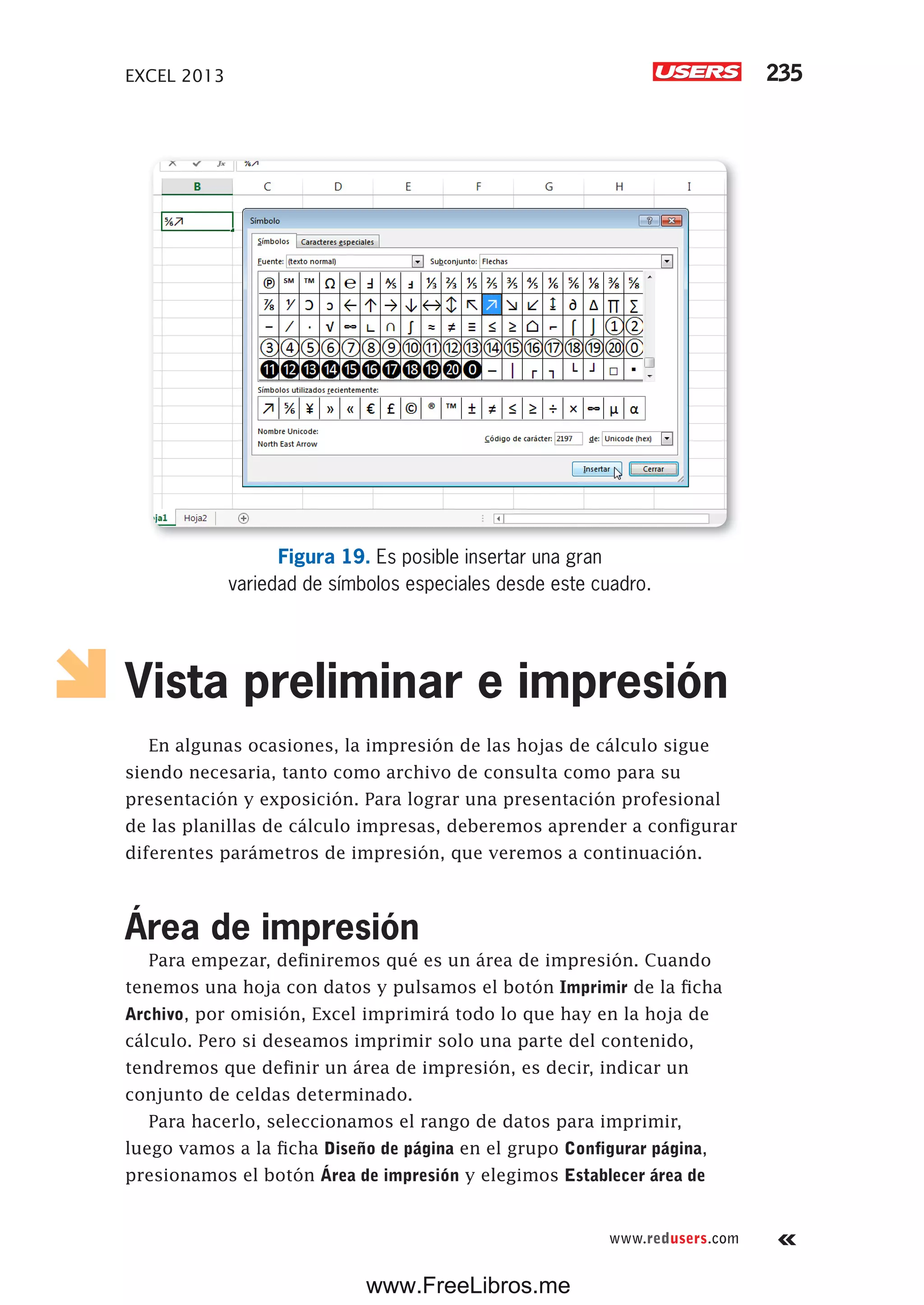 EXCEL 2013 235
www.redusers.com
Figura 19. Es posible insertar una gran
variedad de símbolos especiales desde este cuadro.
Vista preliminar e impresión
En algunas ocasiones, la impresión de las hojas de cálculo sigue
siendo necesaria, tanto como archivo de consulta como para su
presentación y exposición. Para lograr una presentación profesional
de las planillas de cálculo impresas, deberemos aprender a configurar
diferentes parámetros de impresión, que veremos a continuación.
Área de impresión
Para empezar, definiremos qué es un área de impresión. Cuando
tenemos una hoja con datos y pulsamos el botón Imprimir de la ficha
Archivo, por omisión, Excel imprimirá todo lo que hay en la hoja de
cálculo. Pero si deseamos imprimir solo una parte del contenido,
tendremos que definir un área de impresión, es decir, indicar un
conjunto de celdas determinado.
Para hacerlo, seleccionamos el rango de datos para imprimir,
luego vamos a la ficha Diseño de página en el grupo Configurar página,
presionamos el botón Área de impresión y elegimos Establecer área de
www.FreeLibros.me
 