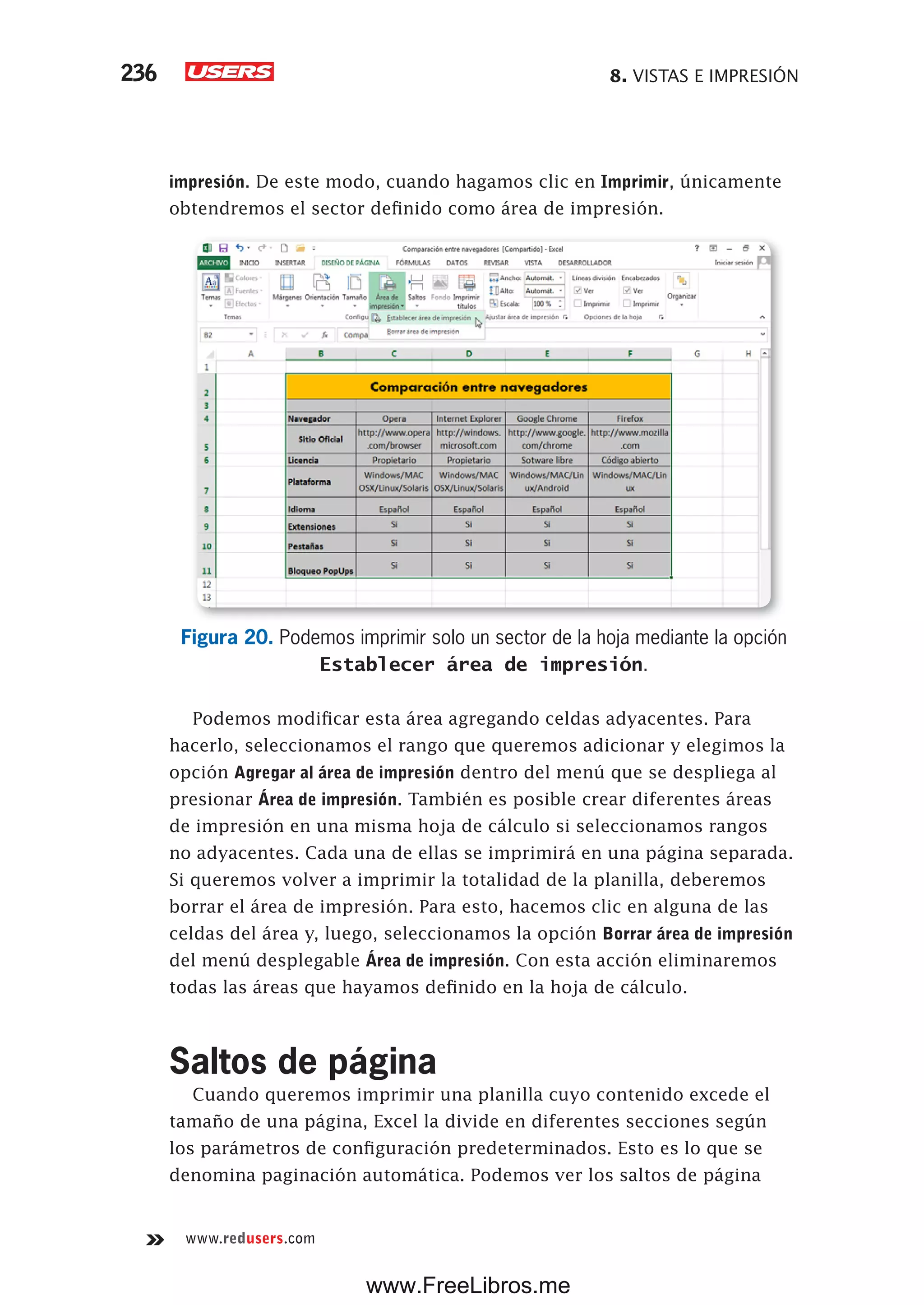 8. VISTAS E IMPRESIÓN236
www.redusers.com
impresión. De este modo, cuando hagamos clic en Imprimir, únicamente
obtendremos el sector definido como área de impresión.
Figura 20. Podemos imprimir solo un sector de la hoja mediante la opción
Establecer área de impresión.
Podemos modificar esta área agregando celdas adyacentes. Para
hacerlo, seleccionamos el rango que queremos adicionar y elegimos la
opción Agregar al área de impresión dentro del menú que se despliega al
presionar Área de impresión. También es posible crear diferentes áreas
de impresión en una misma hoja de cálculo si seleccionamos rangos
no adyacentes. Cada una de ellas se imprimirá en una página separada.
Si queremos volver a imprimir la totalidad de la planilla, deberemos
borrar el área de impresión. Para esto, hacemos clic en alguna de las
celdas del área y, luego, seleccionamos la opción Borrar área de impresión
del menú desplegable Área de impresión. Con esta acción eliminaremos
todas las áreas que hayamos definido en la hoja de cálculo.
Saltos de página
Cuando queremos imprimir una planilla cuyo contenido excede el
tamaño de una página, Excel la divide en diferentes secciones según
los parámetros de configuración predeterminados. Esto es lo que se
denomina paginación automática. Podemos ver los saltos de página
www.FreeLibros.me
 