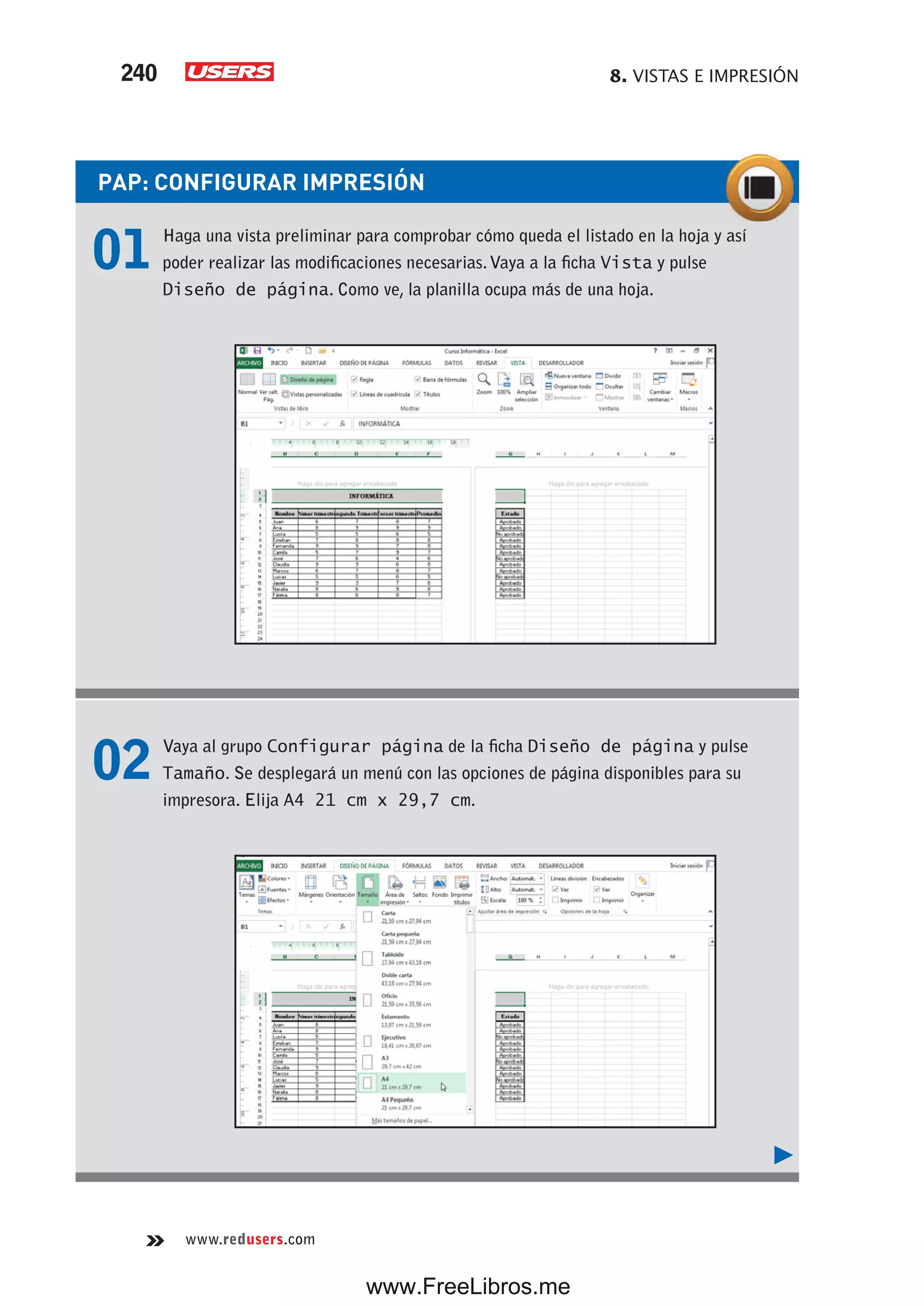 8. VISTAS E IMPRESIÓN240
www.redusers.com
PAP: CONFIGURAR IMPRESIÓN
01 Haga una vista preliminar para comprobar cómo queda el listado en la hoja y así
poder realizar las modificaciones necesarias.Vaya a la ficha Vista y pulse
Diseño de página. Como ve, la planilla ocupa más de una hoja.
02 Vaya al grupo Configurar página de la ficha Diseño de página y pulse
Tamaño. Se desplegará un menú con las opciones de página disponibles para su
impresora. Elija A4 21 cm x 29,7 cm.
www.FreeLibros.me
 