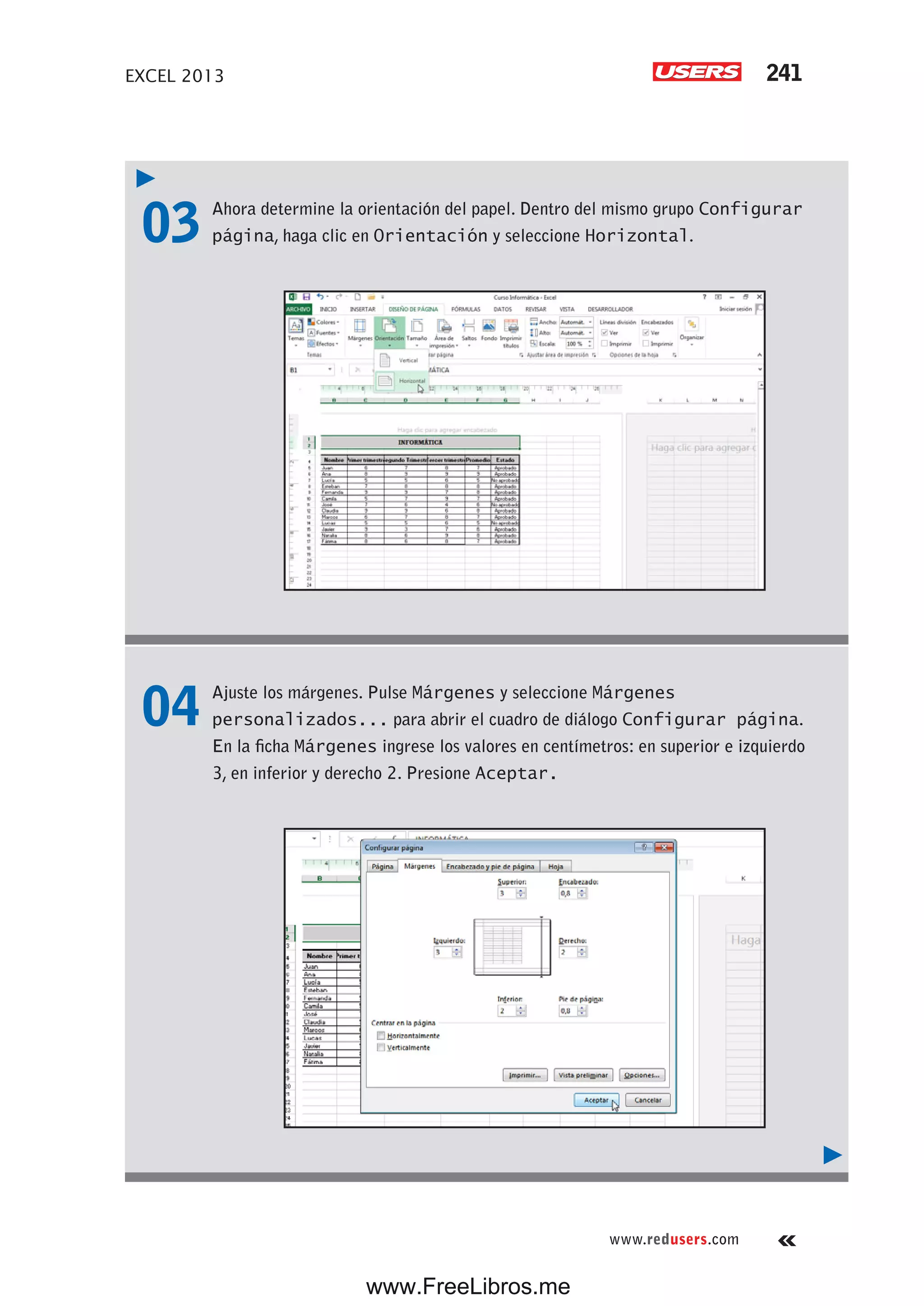 EXCEL 2013 241
www.redusers.com
03 Ahora determine la orientación del papel. Dentro del mismo grupo Configurar
página, haga clic en Orientación y seleccione Horizontal.
04 Ajuste los márgenes. Pulse Márgenes y seleccione Márgenes
personalizados... para abrir el cuadro de diálogo Configurar página.
En la ficha Márgenes ingrese los valores en centímetros: en superior e izquierdo
3, en inferior y derecho 2. Presione Aceptar.
www.FreeLibros.me
 