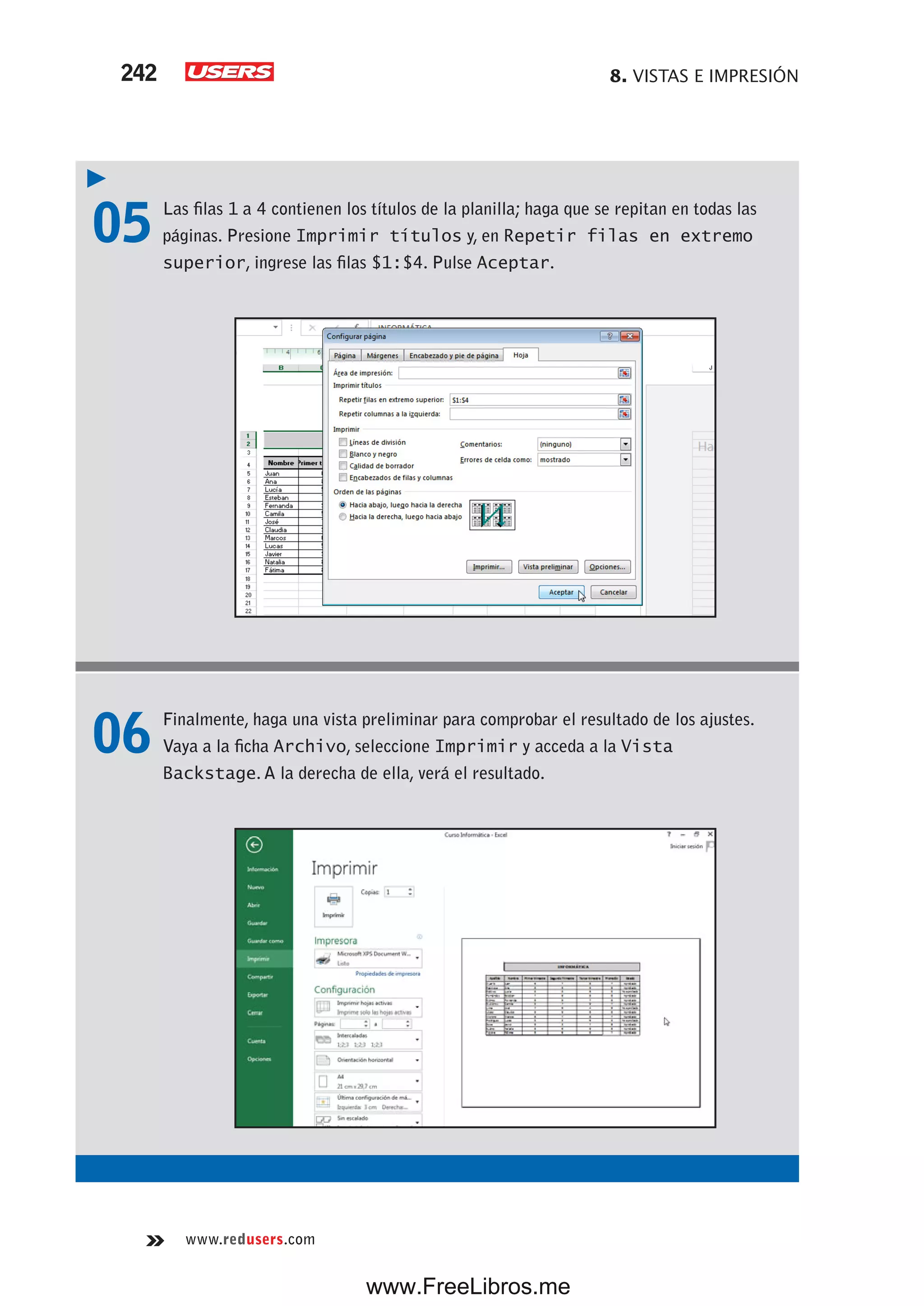 8. VISTAS E IMPRESIÓN242
www.redusers.com
05 Las filas 1 a 4 contienen los títulos de la planilla; haga que se repitan en todas las
páginas. Presione Imprimir títulos y, en Repetir filas en extremo
superior, ingrese las filas $1:$4. Pulse Aceptar.
06 Finalmente, haga una vista preliminar para comprobar el resultado de los ajustes.
Vaya a la ficha Archivo, seleccione Imprimir y acceda a la Vista
Backstage. A la derecha de ella, verá el resultado.
www.FreeLibros.me
 