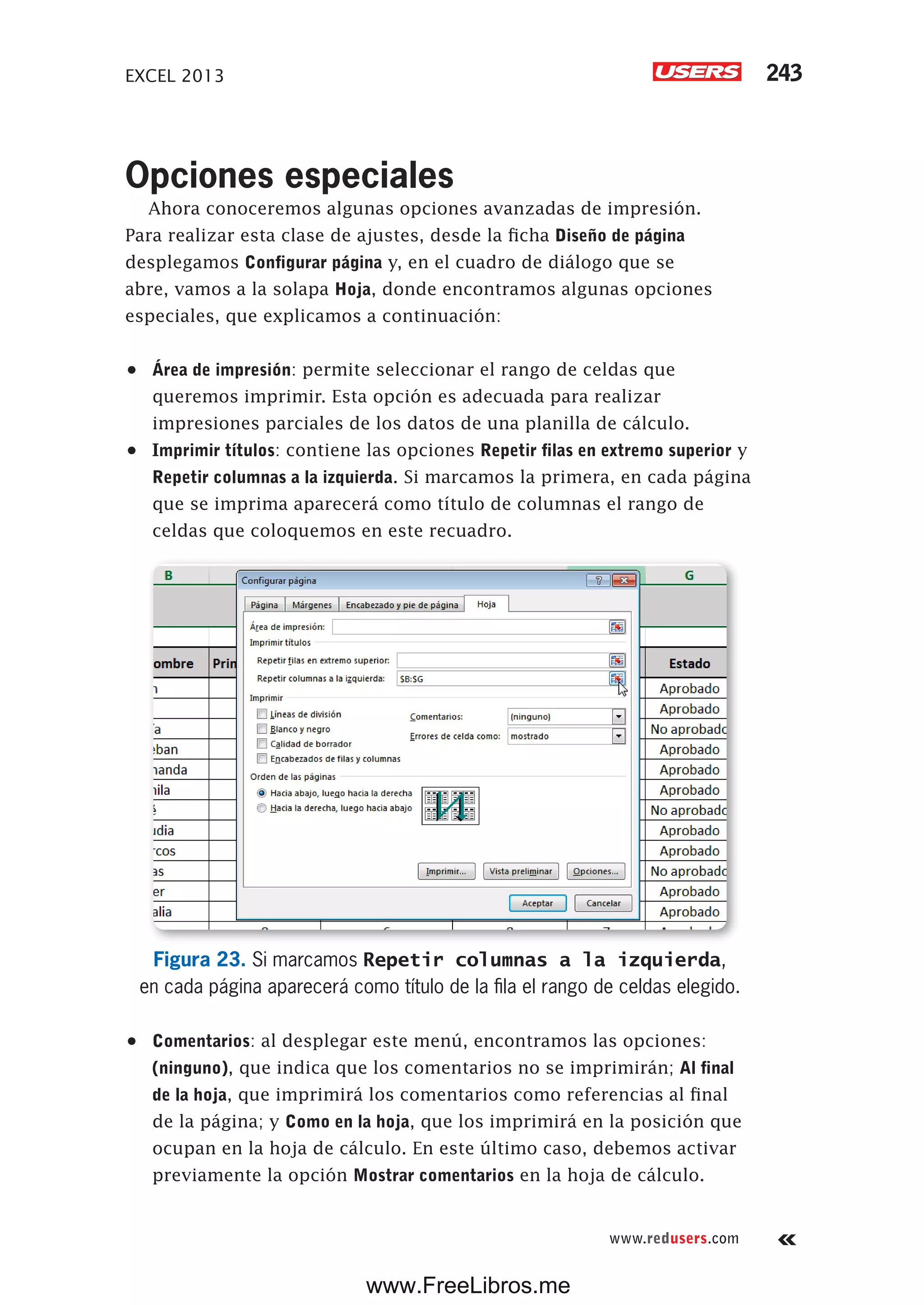 EXCEL 2013 243
www.redusers.com
Opciones especiales
Ahora conoceremos algunas opciones avanzadas de impresión.
Para realizar esta clase de ajustes, desde la ficha Diseño de página
desplegamos Configurar página y, en el cuadro de diálogo que se
abre, vamos a la solapa Hoja, donde encontramos algunas opciones
especiales, que explicamos a continuación:
•	 Área de impresión: permite seleccionar el rango de celdas que
queremos imprimir. Esta opción es adecuada para realizar
impresiones parciales de los datos de una planilla de cálculo.
•	 Imprimir títulos: contiene las opciones Repetir filas en extremo superior y
Repetir columnas a la izquierda. Si marcamos la primera, en cada página
que se imprima aparecerá como título de columnas el rango de
celdas que coloquemos en este recuadro.
Figura 23. Si marcamos Repetir columnas a la izquierda,
en cada página aparecerá como título de la fila el rango de celdas elegido.
•	 Comentarios: al desplegar este menú, encontramos las opciones:
(ninguno), que indica que los comentarios no se imprimirán; Al final
de la hoja, que imprimirá los comentarios como referencias al final
de la página; y Como en la hoja, que los imprimirá en la posición que
ocupan en la hoja de cálculo. En este último caso, debemos activar
previamente la opción Mostrar comentarios en la hoja de cálculo.
www.FreeLibros.me
 