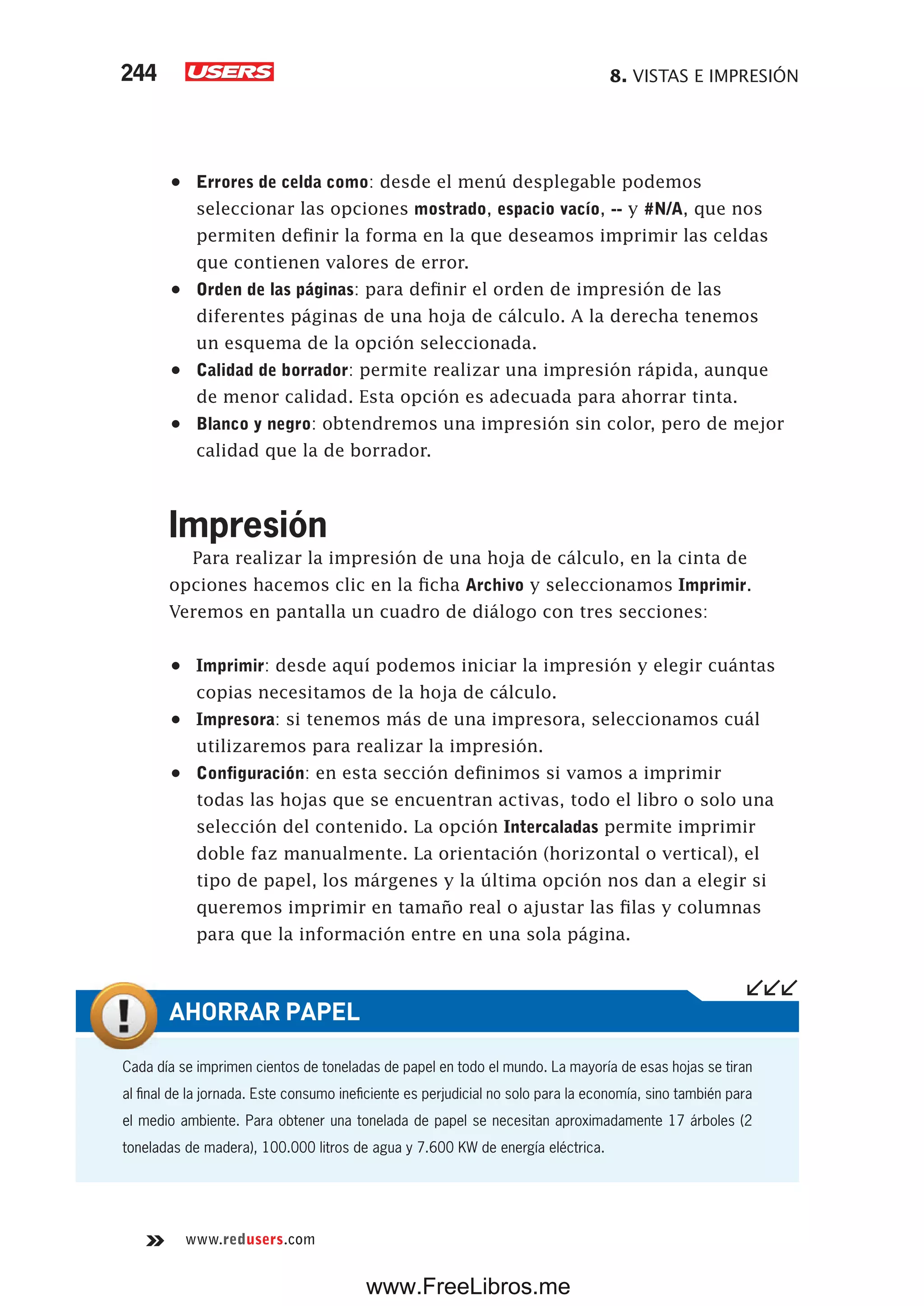 8. VISTAS E IMPRESIÓN244
www.redusers.com
•	 Errores de celda como: desde el menú desplegable podemos
seleccionar las opciones mostrado, espacio vacío, -- y #N/A, que nos
permiten definir la forma en la que deseamos imprimir las celdas
que contienen valores de error.
•	 Orden de las páginas: para definir el orden de impresión de las
diferentes páginas de una hoja de cálculo. A la derecha tenemos
un esquema de la opción seleccionada.
•	 Calidad de borrador: permite realizar una impresión rápida, aunque
de menor calidad. Esta opción es adecuada para ahorrar tinta.
•	 Blanco y negro: obtendremos una impresión sin color, pero de mejor
calidad que la de borrador.
Impresión
Para realizar la impresión de una hoja de cálculo, en la cinta de
opciones hacemos clic en la ficha Archivo y seleccionamos Imprimir.
Veremos en pantalla un cuadro de diálogo con tres secciones:
•	 Imprimir: desde aquí podemos iniciar la impresión y elegir cuántas
copias necesitamos de la hoja de cálculo.
•	 Impresora: si tenemos más de una impresora, seleccionamos cuál
utilizaremos para realizar la impresión.
•	 Configuración: en esta sección definimos si vamos a imprimir
todas las hojas que se encuentran activas, todo el libro o solo una
selección del contenido. La opción Intercaladas permite imprimir
doble faz manualmente. La orientación (horizontal o vertical), el
tipo de papel, los márgenes y la última opción nos dan a elegir si
queremos imprimir en tamaño real o ajustar las filas y columnas
para que la información entre en una sola página.
Cada día se imprimen cientos de toneladas de papel en todo el mundo. La mayoría de esas hojas se tiran
al final de la jornada. Este consumo ineficiente es perjudicial no solo para la economía, sino también para
el medio ambiente. Para obtener una tonelada de papel se necesitan aproximadamente 17 árboles (2
toneladas de madera), 100.000 litros de agua y 7.600 KW de energía eléctrica.
AHORRAR PAPEL
www.FreeLibros.me
 
