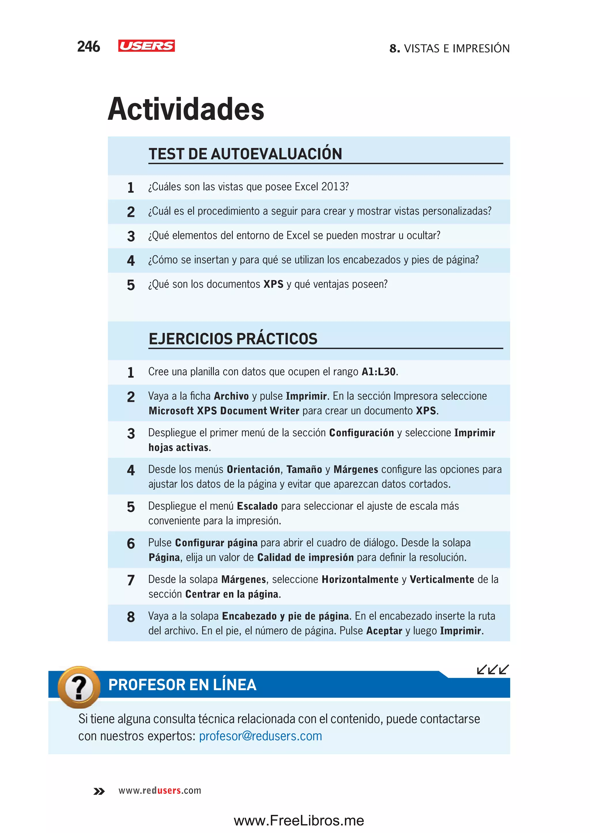 8. VISTAS E IMPRESIÓN246
www.redusers.com
Si tiene alguna consulta técnica relacionada con el contenido, puede contactarse
con nuestros expertos: profesor@redusers.com
PROFESOR EN LÍNEA
TEST DE AUTOEVALUACIÓN
1 ¿Cuáles son las vistas que posee Excel 2013?
2 ¿Cuál es el procedimiento a seguir para crear y mostrar vistas personalizadas?
3 ¿Qué elementos del entorno de Excel se pueden mostrar u ocultar?
4 ¿Cómo se insertan y para qué se utilizan los encabezados y pies de página?
5 ¿Qué son los documentos XPS y qué ventajas poseen?
EJERCICIOS PRÁCTICOS
1 Cree una planilla con datos que ocupen el rango A1:L30.
2 Vaya a la ficha Archivo y pulse Imprimir. En la sección Impresora seleccione
Microsoft XPS Document Writer para crear un documento XPS.
3 Despliegue el primer menú de la sección Configuración y seleccione Imprimir
hojas activas.
4 Desde los menús Orientación, Tamaño y Márgenes configure las opciones para
ajustar los datos de la página y evitar que aparezcan datos cortados.
5 Despliegue el menú Escalado para seleccionar el ajuste de escala más
conveniente para la impresión.
6 Pulse Configurar página para abrir el cuadro de diálogo. Desde la solapa
Página, elija un valor de Calidad de impresión para definir la resolución.
7 Desde la solapa Márgenes, seleccione Horizontalmente y Verticalmente de la
sección Centrar en la página.
8 Vaya a la solapa Encabezado y pie de página. En el encabezado inserte la ruta
del archivo. En el pie, el número de página. Pulse Aceptar y luego Imprimir.
Actividades
www.FreeLibros.me
 