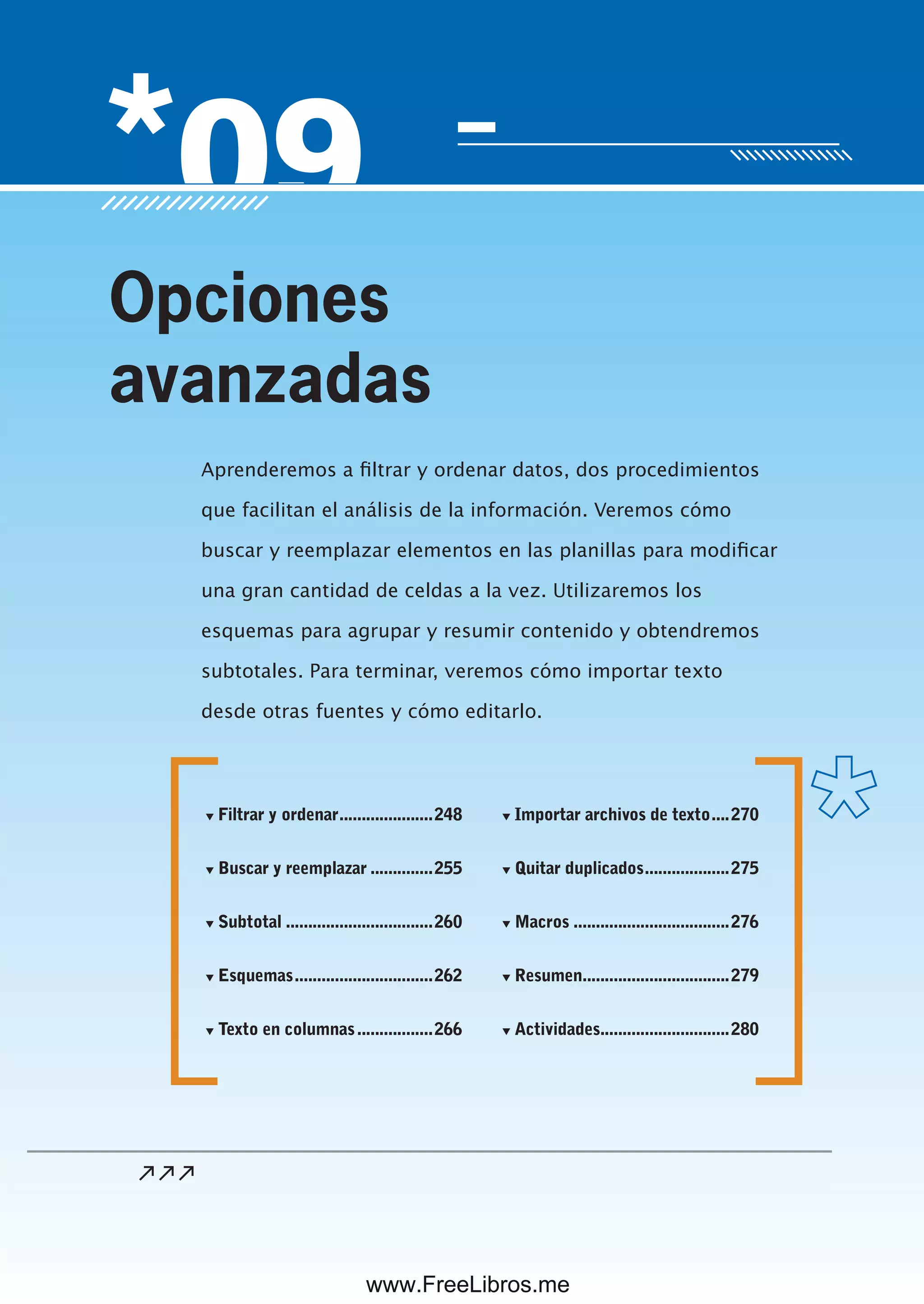 Servicio de atención al lector: usershop@redusers.com
Aprenderemos a filtrar y ordenar datos, dos procedimientos
que facilitan el análisis de la información. Veremos cómo
buscar y reemplazar elementos en las planillas para modificar
una gran cantidad de celdas a la vez. Utilizaremos los
esquemas para agrupar y resumir contenido y obtendremos
subtotales. Para terminar, veremos cómo importar texto
desde otras fuentes y cómo editarlo.
Opciones
avanzadas
▼ Filtrar y ordenar.....................248
▼ Buscar y reemplazar ..............255
▼ Subtotal .................................260
▼ Esquemas...............................262
▼ Texto en columnas.................266
▼ Importar archivos de texto....270
▼ Quitar duplicados...................275
▼ Macros ...................................276
▼ Resumen.................................279
▼ Actividades.............................280
www.FreeLibros.me
 