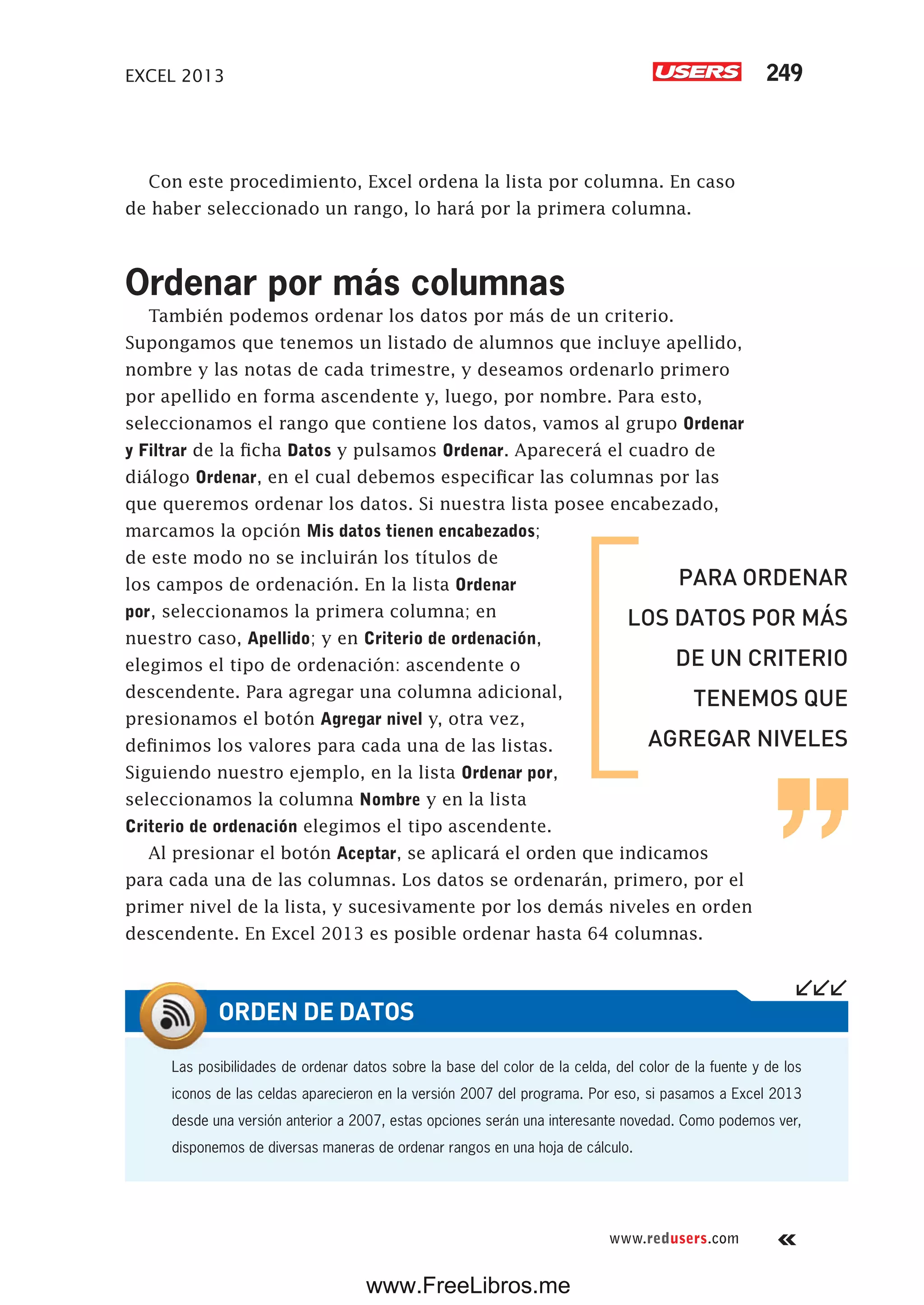 EXCEL 2013 249
www.redusers.com
Con este procedimiento, Excel ordena la lista por columna. En caso
de haber seleccionado un rango, lo hará por la primera columna.
Ordenar por más columnas
También podemos ordenar los datos por más de un criterio.
Supongamos que tenemos un listado de alumnos que incluye apellido,
nombre y las notas de cada trimestre, y deseamos ordenarlo primero
por apellido en forma ascendente y, luego, por nombre. Para esto,
seleccionamos el rango que contiene los datos, vamos al grupo Ordenar
y Filtrar de la ficha Datos y pulsamos Ordenar. Aparecerá el cuadro de
diálogo Ordenar, en el cual debemos especificar las columnas por las
que queremos ordenar los datos. Si nuestra lista posee encabezado,
marcamos la opción Mis datos tienen encabezados;
de este modo no se incluirán los títulos de
los campos de ordenación. En la lista Ordenar
por, seleccionamos la primera columna; en
nuestro caso, Apellido; y en Criterio de ordenación,
elegimos el tipo de ordenación: ascendente o
descendente. Para agregar una columna adicional,
presionamos el botón Agregar nivel y, otra vez,
definimos los valores para cada una de las listas.
Siguiendo nuestro ejemplo, en la lista Ordenar por,
seleccionamos la columna Nombre y en la lista
Criterio de ordenación elegimos el tipo ascendente.
Al presionar el botón Aceptar, se aplicará el orden que indicamos
para cada una de las columnas. Los datos se ordenarán, primero, por el
primer nivel de la lista, y sucesivamente por los demás niveles en orden
descendente. En Excel 2013 es posible ordenar hasta 64 columnas.
Las posibilidades de ordenar datos sobre la base del color de la celda, del color de la fuente y de los
iconos de las celdas aparecieron en la versión 2007 del programa. Por eso, si pasamos a Excel 2013
desde una versión anterior a 2007, estas opciones serán una interesante novedad. Como podemos ver,
disponemos de diversas maneras de ordenar rangos en una hoja de cálculo.
ORDEN DE DATOS
PARA ORDENAR
LOS DATOS POR MÁS
DE UN CRITERIO
TENEMOS QUE
AGREGAR NIVELES
www.FreeLibros.me
 