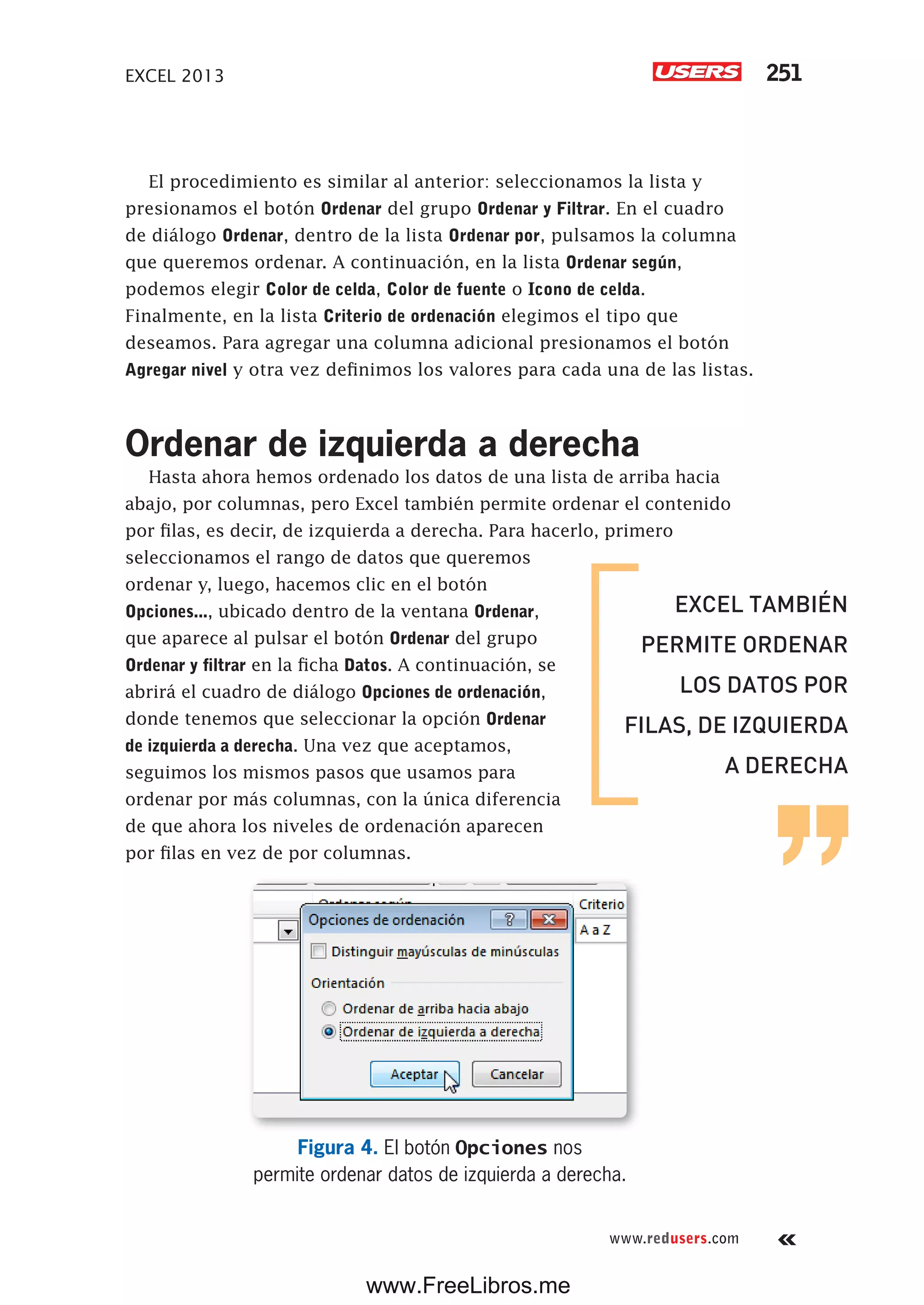 EXCEL 2013 251
www.redusers.com
El procedimiento es similar al anterior: seleccionamos la lista y
presionamos el botón Ordenar del grupo Ordenar y Filtrar. En el cuadro
de diálogo Ordenar, dentro de la lista Ordenar por, pulsamos la columna
que queremos ordenar. A continuación, en la lista Ordenar según,
podemos elegir Color de celda, Color de fuente o Icono de celda.
Finalmente, en la lista Criterio de ordenación elegimos el tipo que
deseamos. Para agregar una columna adicional presionamos el botón
Agregar nivel y otra vez definimos los valores para cada una de las listas.
Ordenar de izquierda a derecha
Hasta ahora hemos ordenado los datos de una lista de arriba hacia
abajo, por columnas, pero Excel también permite ordenar el contenido
por filas, es decir, de izquierda a derecha. Para hacerlo, primero
seleccionamos el rango de datos que queremos
ordenar y, luego, hacemos clic en el botón
Opciones..., ubicado dentro de la ventana Ordenar,
que aparece al pulsar el botón Ordenar del grupo
Ordenar y filtrar en la ficha Datos. A continuación, se
abrirá el cuadro de diálogo Opciones de ordenación,
donde tenemos que seleccionar la opción Ordenar
de izquierda a derecha. Una vez que aceptamos,
seguimos los mismos pasos que usamos para
ordenar por más columnas, con la única diferencia
de que ahora los niveles de ordenación aparecen
por filas en vez de por columnas.
Figura 4. El botón Opciones nos
permite ordenar datos de izquierda a derecha.
EXCEL TAMBIÉN
PERMITE ORDENAR
LOS DATOS POR
FILAS, DE IZQUIERDA
A DERECHA
www.FreeLibros.me
 