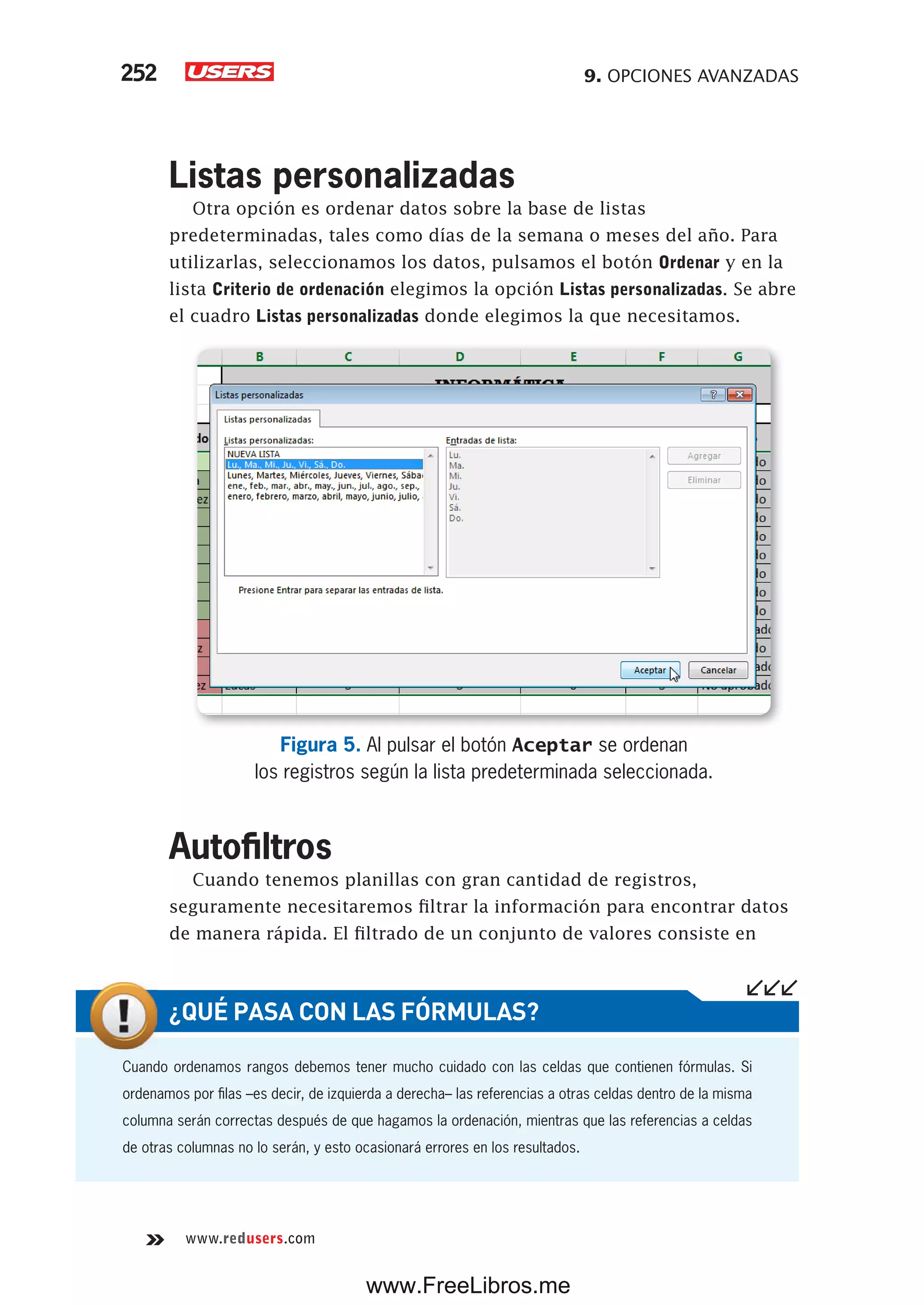 9. OPCIONES AVANZADAS252
www.redusers.com
Listas personalizadas
Otra opción es ordenar datos sobre la base de listas
predeterminadas, tales como días de la semana o meses del año. Para
utilizarlas, seleccionamos los datos, pulsamos el botón Ordenar y en la
lista Criterio de ordenación elegimos la opción Listas personalizadas. Se abre
el cuadro Listas personalizadas donde elegimos la que necesitamos.
Figura 5. Al pulsar el botón Aceptar se ordenan
los registros según la lista predeterminada seleccionada.
Autofiltros
Cuando tenemos planillas con gran cantidad de registros,
seguramente necesitaremos filtrar la información para encontrar datos
de manera rápida. El filtrado de un conjunto de valores consiste en
Cuando ordenamos rangos debemos tener mucho cuidado con las celdas que contienen fórmulas. Si
ordenamos por filas –es decir, de izquierda a derecha– las referencias a otras celdas dentro de la misma
columna serán correctas después de que hagamos la ordenación, mientras que las referencias a celdas
de otras columnas no lo serán, y esto ocasionará errores en los resultados.
¿QUÉ PASA CON LAS FÓRMULAS?
www.FreeLibros.me
 