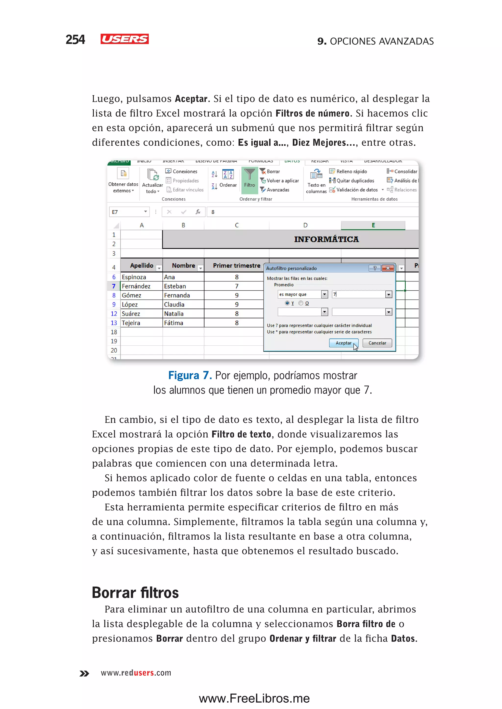 9. OPCIONES AVANZADAS254
www.redusers.com
Luego, pulsamos Aceptar. Si el tipo de dato es numérico, al desplegar la
lista de filtro Excel mostrará la opción Filtros de número. Si hacemos clic
en esta opción, aparecerá un submenú que nos permitirá filtrar según
diferentes condiciones, como: Es igual a..., Diez Mejores…, entre otras.
Figura 7. Por ejemplo, podríamos mostrar
los alumnos que tienen un promedio mayor que 7.
En cambio, si el tipo de dato es texto, al desplegar la lista de filtro
Excel mostrará la opción Filtro de texto, donde visualizaremos las
opciones propias de este tipo de dato. Por ejemplo, podemos buscar
palabras que comiencen con una determinada letra.
Si hemos aplicado color de fuente o celdas en una tabla, entonces
podemos también filtrar los datos sobre la base de este criterio.
Esta herramienta permite especificar criterios de filtro en más
de una columna. Simplemente, filtramos la tabla según una columna y,
a continuación, filtramos la lista resultante en base a otra columna,
y así sucesivamente, hasta que obtenemos el resultado buscado.
Borrar filtros
Para eliminar un autofiltro de una columna en particular, abrimos
la lista desplegable de la columna y seleccionamos Borra filtro de o
presionamos Borrar dentro del grupo Ordenar y filtrar de la ficha Datos.
www.FreeLibros.me
 