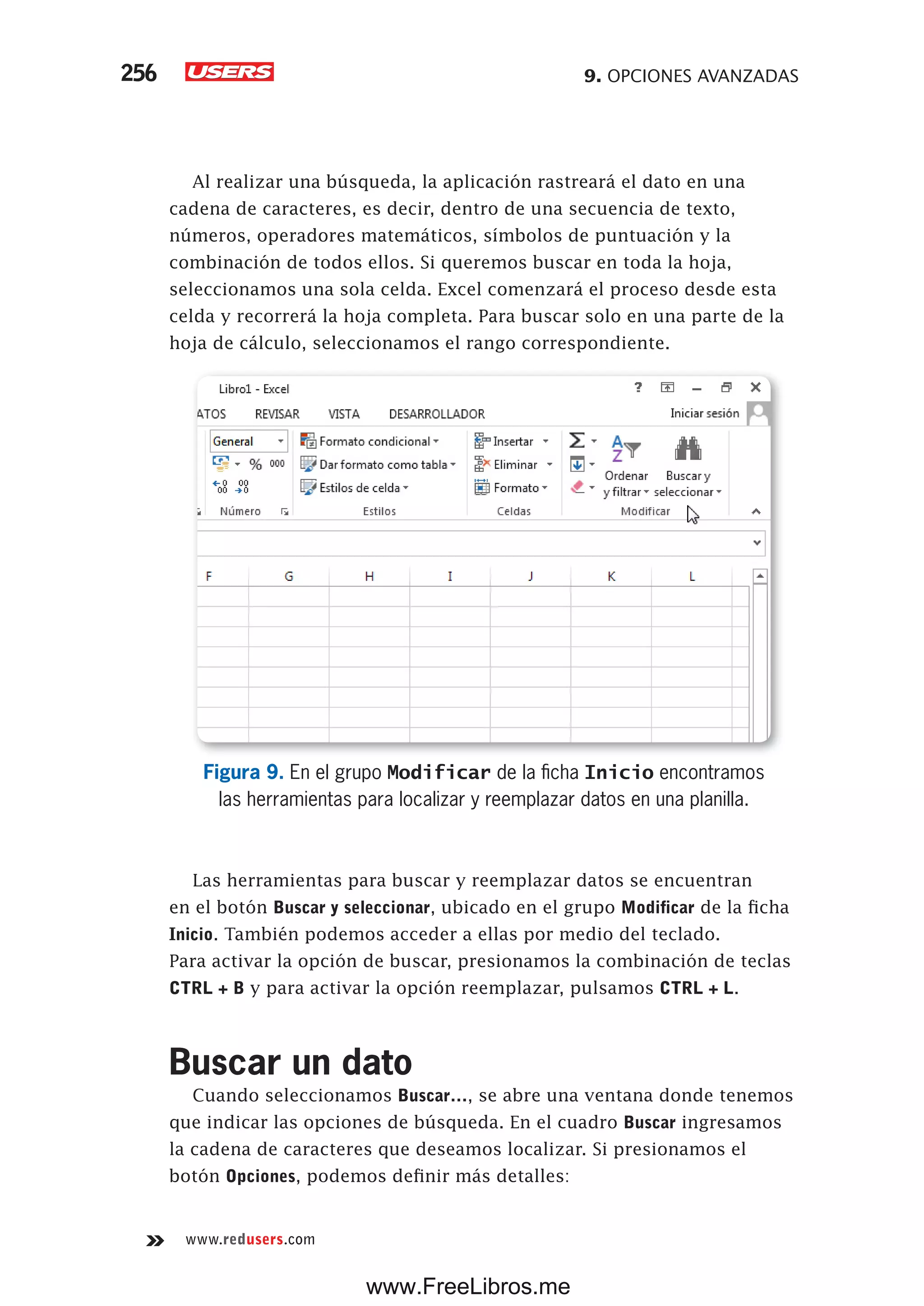 9. OPCIONES AVANZADAS256
www.redusers.com
Al realizar una búsqueda, la aplicación rastreará el dato en una
cadena de caracteres, es decir, dentro de una secuencia de texto,
números, operadores matemáticos, símbolos de puntuación y la
combinación de todos ellos. Si queremos buscar en toda la hoja,
seleccionamos una sola celda. Excel comenzará el proceso desde esta
celda y recorrerá la hoja completa. Para buscar solo en una parte de la
hoja de cálculo, seleccionamos el rango correspondiente.
Figura 9. En el grupo Modificar de la ficha Inicio encontramos
las herramientas para localizar y reemplazar datos en una planilla.
Las herramientas para buscar y reemplazar datos se encuentran
en el botón Buscar y seleccionar, ubicado en el grupo Modificar de la ficha
Inicio. También podemos acceder a ellas por medio del teclado.
Para activar la opción de buscar, presionamos la combinación de teclas
CTRL + B y para activar la opción reemplazar, pulsamos CTRL + L.
Buscar un dato
Cuando seleccionamos Buscar…, se abre una ventana donde tenemos
que indicar las opciones de búsqueda. En el cuadro Buscar ingresamos
la cadena de caracteres que deseamos localizar. Si presionamos el
botón Opciones, podemos definir más detalles:
www.FreeLibros.me
 