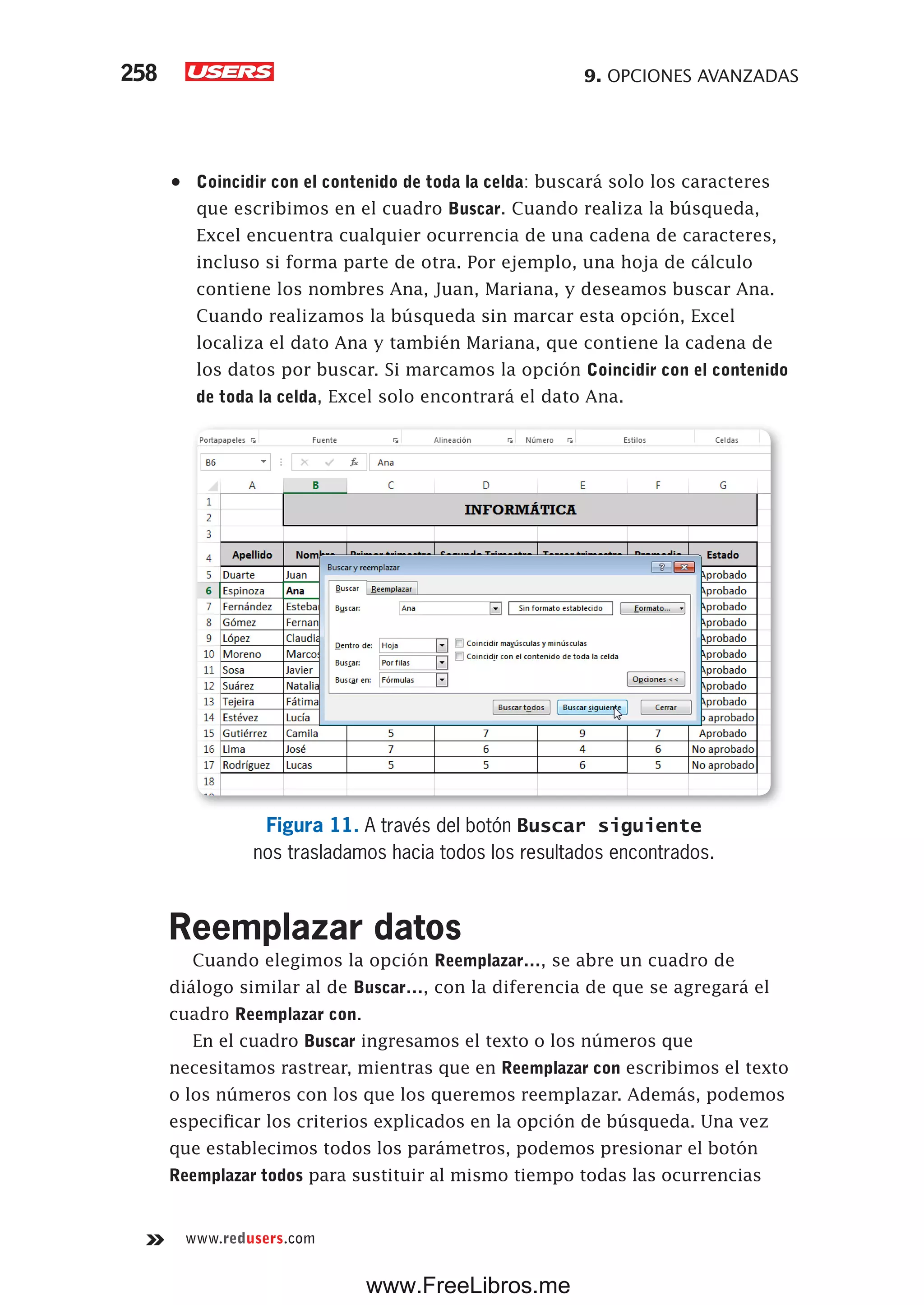 9. OPCIONES AVANZADAS258
www.redusers.com
•	 Coincidir con el contenido de toda la celda: buscará solo los caracteres
que escribimos en el cuadro Buscar. Cuando realiza la búsqueda,
Excel encuentra cualquier ocurrencia de una cadena de caracteres,
incluso si forma parte de otra. Por ejemplo, una hoja de cálculo
contiene los nombres Ana, Juan, Mariana, y deseamos buscar Ana.
Cuando realizamos la búsqueda sin marcar esta opción, Excel
localiza el dato Ana y también Mariana, que contiene la cadena de
los datos por buscar. Si marcamos la opción Coincidir con el contenido
de toda la celda, Excel solo encontrará el dato Ana.
Figura 11. A través del botón Buscar siguiente
nos trasladamos hacia todos los resultados encontrados.
Reemplazar datos
Cuando elegimos la opción Reemplazar…, se abre un cuadro de
diálogo similar al de Buscar…, con la diferencia de que se agregará el
cuadro Reemplazar con.
En el cuadro Buscar ingresamos el texto o los números que
necesitamos rastrear, mientras que en Reemplazar con escribimos el texto
o los números con los que los queremos reemplazar. Además, podemos
especificar los criterios explicados en la opción de búsqueda. Una vez
que establecimos todos los parámetros, podemos presionar el botón
Reemplazar todos para sustituir al mismo tiempo todas las ocurrencias
www.FreeLibros.me
 