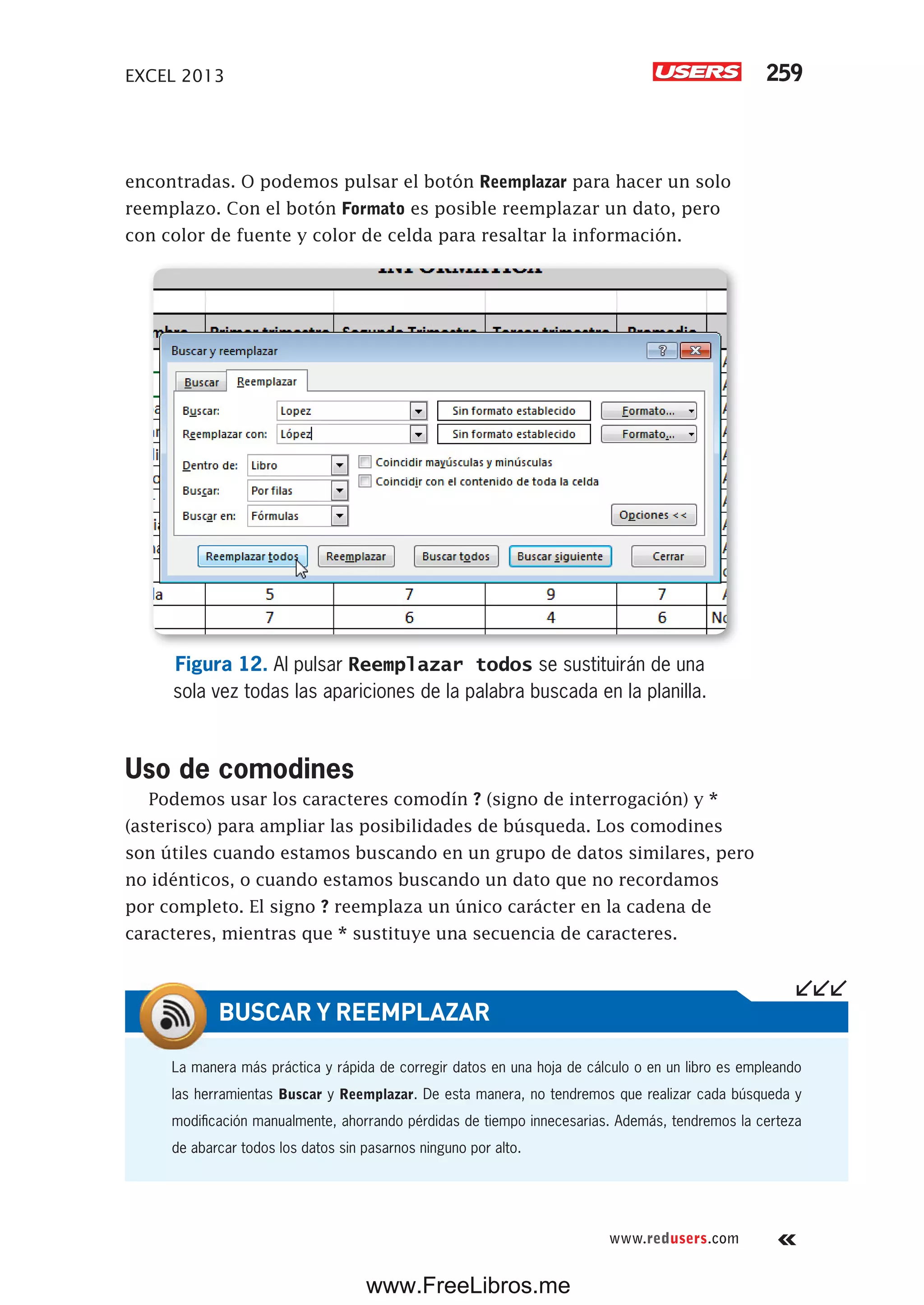 EXCEL 2013 259
www.redusers.com
encontradas. O podemos pulsar el botón Reemplazar para hacer un solo
reemplazo. Con el botón Formato es posible reemplazar un dato, pero
con color de fuente y color de celda para resaltar la información.
Figura 12. Al pulsar Reemplazar todos se sustituirán de una
sola vez todas las apariciones de la palabra buscada en la planilla.
Uso de comodines
Podemos usar los caracteres comodín ? (signo de interrogación) y *
(asterisco) para ampliar las posibilidades de búsqueda. Los comodines
son útiles cuando estamos buscando en un grupo de datos similares, pero
no idénticos, o cuando estamos buscando un dato que no recordamos
por completo. El signo ? reemplaza un único carácter en la cadena de
caracteres, mientras que * sustituye una secuencia de caracteres.
La manera más práctica y rápida de corregir datos en una hoja de cálculo o en un libro es empleando
las herramientas Buscar y Reemplazar. De esta manera, no tendremos que realizar cada búsqueda y
modificación manualmente, ahorrando pérdidas de tiempo innecesarias. Además, tendremos la certeza
de abarcar todos los datos sin pasarnos ninguno por alto.
BUSCAR Y REEMPLAZAR
www.FreeLibros.me
 
