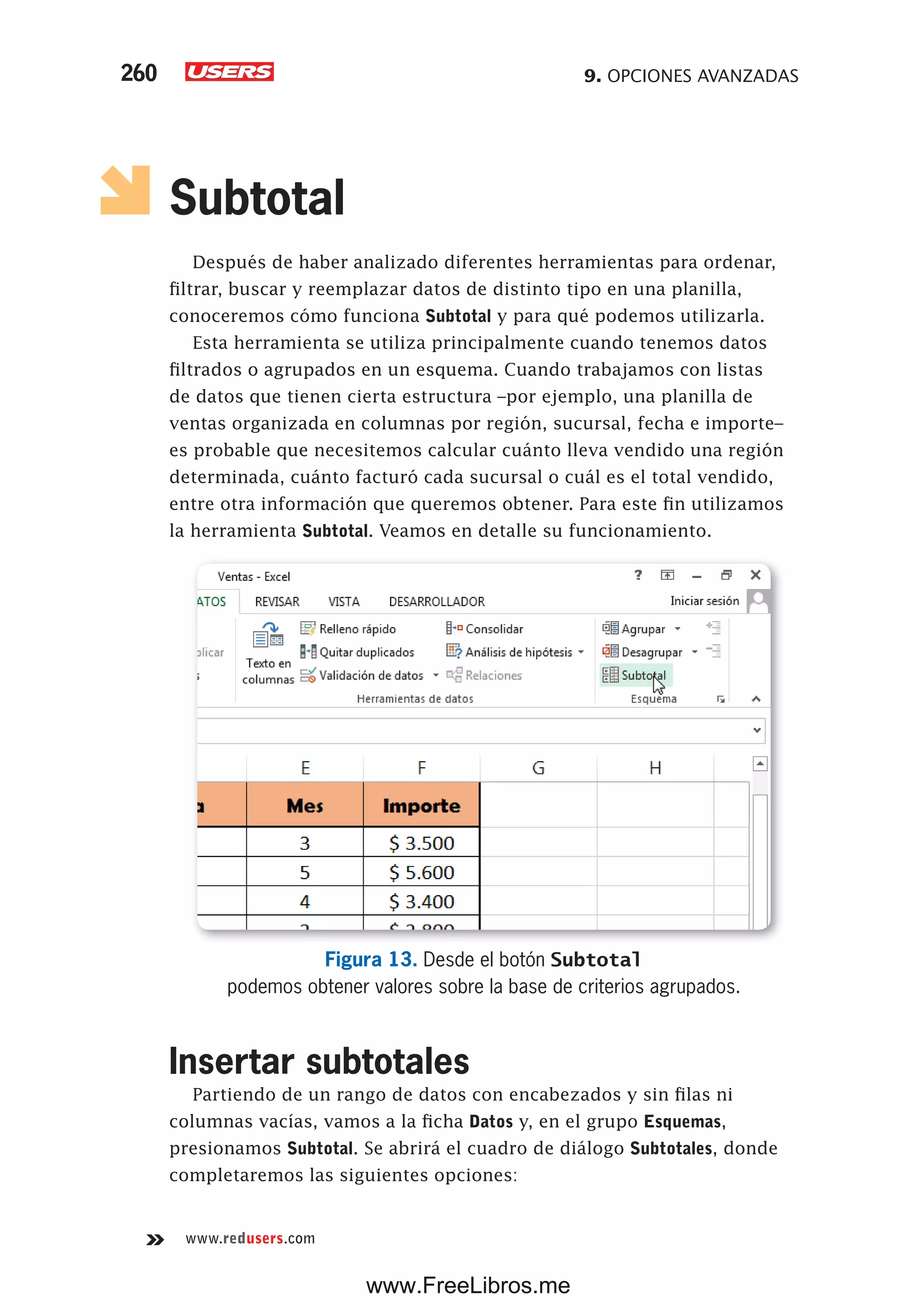 9. OPCIONES AVANZADAS260
www.redusers.com
Subtotal
Después de haber analizado diferentes herramientas para ordenar,
filtrar, buscar y reemplazar datos de distinto tipo en una planilla,
conoceremos cómo funciona Subtotal y para qué podemos utilizarla.
Esta herramienta se utiliza principalmente cuando tenemos datos
filtrados o agrupados en un esquema. Cuando trabajamos con listas
de datos que tienen cierta estructura –por ejemplo, una planilla de
ventas organizada en columnas por región, sucursal, fecha e importe–
es probable que necesitemos calcular cuánto lleva vendido una región
determinada, cuánto facturó cada sucursal o cuál es el total vendido,
entre otra información que queremos obtener. Para este fin utilizamos
la herramienta Subtotal. Veamos en detalle su funcionamiento.
Figura 13. Desde el botón Subtotal
podemos obtener valores sobre la base de criterios agrupados.
Insertar subtotales
Partiendo de un rango de datos con encabezados y sin filas ni
columnas vacías, vamos a la ficha Datos y, en el grupo Esquemas,
presionamos Subtotal. Se abrirá el cuadro de diálogo Subtotales, donde
completaremos las siguientes opciones:
www.FreeLibros.me
 