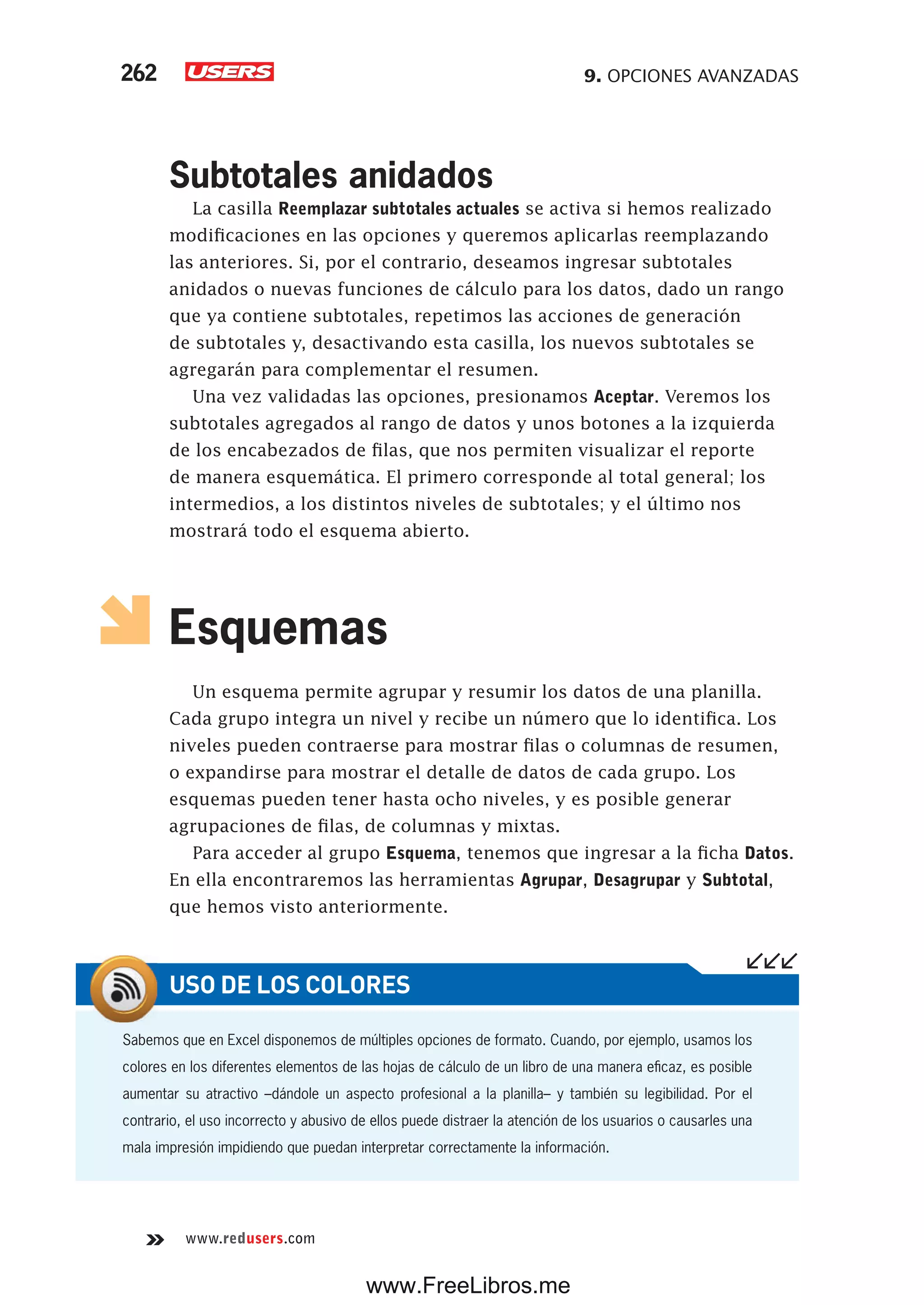 9. OPCIONES AVANZADAS262
www.redusers.com
Subtotales anidados
La casilla Reemplazar subtotales actuales se activa si hemos realizado
modificaciones en las opciones y queremos aplicarlas reemplazando
las anteriores. Si, por el contrario, deseamos ingresar subtotales
anidados o nuevas funciones de cálculo para los datos, dado un rango
que ya contiene subtotales, repetimos las acciones de generación
de subtotales y, desactivando esta casilla, los nuevos subtotales se
agregarán para complementar el resumen.
Una vez validadas las opciones, presionamos Aceptar. Veremos los
subtotales agregados al rango de datos y unos botones a la izquierda
de los encabezados de filas, que nos permiten visualizar el reporte
de manera esquemática. El primero corresponde al total general; los
intermedios, a los distintos niveles de subtotales; y el último nos
mostrará todo el esquema abierto.
Esquemas
Un esquema permite agrupar y resumir los datos de una planilla.
Cada grupo integra un nivel y recibe un número que lo identifica. Los
niveles pueden contraerse para mostrar filas o columnas de resumen,
o expandirse para mostrar el detalle de datos de cada grupo. Los
esquemas pueden tener hasta ocho niveles, y es posible generar
agrupaciones de filas, de columnas y mixtas.
Para acceder al grupo Esquema, tenemos que ingresar a la ficha Datos.
En ella encontraremos las herramientas Agrupar, Desagrupar y Subtotal,
que hemos visto anteriormente.
Sabemos que en Excel disponemos de múltiples opciones de formato. Cuando, por ejemplo, usamos los
colores en los diferentes elementos de las hojas de cálculo de un libro de una manera eficaz, es posible
aumentar su atractivo –dándole un aspecto profesional a la planilla– y también su legibilidad. Por el
contrario, el uso incorrecto y abusivo de ellos puede distraer la atención de los usuarios o causarles una
mala impresión impidiendo que puedan interpretar correctamente la información.
USO DE LOS COLORES
www.FreeLibros.me
 