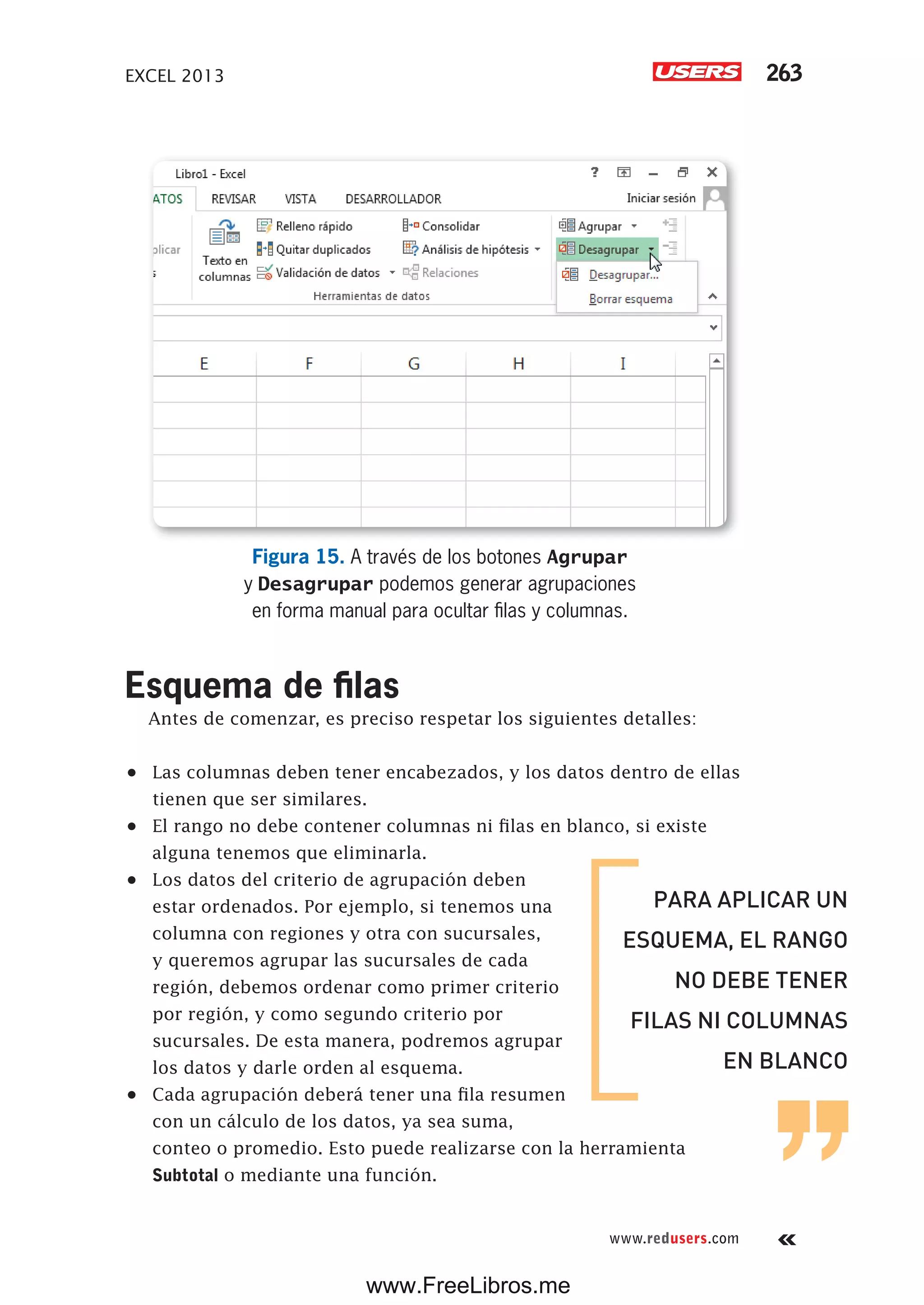 EXCEL 2013 263
www.redusers.com
Figura 15. A través de los botones Agrupar
y Desagrupar podemos generar agrupaciones
en forma manual para ocultar filas y columnas.
Esquema de filas
Antes de comenzar, es preciso respetar los siguientes detalles:
•	 Las columnas deben tener encabezados, y los datos dentro de ellas
tienen que ser similares.
•	 El rango no debe contener columnas ni filas en blanco, si existe
alguna tenemos que eliminarla.
•	 Los datos del criterio de agrupación deben
estar ordenados. Por ejemplo, si tenemos una
columna con regiones y otra con sucursales,
y queremos agrupar las sucursales de cada
región, debemos ordenar como primer criterio
por región, y como segundo criterio por
sucursales. De esta manera, podremos agrupar
los datos y darle orden al esquema.
•	 Cada agrupación deberá tener una fila resumen
con un cálculo de los datos, ya sea suma,
conteo o promedio. Esto puede realizarse con la herramienta
Subtotal o mediante una función.
PARA APLICAR UN
ESQUEMA, EL RANGO
NO DEBE TENER
FILAS NI COLUMNAS
EN BLANCO
www.FreeLibros.me
 