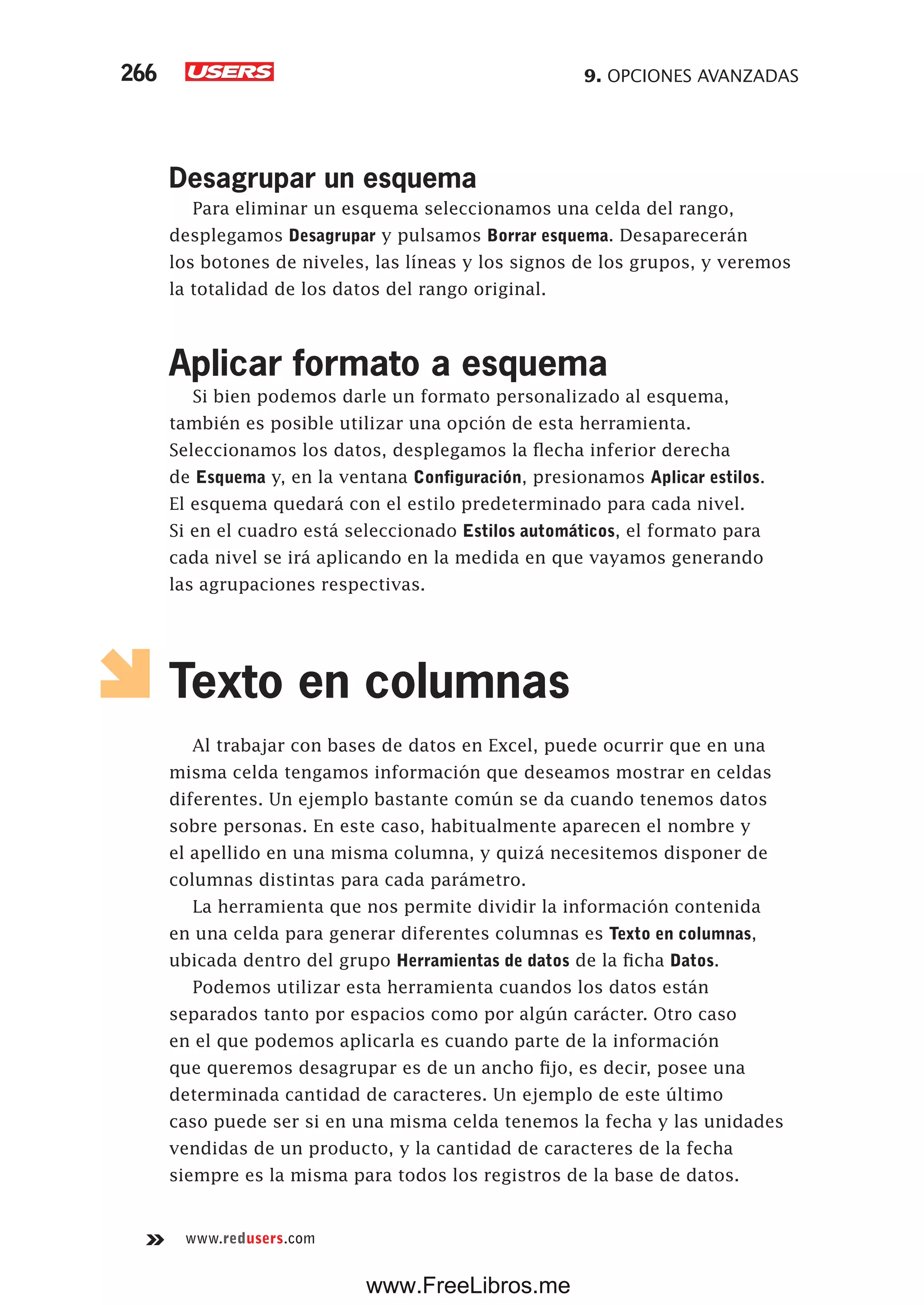 9. OPCIONES AVANZADAS266
www.redusers.com
Desagrupar un esquema
Para eliminar un esquema seleccionamos una celda del rango,
desplegamos Desagrupar y pulsamos Borrar esquema. Desaparecerán
los botones de niveles, las líneas y los signos de los grupos, y veremos
la totalidad de los datos del rango original.
Aplicar formato a esquema
Si bien podemos darle un formato personalizado al esquema,
también es posible utilizar una opción de esta herramienta.
Seleccionamos los datos, desplegamos la flecha inferior derecha
de Esquema y, en la ventana Configuración, presionamos Aplicar estilos.
El esquema quedará con el estilo predeterminado para cada nivel.
Si en el cuadro está seleccionado Estilos automáticos, el formato para
cada nivel se irá aplicando en la medida en que vayamos generando
las agrupaciones respectivas.
Texto en columnas
Al trabajar con bases de datos en Excel, puede ocurrir que en una
misma celda tengamos información que deseamos mostrar en celdas
diferentes. Un ejemplo bastante común se da cuando tenemos datos
sobre personas. En este caso, habitualmente aparecen el nombre y
el apellido en una misma columna, y quizá necesitemos disponer de
columnas distintas para cada parámetro.
La herramienta que nos permite dividir la información contenida
en una celda para generar diferentes columnas es Texto en columnas,
ubicada dentro del grupo Herramientas de datos de la ficha Datos.
Podemos utilizar esta herramienta cuandos los datos están
separados tanto por espacios como por algún carácter. Otro caso
en el que podemos aplicarla es cuando parte de la información
que queremos desagrupar es de un ancho fijo, es decir, posee una
determinada cantidad de caracteres. Un ejemplo de este último
caso puede ser si en una misma celda tenemos la fecha y las unidades
vendidas de un producto, y la cantidad de caracteres de la fecha
siempre es la misma para todos los registros de la base de datos.
www.FreeLibros.me
 