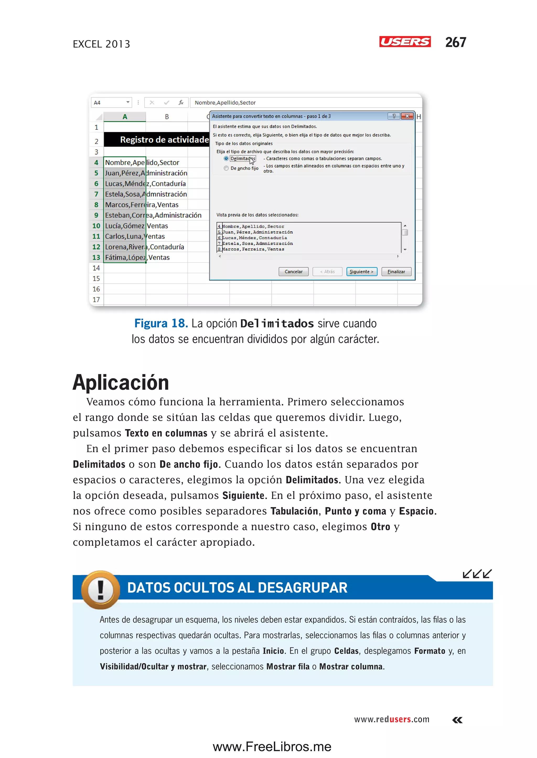 EXCEL 2013 267
www.redusers.com
Figura 18. La opción Delimitados sirve cuando
los datos se encuentran divididos por algún carácter.
Aplicación
Veamos cómo funciona la herramienta. Primero seleccionamos
el rango donde se sitúan las celdas que queremos dividir. Luego,
pulsamos Texto en columnas y se abrirá el asistente.
En el primer paso debemos especificar si los datos se encuentran
Delimitados o son De ancho fijo. Cuando los datos están separados por
espacios o caracteres, elegimos la opción Delimitados. Una vez elegida
la opción deseada, pulsamos Siguiente. En el próximo paso, el asistente
nos ofrece como posibles separadores Tabulación, Punto y coma y Espacio.
Si ninguno de estos corresponde a nuestro caso, elegimos Otro y
completamos el carácter apropiado.
Antes de desagrupar un esquema, los niveles deben estar expandidos. Si están contraídos, las filas o las
columnas respectivas quedarán ocultas. Para mostrarlas, seleccionamos las filas o columnas anterior y
posterior a las ocultas y vamos a la pestaña Inicio. En el grupo Celdas, desplegamos Formato y, en
Visibilidad/Ocultar y mostrar, seleccionamos Mostrar fila o Mostrar columna.
DATOS OCULTOS AL DESAGRUPAR
www.FreeLibros.me
 