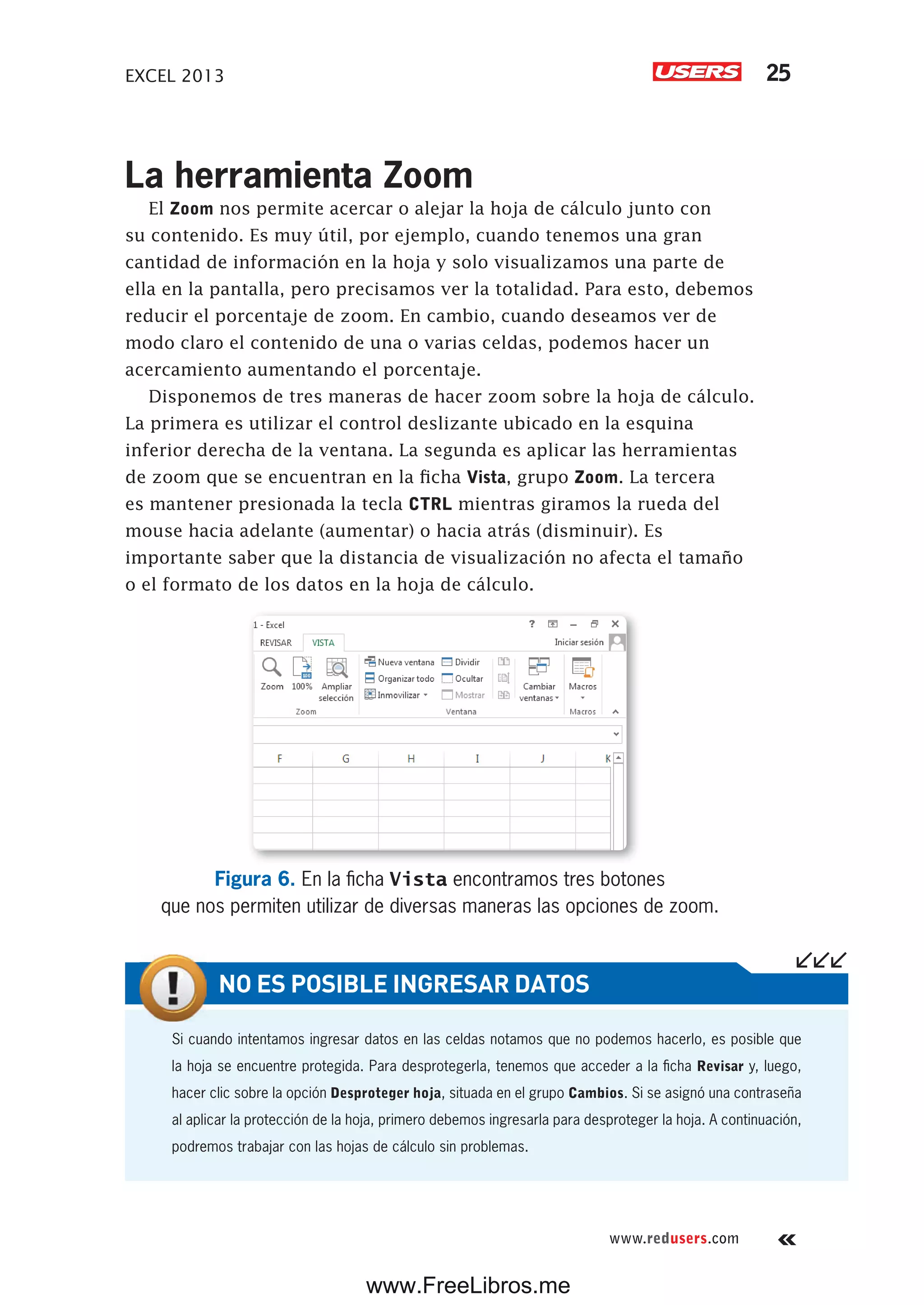 EXCEL 2013 25
www.redusers.com
La herramienta Zoom
El Zoom nos permite acercar o alejar la hoja de cálculo junto con
su contenido. Es muy útil, por ejemplo, cuando tenemos una gran
cantidad de información en la hoja y solo visualizamos una parte de
ella en la pantalla, pero precisamos ver la totalidad. Para esto, debemos
reducir el porcentaje de zoom. En cambio, cuando deseamos ver de
modo claro el contenido de una o varias celdas, podemos hacer un
acercamiento aumentando el porcentaje.
Disponemos de tres maneras de hacer zoom sobre la hoja de cálculo.
La primera es utilizar el control deslizante ubicado en la esquina
inferior derecha de la ventana. La segunda es aplicar las herramientas
de zoom que se encuentran en la ficha Vista, grupo Zoom. La tercera
es mantener presionada la tecla CTRL mientras giramos la rueda del
mouse hacia adelante (aumentar) o hacia atrás (disminuir). Es
importante saber que la distancia de visualización no afecta el tamaño
o el formato de los datos en la hoja de cálculo.
Figura 6. En la ficha Vista encontramos tres botones
que nos permiten utilizar de diversas maneras las opciones de zoom.
Si cuando intentamos ingresar datos en las celdas notamos que no podemos hacerlo, es posible que
la hoja se encuentre protegida. Para desprotegerla, tenemos que acceder a la ficha Revisar y, luego,
hacer clic sobre la opción Desproteger hoja, situada en el grupo Cambios. Si se asignó una contraseña
al aplicar la protección de la hoja, primero debemos ingresarla para desproteger la hoja. A continuación,
podremos trabajar con las hojas de cálculo sin problemas.
NO ES POSIBLE INGRESAR DATOS
www.FreeLibros.me
 