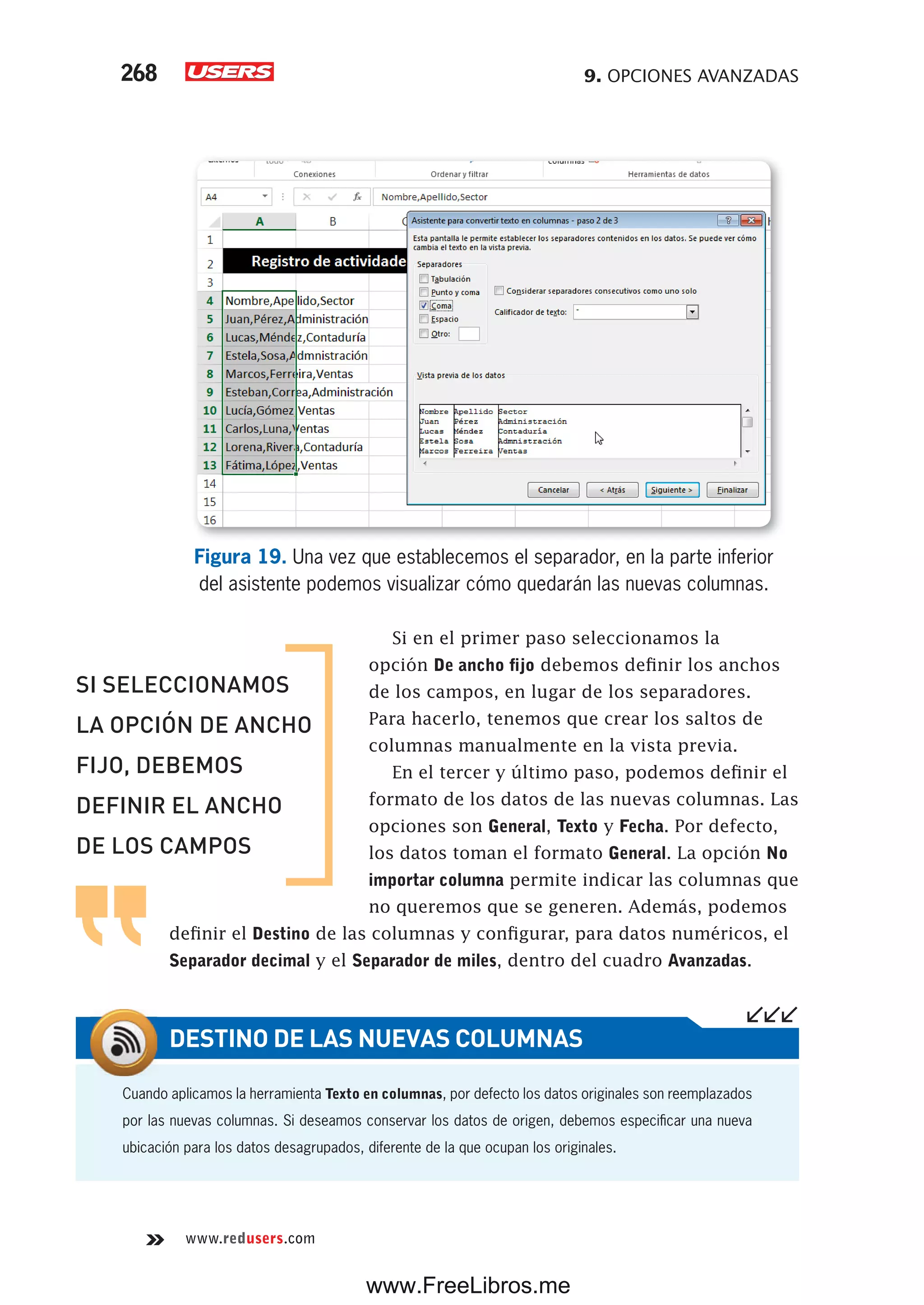 9. OPCIONES AVANZADAS268
www.redusers.com
Figura 19. Una vez que establecemos el separador, en la parte inferior
del asistente podemos visualizar cómo quedarán las nuevas columnas.
Si en el primer paso seleccionamos la
opción De ancho fijo debemos definir los anchos
de los campos, en lugar de los separadores.
Para hacerlo, tenemos que crear los saltos de
columnas manualmente en la vista previa.
En el tercer y último paso, podemos definir el
formato de los datos de las nuevas columnas. Las
opciones son General, Texto y Fecha. Por defecto,
los datos toman el formato General. La opción No
importar columna permite indicar las columnas que
no queremos que se generen. Además, podemos
definir el Destino de las columnas y configurar, para datos numéricos, el
Separador decimal y el Separador de miles, dentro del cuadro Avanzadas.
Cuando aplicamos la herramienta Texto en columnas, por defecto los datos originales son reemplazados
por las nuevas columnas. Si deseamos conservar los datos de origen, debemos especificar una nueva
ubicación para los datos desagrupados, diferente de la que ocupan los originales.
DESTINO DE LAS NUEVAS COLUMNAS
SI SELECCIONAMOS
LA OPCIÓN DE ANCHO
FIJO, DEBEMOS
DEFINIR EL ANCHO
DE LOS CAMPOS
www.FreeLibros.me
 