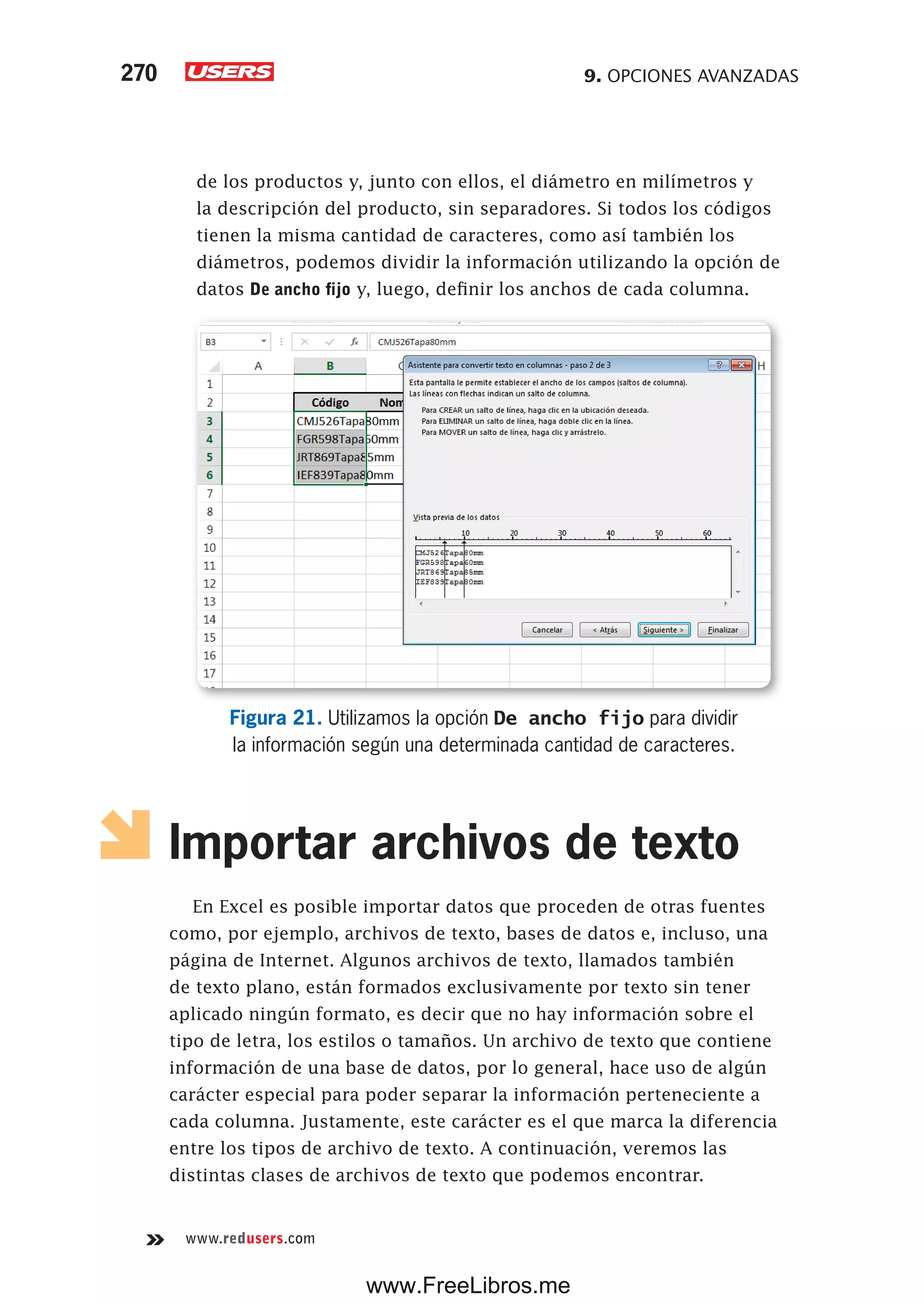 9. OPCIONES AVANZADAS270
www.redusers.com
de los productos y, junto con ellos, el diámetro en milímetros y
la descripción del producto, sin separadores. Si todos los códigos
tienen la misma cantidad de caracteres, como así también los
diámetros, podemos dividir la información utilizando la opción de
datos De ancho fijo y, luego, definir los anchos de cada columna.
Figura 21. Utilizamos la opción De ancho fijo para dividir
la información según una determinada cantidad de caracteres.
Importar archivos de texto
En Excel es posible importar datos que proceden de otras fuentes
como, por ejemplo, archivos de texto, bases de datos e, incluso, una
página de Internet. Algunos archivos de texto, llamados también
de texto plano, están formados exclusivamente por texto sin tener
aplicado ningún formato, es decir que no hay información sobre el
tipo de letra, los estilos o tamaños. Un archivo de texto que contiene
información de una base de datos, por lo general, hace uso de algún
carácter especial para poder separar la información perteneciente a
cada columna. Justamente, este carácter es el que marca la diferencia
entre los tipos de archivo de texto. A continuación, veremos las
distintas clases de archivos de texto que podemos encontrar.
www.FreeLibros.me
 