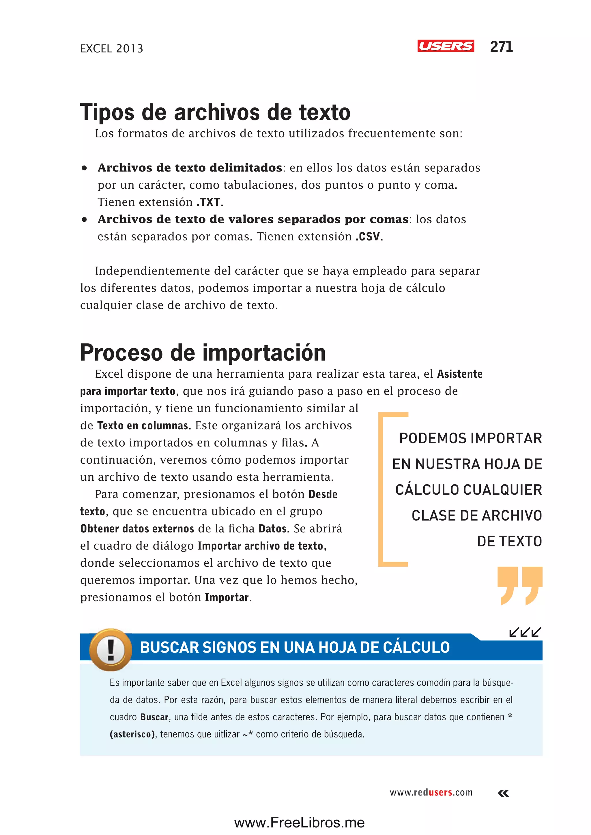 EXCEL 2013 271
www.redusers.com
Tipos de archivos de texto
Los formatos de archivos de texto utilizados frecuentemente son:
•	 Archivos de texto delimitados: en ellos los datos están separados
por un carácter, como tabulaciones, dos puntos o punto y coma.
Tienen extensión .TXT.
•	 Archivos de texto de valores separados por comas: los datos
están separados por comas. Tienen extensión .CSV.
Independientemente del carácter que se haya empleado para separar
los diferentes datos, podemos importar a nuestra hoja de cálculo
cualquier clase de archivo de texto.
Proceso de importación
Excel dispone de una herramienta para realizar esta tarea, el Asistente
para importar texto, que nos irá guiando paso a paso en el proceso de
importación, y tiene un funcionamiento similar al
de Texto en columnas. Este organizará los archivos
de texto importados en columnas y filas. A
continuación, veremos cómo podemos importar
un archivo de texto usando esta herramienta.
Para comenzar, presionamos el botón Desde
texto, que se encuentra ubicado en el grupo
Obtener datos externos de la ficha Datos. Se abrirá
el cuadro de diálogo Importar archivo de texto,
donde seleccionamos el archivo de texto que
queremos importar. Una vez que lo hemos hecho,
presionamos el botón Importar.
PODEMOS IMPORTAR
EN NUESTRA HOJA DE
CÁLCULO CUALQUIER
CLASE DE ARCHIVO
DE TEXTO
Es importante saber que en Excel algunos signos se utilizan como caracteres comodín para la búsque-
da de datos. Por esta razón, para buscar estos elementos de manera literal debemos escribir en el
cuadro Buscar, una tilde antes de estos caracteres. Por ejemplo, para buscar datos que contienen *
(asterisco), tenemos que uitlizar ~* como criterio de búsqueda.
BUSCAR SIGNOS EN UNA HOJA DE CÁLCULO
www.FreeLibros.me
 