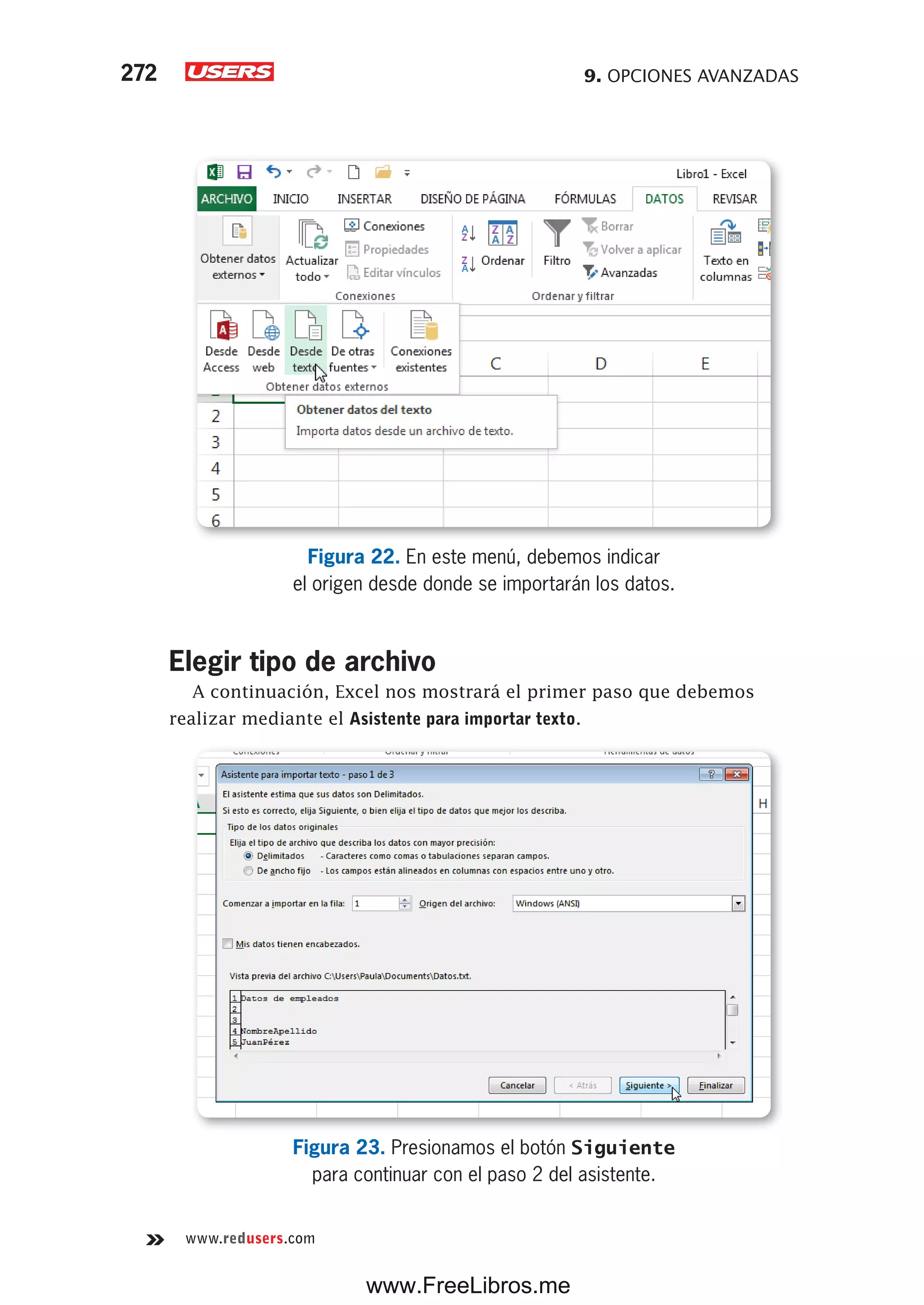 9. OPCIONES AVANZADAS272
www.redusers.com
Figura 22. En este menú, debemos indicar
el origen desde donde se importarán los datos.
Elegir tipo de archivo
A continuación, Excel nos mostrará el primer paso que debemos
realizar mediante el Asistente para importar texto.
Figura 23. Presionamos el botón Siguiente
para continuar con el paso 2 del asistente.
www.FreeLibros.me
 