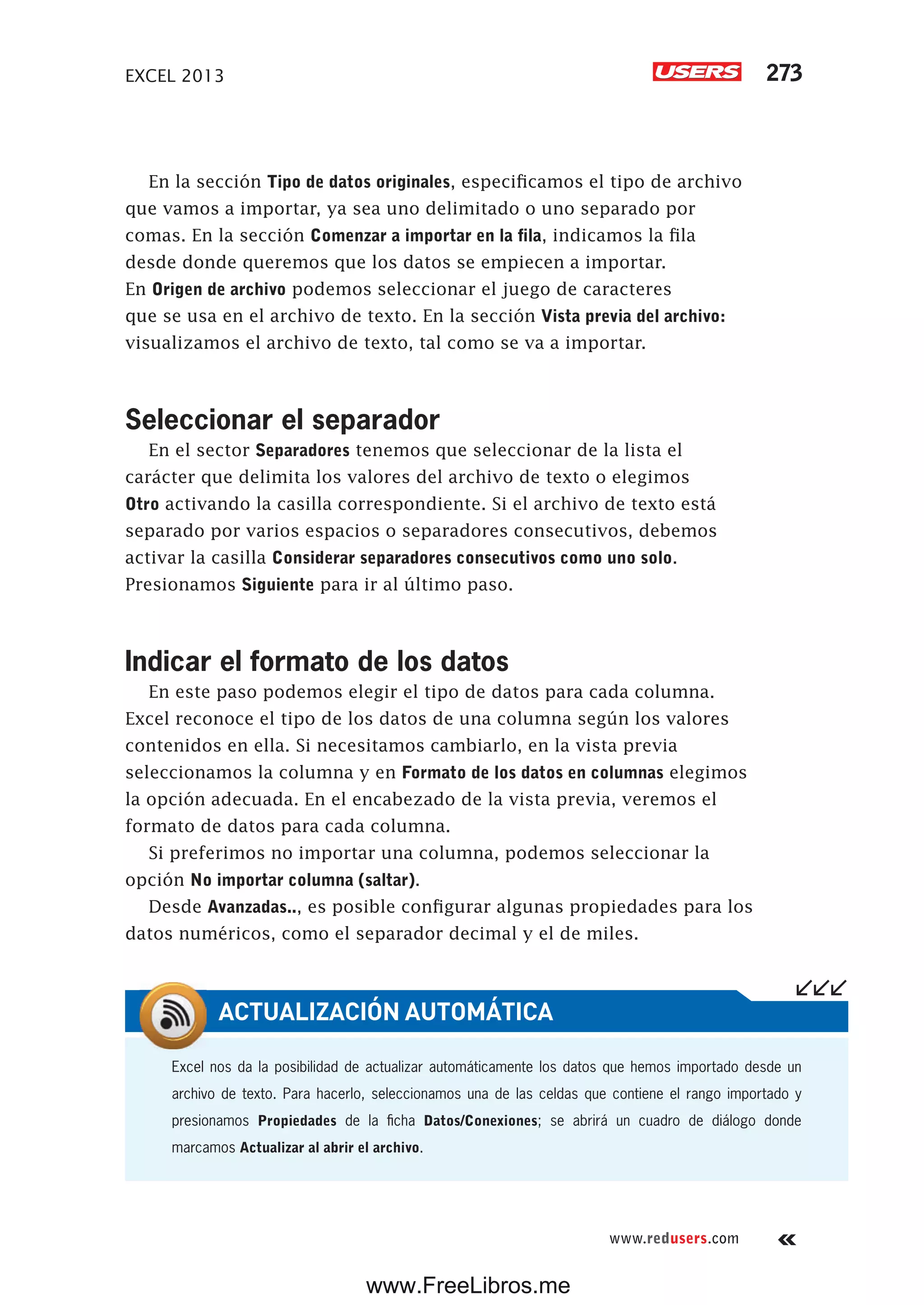 EXCEL 2013 273
www.redusers.com
En la sección Tipo de datos originales, especificamos el tipo de archivo
que vamos a importar, ya sea uno delimitado o uno separado por
comas. En la sección Comenzar a importar en la fila, indicamos la fila
desde donde queremos que los datos se empiecen a importar.
En Origen de archivo podemos seleccionar el juego de caracteres
que se usa en el archivo de texto. En la sección Vista previa del archivo:
visualizamos el archivo de texto, tal como se va a importar.
Seleccionar el separador
En el sector Separadores tenemos que seleccionar de la lista el
carácter que delimita los valores del archivo de texto o elegimos
Otro activando la casilla correspondiente. Si el archivo de texto está
separado por varios espacios o separadores consecutivos, debemos
activar la casilla Considerar separadores consecutivos como uno solo.
Presionamos Siguiente para ir al último paso.
Indicar el formato de los datos
En este paso podemos elegir el tipo de datos para cada columna.
Excel reconoce el tipo de los datos de una columna según los valores
contenidos en ella. Si necesitamos cambiarlo, en la vista previa
seleccionamos la columna y en Formato de los datos en columnas elegimos
la opción adecuada. En el encabezado de la vista previa, veremos el
formato de datos para cada columna.
Si preferimos no importar una columna, podemos seleccionar la
opción No importar columna (saltar).
Desde Avanzadas.., es posible configurar algunas propiedades para los
datos numéricos, como el separador decimal y el de miles.
Excel nos da la posibilidad de actualizar automáticamente los datos que hemos importado desde un
archivo de texto. Para hacerlo, seleccionamos una de las celdas que contiene el rango importado y
presionamos Propiedades de la ficha Datos/Conexiones; se abrirá un cuadro de diálogo donde
marcamos Actualizar al abrir el archivo.
ACTUALIZACIÓN AUTOMÁTICA
www.FreeLibros.me
 
