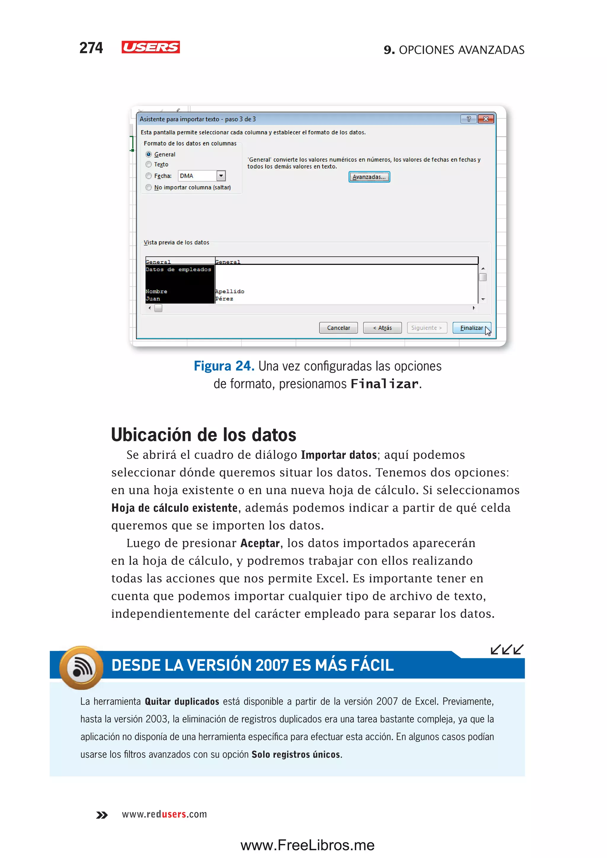 9. OPCIONES AVANZADAS274
www.redusers.com
Figura 24. Una vez configuradas las opciones
de formato, presionamos Finalizar.
Ubicación de los datos
Se abrirá el cuadro de diálogo Importar datos; aquí podemos
seleccionar dónde queremos situar los datos. Tenemos dos opciones:
en una hoja existente o en una nueva hoja de cálculo. Si seleccionamos
Hoja de cálculo existente, además podemos indicar a partir de qué celda
queremos que se importen los datos.
Luego de presionar Aceptar, los datos importados aparecerán
en la hoja de cálculo, y podremos trabajar con ellos realizando
todas las acciones que nos permite Excel. Es importante tener en
cuenta que podemos importar cualquier tipo de archivo de texto,
independientemente del carácter empleado para separar los datos.
La herramienta Quitar duplicados está disponible a partir de la versión 2007 de Excel. Previamente,
hasta la versión 2003, la eliminación de registros duplicados era una tarea bastante compleja, ya que la
aplicación no disponía de una herramienta específica para efectuar esta acción. En algunos casos podían
usarse los filtros avanzados con su opción Solo registros únicos.
DESDE LA VERSIÓN 2007 ES MÁS FÁCIL
www.FreeLibros.me
 