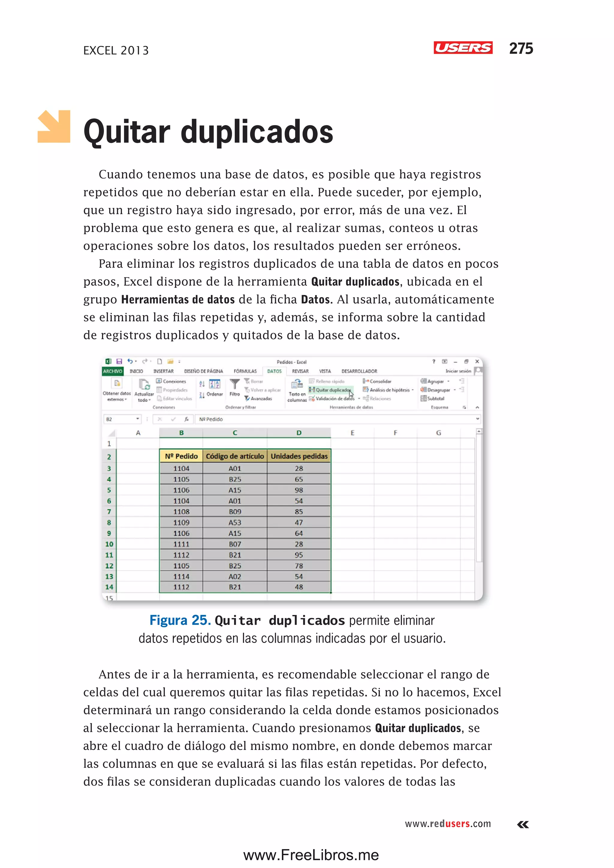 EXCEL 2013 275
www.redusers.com
Quitar duplicados
Cuando tenemos una base de datos, es posible que haya registros
repetidos que no deberían estar en ella. Puede suceder, por ejemplo,
que un registro haya sido ingresado, por error, más de una vez. El
problema que esto genera es que, al realizar sumas, conteos u otras
operaciones sobre los datos, los resultados pueden ser erróneos.
Para eliminar los registros duplicados de una tabla de datos en pocos
pasos, Excel dispone de la herramienta Quitar duplicados, ubicada en el
grupo Herramientas de datos de la ficha Datos. Al usarla, automáticamente
se eliminan las filas repetidas y, además, se informa sobre la cantidad
de registros duplicados y quitados de la base de datos.
Figura 25. Quitar duplicados permite eliminar
datos repetidos en las columnas indicadas por el usuario.
Antes de ir a la herramienta, es recomendable seleccionar el rango de
celdas del cual queremos quitar las filas repetidas. Si no lo hacemos, Excel
determinará un rango considerando la celda donde estamos posicionados
al seleccionar la herramienta. Cuando presionamos Quitar duplicados, se
abre el cuadro de diálogo del mismo nombre, en donde debemos marcar
las columnas en que se evaluará si las filas están repetidas. Por defecto,
dos filas se consideran duplicadas cuando los valores de todas las
www.FreeLibros.me
 