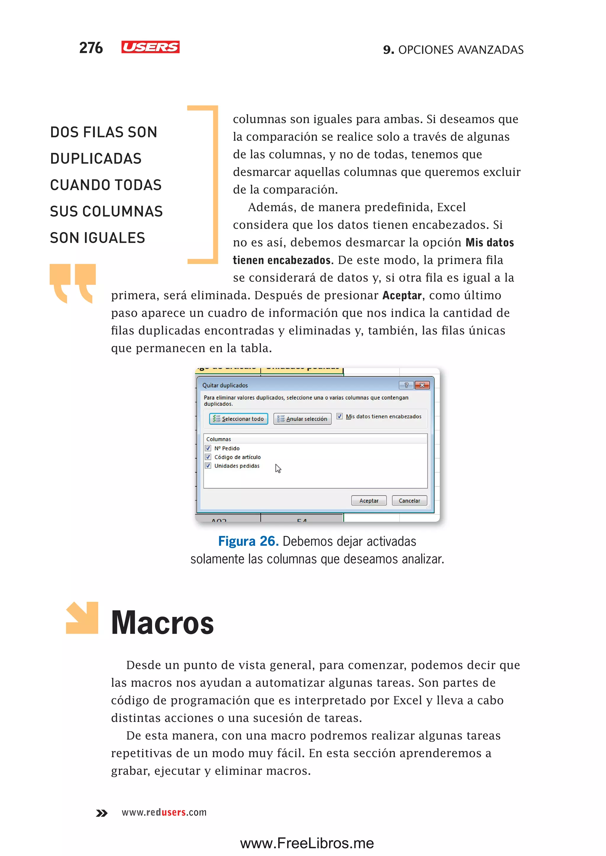 9. OPCIONES AVANZADAS276
www.redusers.com
columnas son iguales para ambas. Si deseamos que
la comparación se realice solo a través de algunas
de las columnas, y no de todas, tenemos que
desmarcar aquellas columnas que queremos excluir
de la comparación.
Además, de manera predefinida, Excel
considera que los datos tienen encabezados. Si
no es así, debemos desmarcar la opción Mis datos
tienen encabezados. De este modo, la primera fila
se considerará de datos y, si otra fila es igual a la
primera, será eliminada. Después de presionar Aceptar, como último
paso aparece un cuadro de información que nos indica la cantidad de
filas duplicadas encontradas y eliminadas y, también, las filas únicas
que permanecen en la tabla.
Figura 26. Debemos dejar activadas
solamente las columnas que deseamos analizar.
Macros
Desde un punto de vista general, para comenzar, podemos decir que
las macros nos ayudan a automatizar algunas tareas. Son partes de
código de programación que es interpretado por Excel y lleva a cabo
distintas acciones o una sucesión de tareas.
De esta manera, con una macro podremos realizar algunas tareas
repetitivas de un modo muy fácil. En esta sección aprenderemos a
grabar, ejecutar y eliminar macros.
DOS FILAS SON
DUPLICADAS
CUANDO TODAS
SUS COLUMNAS
SON IGUALES
www.FreeLibros.me
 