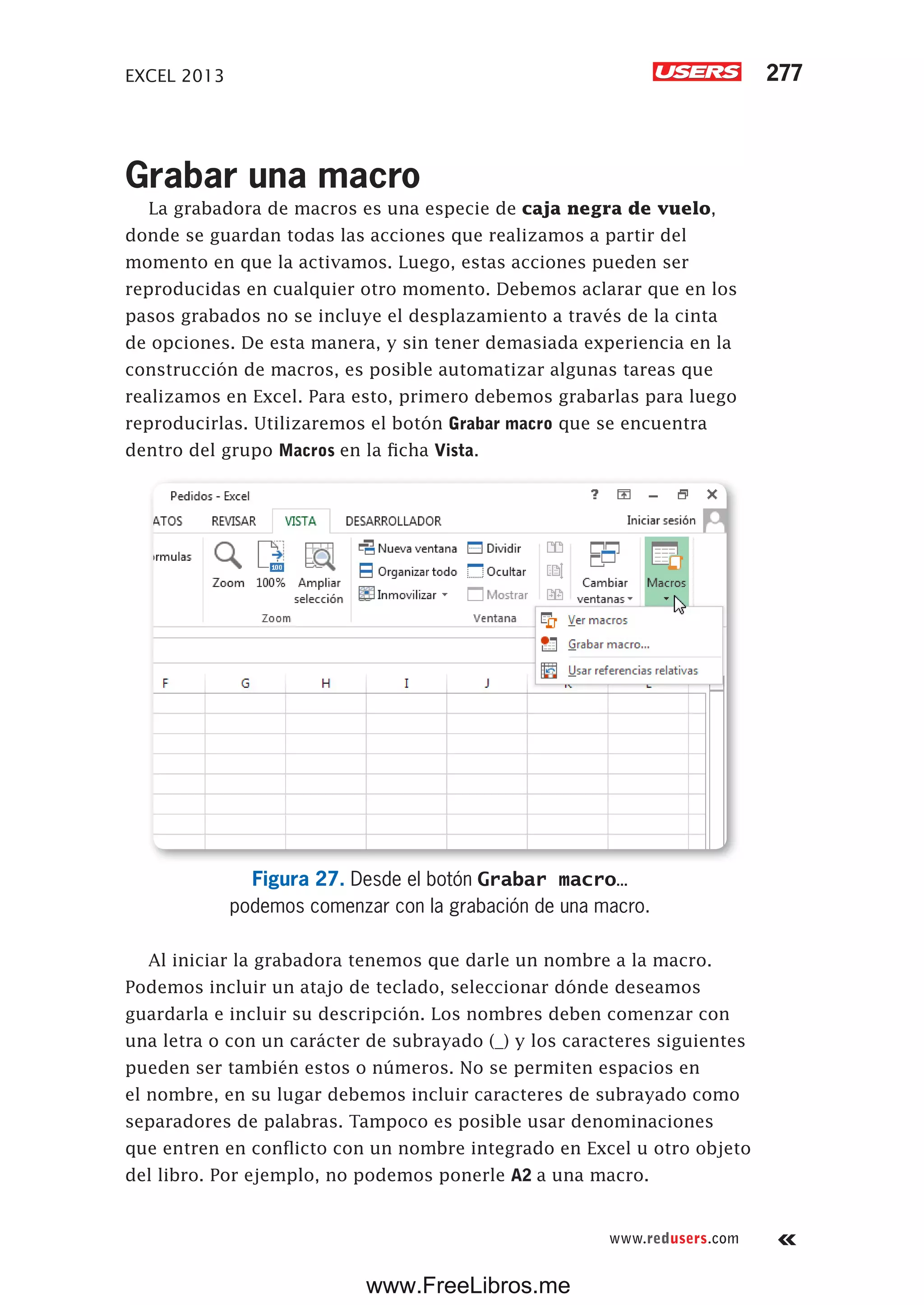 EXCEL 2013 277
www.redusers.com
Grabar una macro
La grabadora de macros es una especie de caja negra de vuelo,
donde se guardan todas las acciones que realizamos a partir del
momento en que la activamos. Luego, estas acciones pueden ser
reproducidas en cualquier otro momento. Debemos aclarar que en los
pasos grabados no se incluye el desplazamiento a través de la cinta
de opciones. De esta manera, y sin tener demasiada experiencia en la
construcción de macros, es posible automatizar algunas tareas que
realizamos en Excel. Para esto, primero debemos grabarlas para luego
reproducirlas. Utilizaremos el botón Grabar macro que se encuentra
dentro del grupo Macros en la ficha Vista.
Figura 27. Desde el botón Grabar macro…
podemos comenzar con la grabación de una macro.
Al iniciar la grabadora tenemos que darle un nombre a la macro.
Podemos incluir un atajo de teclado, seleccionar dónde deseamos
guardarla e incluir su descripción. Los nombres deben comenzar con
una letra o con un carácter de subrayado (_) y los caracteres siguientes
pueden ser también estos o números. No se permiten espacios en
el nombre, en su lugar debemos incluir caracteres de subrayado como
separadores de palabras. Tampoco es posible usar denominaciones
que entren en conflicto con un nombre integrado en Excel u otro objeto
del libro. Por ejemplo, no podemos ponerle A2 a una macro.
www.FreeLibros.me
 
