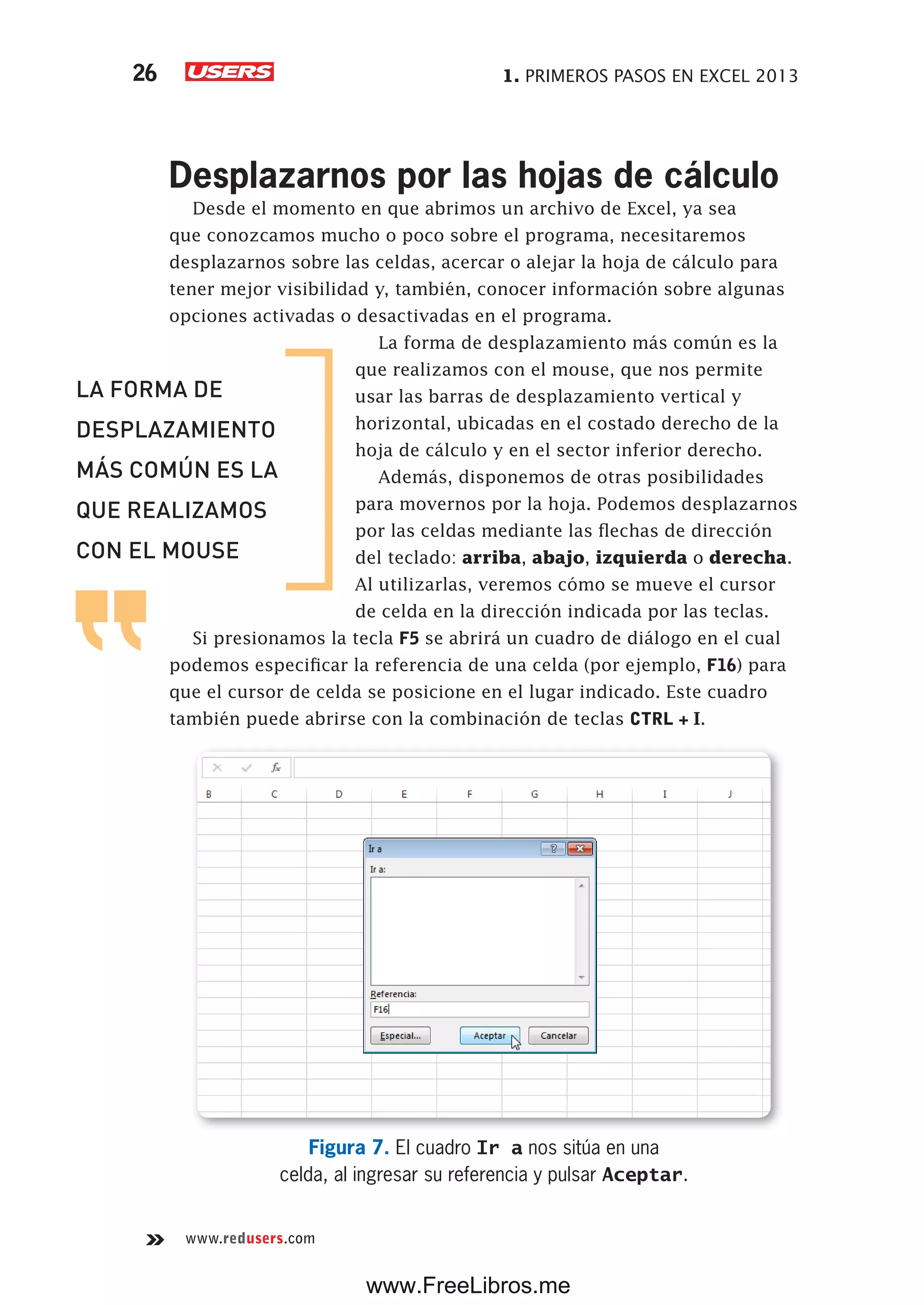 1. PRIMEROS PASOS EN EXCEL 201326
www.redusers.com
Desplazarnos por las hojas de cálculo
Desde el momento en que abrimos un archivo de Excel, ya sea
que conozcamos mucho o poco sobre el programa, necesitaremos
desplazarnos sobre las celdas, acercar o alejar la hoja de cálculo para
tener mejor visibilidad y, también, conocer información sobre algunas
opciones activadas o desactivadas en el programa.
La forma de desplazamiento más común es la
que realizamos con el mouse, que nos permite
usar las barras de desplazamiento vertical y
horizontal, ubicadas en el costado derecho de la
hoja de cálculo y en el sector inferior derecho.
Además, disponemos de otras posibilidades
para movernos por la hoja. Podemos desplazarnos
por las celdas mediante las flechas de dirección
del teclado: arriba, abajo, izquierda o derecha.
Al utilizarlas, veremos cómo se mueve el cursor
de celda en la dirección indicada por las teclas.
Si presionamos la tecla F5 se abrirá un cuadro de diálogo en el cual
podemos especificar la referencia de una celda (por ejemplo, F16) para
que el cursor de celda se posicione en el lugar indicado. Este cuadro
también puede abrirse con la combinación de teclas CTRL + I.
Figura 7. El cuadro Ir a nos sitúa en una
celda, al ingresar su referencia y pulsar Aceptar.
LA FORMA DE
DESPLAZAMIENTO
MÁS COMÚN ES LA
QUE REALIZAMOS
CON EL MOUSE
www.FreeLibros.me
 
